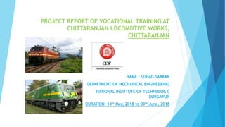 PROJECT REPORT OF VOCATIONAL TRAINING AT
CHITTARANJAN LOCOMOTIVE WORKS,
CHITTARANJAN
NAME : SOHAG SARKAR
DEPARTMENT OF MECHANICAL ENGINEERING
NATIONAL INSTITUTE OF TECHNOLOGY,
DURGAPUR
DURATION: 14th May, 2018 to 09th June, 2018
 