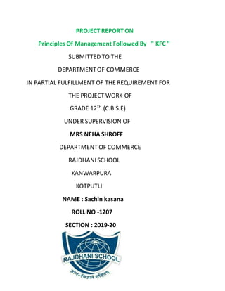 PROJECT REPORT ON
Principles Of Management Followed By " KFC "
SUBMITTED TO THE
DEPARTMENTOF COMMERCE
IN PARTIAL FULFILLMENT OF THE REQUIREMENT FOR
THE PROJECT WORK OF
GRADE 12TH
(C.B.S.E)
UNDER SUPERVISION OF
MRS NEHA SHROFF
DEPARTMENT OF COMMERCE
RAJDHANI SCHOOL
KANWARPURA
KOTPUTLI
NAME : Sachin kasana
ROLL NO -1207
SECTION : 2019-20
 