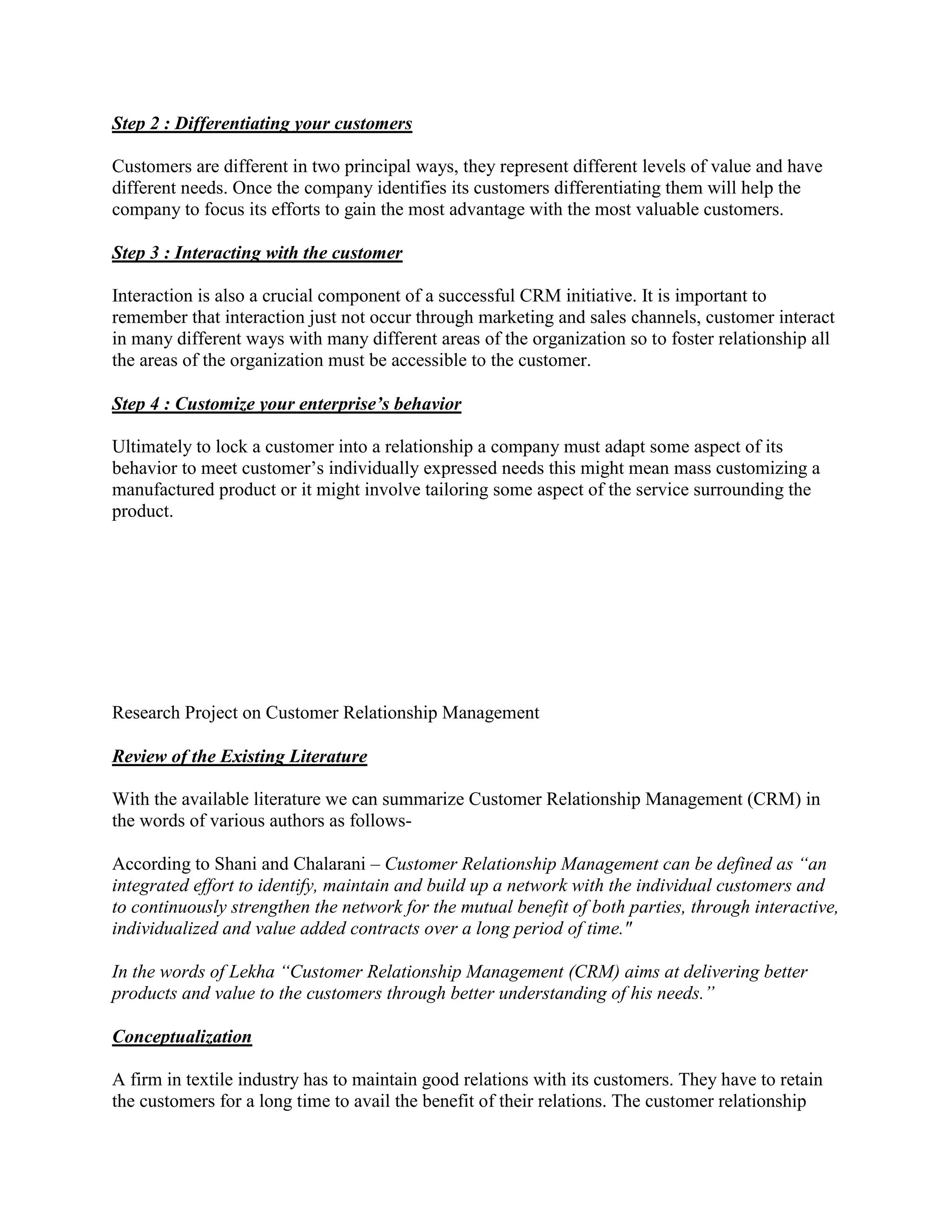 Step 2 : Differentiating your customers

Customers are different in two principal ways, they represent different levels of value and have
different needs. Once the company identifies its customers differentiating them will help the
company to focus its efforts to gain the most advantage with the most valuable customers.

Step 3 : Interacting with the customer

Interaction is also a crucial component of a successful CRM initiative. It is important to
remember that interaction just not occur through marketing and sales channels, customer interact
in many different ways with many different areas of the organization so to foster relationship all
the areas of the organization must be accessible to the customer.

Step 4 : Customize your enterprise’s behavior

Ultimately to lock a customer into a relationship a company must adapt some aspect of its
behavior to meet customer’s individually expressed needs this might mean mass customizing a
manufactured product or it might involve tailoring some aspect of the service surrounding the
product.




Research Project on Customer Relationship Management

Review of the Existing Literature

With the available literature we can summarize Customer Relationship Management (CRM) in
the words of various authors as follows-

According to Shani and Chalarani – Customer Relationship Management can be defined as “an
integrated effort to identify, maintain and build up a network with the individual customers and
to continuously strengthen the network for the mutual benefit of both parties, through interactive,
individualized and value added contracts over a long period of time."

In the words of Lekha “Customer Relationship Management (CRM) aims at delivering better
products and value to the customers through better understanding of his needs.”

Conceptualization

A firm in textile industry has to maintain good relations with its customers. They have to retain
the customers for a long time to avail the benefit of their relations. The customer relationship
 