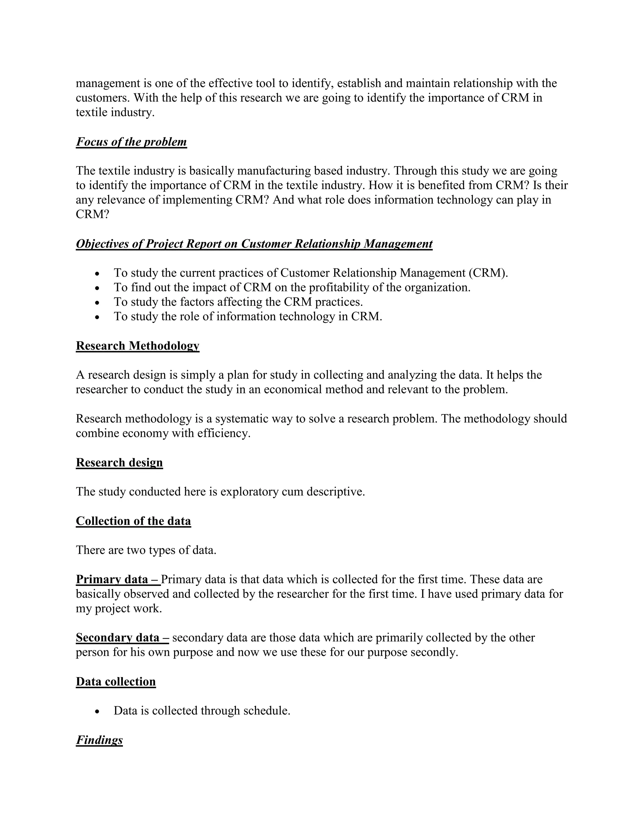management is one of the effective tool to identify, establish and maintain relationship with the
customers. With the help of this research we are going to identify the importance of CRM in
textile industry.

Focus of the problem

The textile industry is basically manufacturing based industry. Through this study we are going
to identify the importance of CRM in the textile industry. How it is benefited from CRM? Is their
any relevance of implementing CRM? And what role does information technology can play in
CRM?

Objectives of Project Report on Customer Relationship Management

       To study the current practices of Customer Relationship Management (CRM).
       To find out the impact of CRM on the profitability of the organization.
       To study the factors affecting the CRM practices.
       To study the role of information technology in CRM.

Research Methodology

A research design is simply a plan for study in collecting and analyzing the data. It helps the
researcher to conduct the study in an economical method and relevant to the problem.

Research methodology is a systematic way to solve a research problem. The methodology should
combine economy with efficiency.

Research design

The study conducted here is exploratory cum descriptive.

Collection of the data

There are two types of data.

Primary data – Primary data is that data which is collected for the first time. These data are
basically observed and collected by the researcher for the first time. I have used primary data for
my project work.

Secondary data – secondary data are those data which are primarily collected by the other
person for his own purpose and now we use these for our purpose secondly.

Data collection

       Data is collected through schedule.

Findings
 