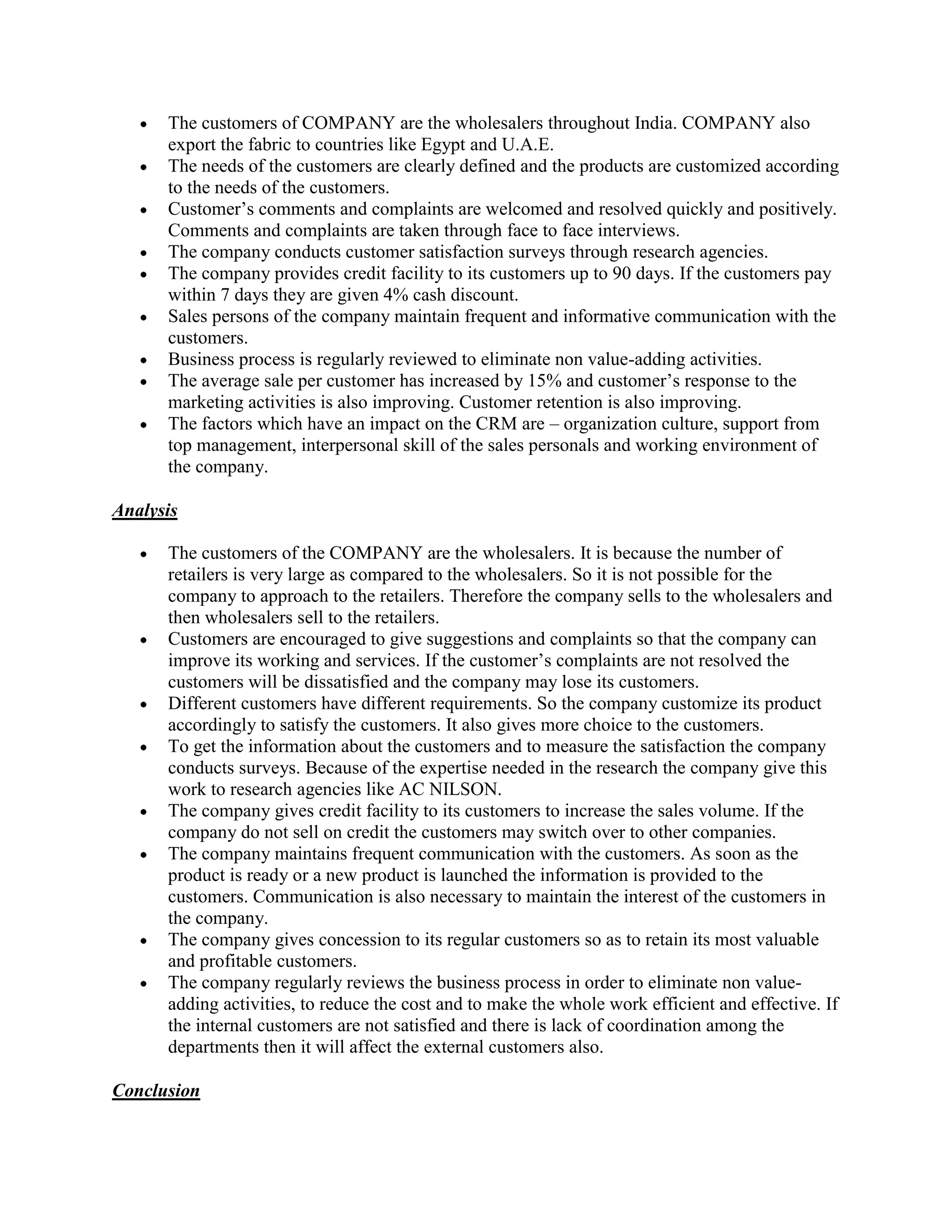 The customers of COMPANY are the wholesalers throughout India. COMPANY also
      export the fabric to countries like Egypt and U.A.E.
      The needs of the customers are clearly defined and the products are customized according
      to the needs of the customers.
      Customer’s comments and complaints are welcomed and resolved quickly and positively.
      Comments and complaints are taken through face to face interviews.
      The company conducts customer satisfaction surveys through research agencies.
      The company provides credit facility to its customers up to 90 days. If the customers pay
      within 7 days they are given 4% cash discount.
      Sales persons of the company maintain frequent and informative communication with the
      customers.
      Business process is regularly reviewed to eliminate non value-adding activities.
      The average sale per customer has increased by 15% and customer’s response to the
      marketing activities is also improving. Customer retention is also improving.
      The factors which have an impact on the CRM are – organization culture, support from
      top management, interpersonal skill of the sales personals and working environment of
      the company.

Analysis

      The customers of the COMPANY are the wholesalers. It is because the number of
      retailers is very large as compared to the wholesalers. So it is not possible for the
      company to approach to the retailers. Therefore the company sells to the wholesalers and
      then wholesalers sell to the retailers.
      Customers are encouraged to give suggestions and complaints so that the company can
      improve its working and services. If the customer’s complaints are not resolved the
      customers will be dissatisfied and the company may lose its customers.
      Different customers have different requirements. So the company customize its product
      accordingly to satisfy the customers. It also gives more choice to the customers.
      To get the information about the customers and to measure the satisfaction the company
      conducts surveys. Because of the expertise needed in the research the company give this
      work to research agencies like AC NILSON.
      The company gives credit facility to its customers to increase the sales volume. If the
      company do not sell on credit the customers may switch over to other companies.
      The company maintains frequent communication with the customers. As soon as the
      product is ready or a new product is launched the information is provided to the
      customers. Communication is also necessary to maintain the interest of the customers in
      the company.
      The company gives concession to its regular customers so as to retain its most valuable
      and profitable customers.
      The company regularly reviews the business process in order to eliminate non value-
      adding activities, to reduce the cost and to make the whole work efficient and effective. If
      the internal customers are not satisfied and there is lack of coordination among the
      departments then it will affect the external customers also.

Conclusion
 