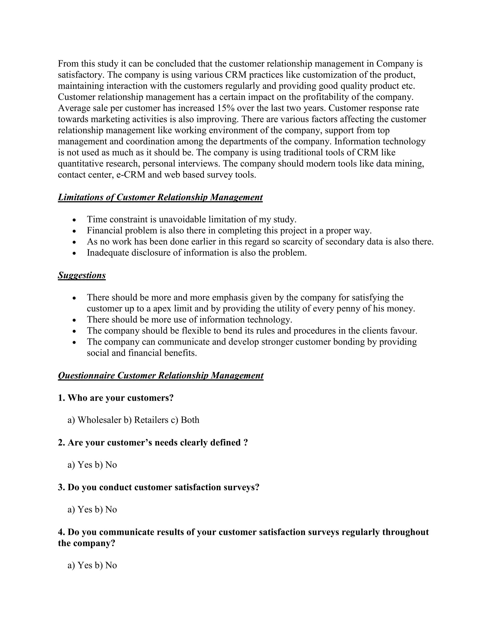 From this study it can be concluded that the customer relationship management in Company is
satisfactory. The company is using various CRM practices like customization of the product,
maintaining interaction with the customers regularly and providing good quality product etc.
Customer relationship management has a certain impact on the profitability of the company.
Average sale per customer has increased 15% over the last two years. Customer response rate
towards marketing activities is also improving. There are various factors affecting the customer
relationship management like working environment of the company, support from top
management and coordination among the departments of the company. Information technology
is not used as much as it should be. The company is using traditional tools of CRM like
quantitative research, personal interviews. The company should modern tools like data mining,
contact center, e-CRM and web based survey tools.

Limitations of Customer Relationship Management

       Time constraint is unavoidable limitation of my study.
       Financial problem is also there in completing this project in a proper way.
       As no work has been done earlier in this regard so scarcity of secondary data is also there.
       Inadequate disclosure of information is also the problem.

Suggestions

       There should be more and more emphasis given by the company for satisfying the
       customer up to a apex limit and by providing the utility of every penny of his money.
       There should be more use of information technology.
       The company should be flexible to bend its rules and procedures in the clients favour.
       The company can communicate and develop stronger customer bonding by providing
       social and financial benefits.

Questionnaire Customer Relationship Management

1. Who are your customers?

  a) Wholesaler b) Retailers c) Both

2. Are your customer’s needs clearly defined ?

  a) Yes b) No

3. Do you conduct customer satisfaction surveys?

  a) Yes b) No

4. Do you communicate results of your customer satisfaction surveys regularly throughout
the company?

  a) Yes b) No
 