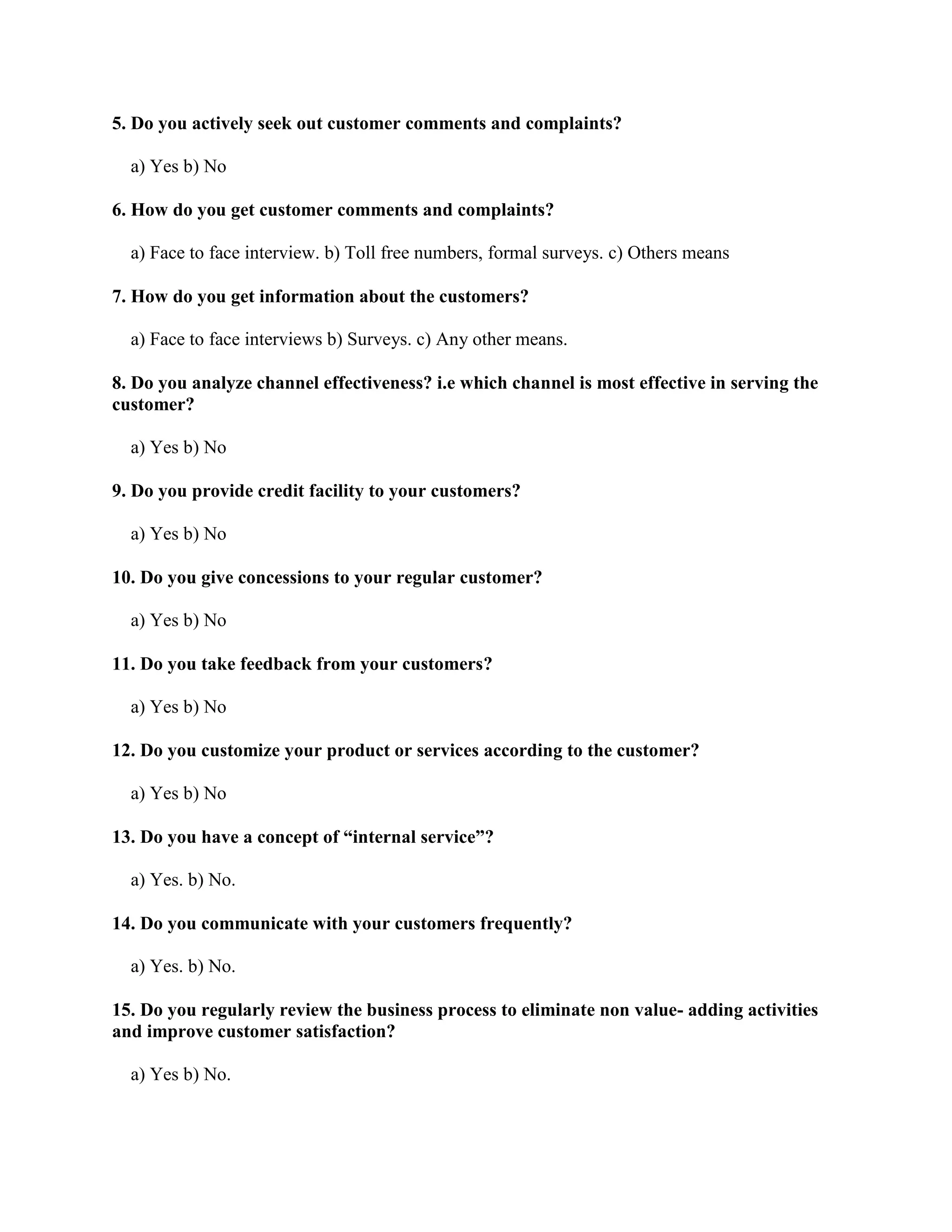 5. Do you actively seek out customer comments and complaints?

  a) Yes b) No

6. How do you get customer comments and complaints?

  a) Face to face interview. b) Toll free numbers, formal surveys. c) Others means

7. How do you get information about the customers?

  a) Face to face interviews b) Surveys. c) Any other means.

8. Do you analyze channel effectiveness? i.e which channel is most effective in serving the
customer?

  a) Yes b) No

9. Do you provide credit facility to your customers?

  a) Yes b) No

10. Do you give concessions to your regular customer?

  a) Yes b) No

11. Do you take feedback from your customers?

  a) Yes b) No

12. Do you customize your product or services according to the customer?

  a) Yes b) No

13. Do you have a concept of “internal service”?

  a) Yes. b) No.

14. Do you communicate with your customers frequently?

  a) Yes. b) No.

15. Do you regularly review the business process to eliminate non value- adding activities
and improve customer satisfaction?

  a) Yes b) No.
 