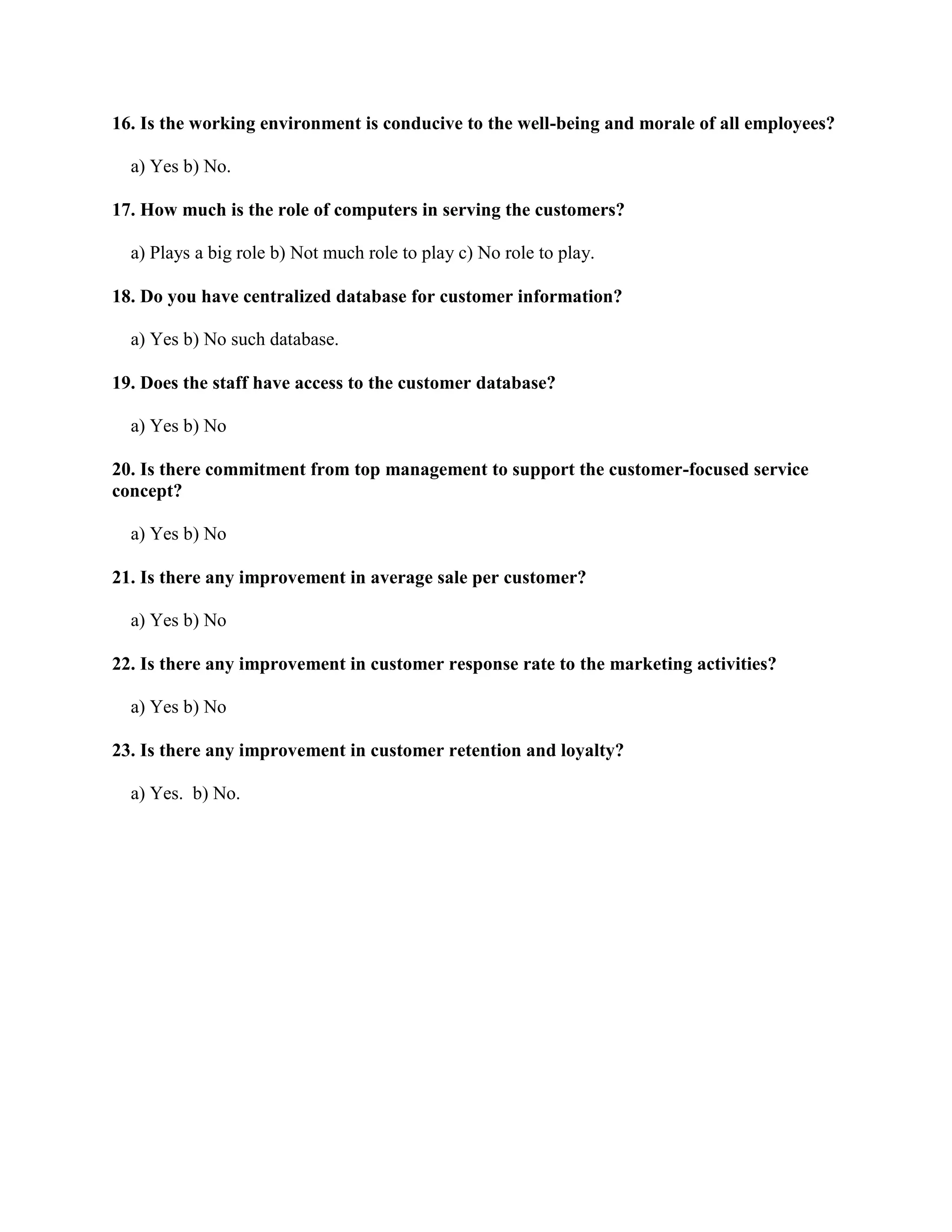 16. Is the working environment is conducive to the well-being and morale of all employees?

  a) Yes b) No.

17. How much is the role of computers in serving the customers?

  a) Plays a big role b) Not much role to play c) No role to play.

18. Do you have centralized database for customer information?

  a) Yes b) No such database.

19. Does the staff have access to the customer database?

  a) Yes b) No

20. Is there commitment from top management to support the customer-focused service
concept?

  a) Yes b) No

21. Is there any improvement in average sale per customer?

  a) Yes b) No

22. Is there any improvement in customer response rate to the marketing activities?

  a) Yes b) No

23. Is there any improvement in customer retention and loyalty?

  a) Yes. b) No.
 