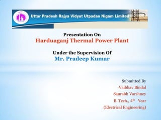 Presentation On

Harduaganj Thermal Power Plant
Under the Supervision Of

Mr. Pradeep Kumar

Submitted By
Vaibhav Bindal
Saurabh Varshney
B. Tech., 4th Year
(Electrical Engineering)

 