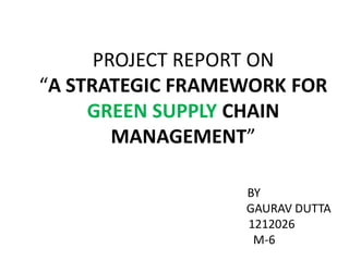 PROJECT REPORT ON “A STRATEGIC FRAMEWORK FOR GREEN SUPPLY CHAIN MANAGEMENT” 
BY 
GAURAV DUTTA 
1212026 
M-6  