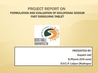 PROJECT REPORT ON
FORMULATION AND EVALUATION OF DICLOFENAC SODIUM
FAST DISSOLVING TABLET
PRESENTED BY:
Gayatri sati
B.Pharm (VIII sem)
D.V.C.P. Lalpur (Rudrapur
 