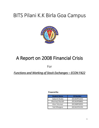 1
BITS Pilani K.K Birla Goa Campus
A Report on 2008 Financial Crisis
For
Functions and Working of Stock Exchanges – ECON F422
Prepared By-
Student Name ID Number
Yash Bhargava
2013A3PS162G
Dharmaji Sharath 2013A3PS680G
Ishan Yelurwar 2013A8PS492G
Aakarsh Shukla
2013A1PS523G
 