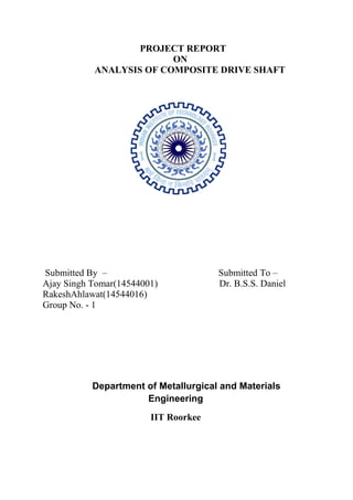 PROJECT REPORT
ON
ANALYSIS OF COMPOSITE DRIVE SHAFT
Submitted By – Submitted To –
Ajay Singh Tomar(14544001) Dr. B.S.S. Daniel
RakeshAhlawat(14544016)
Group No. - 1
Department of Metallurgical and Materials
Engineering
IIT Roorkee
 