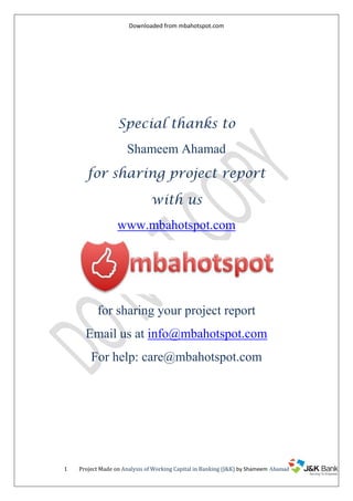 Downloaded from mbahotspot.com

Special thanks to
Shameem Ahamad
for sharing project report
with us
www.mbahotspot.com

for sharing your project report
Email us at info@mbahotspot.com
For help: care@mbahotspot.com

1

Project Made on Analysis of Working Capital in Banking (J&K) by Shameem Ahamad

 