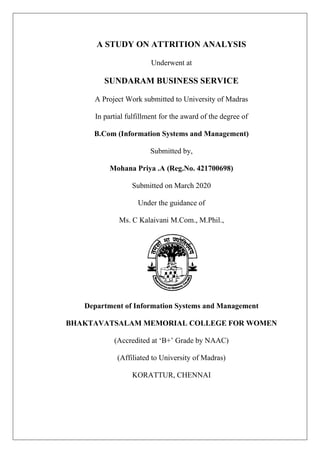 A STUDY ON ATTRITION ANALYSIS
Underwent at
SUNDARAM BUSINESS SERVICE
A Project Work submitted to University of Madras
In partial fulfillment for the award of the degree of
B.Com (Information Systems and Management)
Submitted by,
Mohana Priya .A (Reg.No. 421700698)
Submitted on March 2020
Under the guidance of
Ms. C Kalaivani M.Com., M.Phil.,
Department of Information Systems and Management
BHAKTAVATSALAM MEMORIAL COLLEGE FOR WOMEN
(Accredited at ‘B+’ Grade by NAAC)
(Affiliated to University of Madras)
KORATTUR, CHENNAI
 
