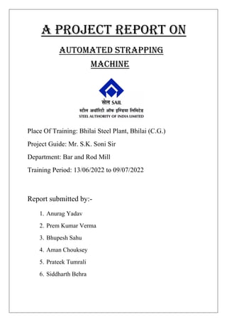 A PROJECT REPORT ON
AUTOMATED Strapping
MACHINE
Place Of Training: Bhilai Steel Plant, Bhilai (C.G.)
Project Guide: Mr. S.K. Soni Sir
Department: Bar and Rod Mill
Training Period: 13/06/2022 to 09/07/2022
Report submitted by:-
1. Anurag Yadav
2. Prem Kumar Verma
3. Bhupesh Sahu
4. Aman Chouksey
5. Prateek Tumrali
6. Siddharth Behra
 