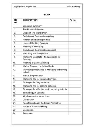 INDEX <br />SR. NO.DESCRIPTION Pg no.Executive summaryThe Financial SystemOrigin of The Word BANKDefinition of Bank and marketing Finance and banking in IndiaUsers of Banking ServicesMeaning of MarketingEvolution of the marketing concept Marketing and Competition Marketing Concepts – Its application to BankingMeaning of Bank MarketingMarket Research in Indian BanksIncreasing Importance of Marketing in Banking Industry Market Segmentation Marketing Mix for Banking ServicesStrategies for Segmentation Marketing Mix for banking services Strategies for effective bank marketing in India Technology in Banking What are customer servicesCase studyBank Marketing in the Indian Perceptive  Future of Bank Marketing ConclusionRefrences<br />THE FINANCIAL SYSTEM <br />The financial system consists of variety of institutions, markets and instruments that are related in the manner shown in the below figure, it provides the principal means by which saying are transformed into investment. Given its role in the allocation of resources, the efficient functioning of the financial system is of critical importance to a modern economy. Financial manager negotiate loans from financial institutions, raises resources in financial marked and invests surplus funds in financial market. In very significant way he manages the interface between the form and its financial environment. <br />Financial System placed a very important role in the development of a country. Through Financial System, entire money or money equals are channelized in such a way so that each sector of economy like industry, agriculture and services can be developed rationally. Financial sector development is the locomotive force for economic development of a country. <br />ORIGIN OF THE WORK ‘BANK’<br />According to some economists the word ‘Bank’ has been derived from the German word BANC which means a Joint Stock Firm while others say that it has been derived from the Italian world ‘BANCO’ which means a heap or mound. <br />There is still another group of people who believe that word bank has been derived from the Greek work ‘BANQUE’ which means a bench. In the olden days, Jews entered into money transactions sitting on benches in a marked place. When a banker was not in a position to meat his obligations, the on which he was carrying on the money business was broken into pieces and the was taken as bankrupt. Thus both the words Bank or bankrupt are said to have origin from the word ‘Banque’.<br />DEFINITION OF BANK <br />According to Oxford English Dictionary, Bank is, “An establishment for custody of money received from or on behalf of, its customers. Its essential duty is the payment of the orders given on it by the customers, its profit mainly from the investment of money left unused by them”. <br />Banking Regulation Act, 1949 (Sec. 5(c)), has defined the banking company as, “Banking Company means any company which transacts business of banking in India”. According to Section 5B, “banking means the accepting of deposit of money from the public for the purpose of leading or investment, which are repayable on demand or otherwise and are withdrawable by cheque, draft, order or otherwise.”<br />Different economists, banking professionals and authorities explained their viewpoint regarding bank or commercial bank. It has been rightly said by A.K. Basu that a general definition of a bank or banking is by no means easy, as the concepts of banking differ from age to age, and country to country. <br />FINANCE AND BANKING IN INDIA<br />India is a vast country, Before 1947, undivided India was equal to Europe excluding Russia in its area. It is situated in south of Asia. In spite of a part of Asia, it is separated from it. It is separated by Himalayas in North India. India has vast oceans in South, East and West. Due to its vastness it is also called sub continent. That vast country has given different names in different times. In Vedic period, it was called ‘Arya-V-arat’. In Bir period and ancient period, it as called Bharatvarash’. Perhaps due to fame of king Bharat, it was called ‘Bharatvarsh. Greek called it Indus on the name of river Sindh. Iranians called it Hindu. Chinese travelers called it Tienchu and Yintu. Ipsing called ‘Arya Desh’ and Brahmrashtra. Bible has called it Hoddu. In medieval period, it was called ‘Hindustan’ and Hind. European called it India. After Independence, it is return as Bharat Ganrajya or Indian Republic in Indian Constitution. <br />EVOLUTION OF THE MARKETING CONCEPT <br />The Role of marketing in the banking industry continues to change. For many years the primary focus of bank marketing was public relations. Then the focus shifted to advertising and sales promotion. That was followed by focus on the development of a sales culture. <br />Although all the elements of the marketing concept – customer satisfaction, profit integrated framework, and social responsibility – will remain important, customer satisfaction must receive the greatest emphasis in the years ahead. <br />The chief concerns of most bank executives still focus on legal and regulatory issues, according to most surveys. Community banks are particularly concerned with eliminating barriers that give unfair advantages to financial services competitors, such as credit unions. However, another concern pertains to technology: keeping nonblank competitors out of the payment system. <br />Bankers Identify Near-Team and Long Term Concerns <br />19912015Maintaining profitability Credit Portfolio Management Service Quality Regional Economy Cost Management / Expense reduction Declining Earnings/ more failuresMarket / customer focus Capital adequacy Stock market valueIndustry Overcapacity Service quality Maintaining profitability Market / customer focusOperations/systems/technologyCredit portfolio management Productivity improvement Investment to stay competitive Stock market valueAsset/liability management Electronic Banking <br />When this gateway system was first proposed, access to the Internet was very new and few banks had the resources and knowledge to set up their own direct-access lines for customers. Customers have shown a growing interest in online banking services, and banks have responded by quickly putting in place proprietary sites on the World Wide Web and offering PC banking. <br />Within the next five years, 93 percent of community bank executives surveyed say they plan to offer telephone banking, and 79 percent plan to offer PC banking. <br />When asked which technology holds the most potential for the future, bank executives identified call centers first. As customers continue the transition the transition into a high-tech world in which they want information and answers more quickly and accurately than ever before, call centers offer the ideal bridge. With 24-hour access to either automated information or live operators, customers do everything from check their accounts to apply for a loan. Bank executives also identified PC banking as having the most promise for the future, followed by Interest access and broad function kiosks. <br />MARKETING AND COMPETITION <br />In view of the declining profitability and productivity of the banking sector and extremely low rate of profit percentage, the determination of the financial health of the system requires drastic remedial measures not only to build up investor confidence but also to combat competition from all over. It is time that the pros and cons of the oncoming banking era are properly understood and advantage taken of various opportunities. This will require an efficient marketing approach to bank management in which target markets will be tackled successfully along with effective satisfaction levels and in which the usual basic elements – product, pricing, promotion and distribution will be taken care of in a proper format of an efficiently working marketing organization. <br />The nationalised banks must face competition from private banks, non-banking financial institutions, foreign banks and others. The competition is in the fields of deposits and credits, foreign trade, consumer credit and miscellaneous banking activities. The competition will benefit customers and force the banking system to raise its productivity, minimize expenses, and remain sensitive to evolving issues. Narasimham Committee Reports while recommending internal autonomy long with compliance with prudential norms suggested rule-based credit policies, fiscal balance and a gradual movement towards liberatlisation. <br />To deal with the competition from foreign banks, the Indian banks should go in for diversification and extension of services as well as expansion of products and business. Economic freedom and innovative spirit have contributed greatly to the success of the market-oriented financial sector in the Western countries. Directed credit and investment has done just the opposite. Interventionism is not necessarily bad provided it is associated with a committed leadership. Indian financial sector had for more than four decades, neither full economic freedom nor a well disciplined interventionism so that it cost operational flexibility as well as functional autonomy both of which were concerned with profitability performance and related factors. <br />MARKETING CONCEPTS<br />Its application to Banking, When we apply marketing to the banking industry, the bank marketing strategy can be said to include the following – <br />A very clear definition of target customers. <br />The development of a marketing mix to satisfy customers at a profit for the bank. <br />Planning for each of the ‘source’ markets & each of the ‘use’ markets (A Bank needs to be doubly market – oriented – it has to attract funds as well as were of funds & services. <br />Organisation & Administration.<br />BANK MARKETING <br />We define bank marketing as follows: “Bank marketing is the aggregate of functions, directed at providing services to satisfy customers’ financial (and other related) needs and wants, more effectively and efficiently that the competitors keeping in view the organizational objectives of the bank”. Bank marketing activity. This aggregate of functions is the sum total of all individual activities consisting of an integrated effort to discover, create, arouse and satisfy customer needs. This means, without exception, that each individual working in the bank is a marketing person who contributes to the total satisfaction to customers and the bank should ultimately develop customer orientation among all the personnel of the bank. Different banks offer different benefits by offering various schemes which can take care of the wants of the customers. <br />Marketing helps in achieving the organizational objectives of the bank. Indian banks have duel organizational objective – commercial objective to make profit and social objective which is a developmental role, particularly in the rural area. <br />Marketing concept is essentially about the following few thing which contribute towards banks’ success:<br />The bank cannot exist without the customers. <br />The purpose of the bank is to create, win, and keep a customer. <br />The customer is and should be the central focus of everything the banks does. <br />It is also a way of organizing the bank. The starting point for organizational design should be the customer and the bank should ensure that the services are performed and delivered in the most effective way. Service facilities also should be designed for customers’ convenience. <br />Ultimate aim of a bank is to deliver total satisfaction to the customer. <br />Customer satisfaction is affected by the performance of all the personal of the bank.<br />All the techniques and strategies of marketing are used so that ultimately they induce the people to do business with a particular bank. Marketing is an organizational philosophy. This philosophy demands the satisfaction of customers needs as the pre-requisite for the existence and survival of the bank. The first and most important step in applying the marketing concept is to have a whole hearted commitment to customer orientation by all the employees. Marketing is an attitude of mind. This means that the central focus of all the activities of a bank is customer. Marketing is not a separate function for banks. The marketing function in Indian Bank is required to be integrated with operation. <br />Marketing is much more than just advertising and promotion; it is a basic part of total business operation. What is required for the bank is the market orientation and customer consciousness among all the personal of the bank. For developing marketing philosophy and marketing culture, a bank may require a marketing coordinator or integrator at the head office reporting directly to the Chief Executive for effective coordination of different functions, such as marketed research, training, public relations, advertising, and business development, to ensure customer satisfaction. The Executive Director is the most suitable person to do this coordination work effectively in the Indian public sector banks, though ultimately the Chief Executive is responsible for the total marketing function. Hence, the total marketing function involves the following:<br />Market researchi.e. identification of customer’s financial needs and wants and forecasting and researching future financial market needs and competitors’ activities. <br />Product Developmenti.e. appropriate products to meet consumers’ financial needs. <br />Pricing of the service i.e., promotional activities and distribution system in accordance with the guidelines and rules of the Reserve Bank of India and at the same time looking for opportunities to satisfy the customers better. <br />Developing market i.e., marketing culture – among all the customer-consciousness ‘Personnel’ of the bank through training. <br />Thus, it is important to recognize the fundamentally different functions that bank marketing has to perform. Since the banks have to attract deposits and attract users of funds and other services, marketing problems are more complex in banks than in other commercial concerns. <br />MARKET RESEARCH IN INDIAN BANKS<br />After enquiring with all the public and 14 private sector banks whether they had undertaken any market research studies. The following board areas of market research were considered for the study:<br />New service development,<br />New service product acceptance, <br />Research and development of existing financial service, <br />Bank images study,<br />Measuring bank’s advertising effectiveness, <br />Measurement of market potentials, <br />Market research of competitive service products, <br />Customer’s opinion study,<br />Customer profile study, and <br />Market share analysis. <br />In response to the inquiry information was received from 17 banks. Out of these banks, 14 are public sector banks and 3 are private sector banks. Two nationalized banks and two private sector banks informed that they have not conducted any markets research studies. <br />Information regarding Bankwise Market Research Studies <br />BankTitle of the Market Research StudyRemarksAllahabad Bank Bank of BarodaSurvey on Customer Service Marketing of deposits and allied services to non-residents customers opinion (1958)Not formal report prepared.MP Ranade: BMP Thesis. Canara BankMarketing research study for two new deposit schemes (1989)For internal use onlyCentral Bank of IndiaMarket survey of customer services Marketing deposits (Customers)Conducted by the students of BITS, Pilani. For internal use only service (1986)Indian Overseas BankPotential areas for future business expansion For internal use onlyOriental Bank of CommerceStudy of customer service in OBC with special reference to metropolitan branches (1989)R Upendran MBP ThesisPunjab National BankSample survey on customer’s responses (1987)Sample survey on customer service (1988)Study on deposit linked housing loan scheme (1982)For internal use onlyFor internal use onlyFormal ReportPunjab and Sind BankStudy on customer turnover (mail questionnaire based study of customers who have closed their accounts) (1989)Changing Profile of Punjab and Sind Bank’s Customers and their expectorations, a survey based study (1988)For internal use only J S Kalra:BMP Thesis State Bank of BikanerA survey on customer service, level of customer satisfaction and customer expectations (1998)For internal use onlySyndicate BankEvaluation Study on the quality of customer service (1989)Marketing of bank service with special reference to branches in Bombay city of Syndicate Bank-customer service (1979)For internal use onlyK M Kanath BMP Thesis Union Bank of India Customer responses (Opinion) survey (1988)For internal use onlyUCO BankCustomers’ opinion study (1989)For internal use onlyUnited Bank of IndiaReport of the survey on customer opinion (1987)Improvement of customer service in a metropolitan branch (1979)For internal use onlyK P Ramesh RaoBNP ThesisVijay Bank Report of the customer service survey (1988)Formal ReportKarur Vysya BankStudy on the image of the bank (1989)Undertaken by a Consultant<br />Most of these market research studies were conducted for internal use and no formal reports were prepared. It is important to note the subject or issue researched by the bank. The most important subject for market research in terms of the number of studies conducted, is the customer service / customer’ profile opinion studies. Few banks have conducted even more than one customer service / opinion studies. <br />INCREASING IMPORTANCE OF MARKETING IN BANKING INDUSTRY <br />The various other factors which have led to the increasing importance of marketing in the banking industry are categorized as follows:<br />Government Initiatives<br />The Indian economy embarked on the process of economic reform and various policy measures initiated by the government resulted in the increasing competition in the banking industry, thereby highlighting the importance of effective marketing. The Narasimhan Committee Report evidence of the Government’s desire to ‘re-regulate’ the banking industry so as to encourage efficiency through competition. The Government initiatives include: <br />Deregulation of Interest Rates <br />The bank may reduce their Minimum Lending Rates so as to attract customers (individual and corporate). Such reduction in lending rates reduce the spread between the deposit rates and lending rates, i.e. the banks margins would decline and they would have to increase their volumes or provide attractive services so as to maintain profits. This calls for bank marketing. <br />Increasing Emphasis on Bank Profitability:<br />With the Narasimhan Committee Report, banks have been directed to improve their efficiency, productivity and profitability. Banks are required to be self-sufficient. In fact, the report has adopted the BIS standards of capital adequacy (though in a phased manner).<br />Foreign Banks<br />Foreign banks offer stiff competition to the Indian Banks and with their superior services and technology offer them a competitive advantage. Thus Indian Banks have to effectively apply marketing concepts to attract customers. <br />Entry of New Private Banks<br />In the early ‘90s new competition emerged in the form of new Private Banks, who brought along with them a high technology-based banking matching with International Standards and have made a significant dent in the banking business by capturing substantial share in the profits of the banking industry. <br />Reduction of Statutory Liquidity Ratio:<br />With the Government’s aim of reducing the SLR to 25 percent, the banks will have surplus funds for which they will have to attract users. <br />Social Environment <br />Increasing Urbanization, Education and Awareness: The higher literacy level, migration to urban areas and higher awareness due to the boom in the mass media have important implications for the retail banker. He needs to be conscious of the fact the increasing proportion of people are aware of financial service and are, therefore demanding and expecting higher quality services. <br />Increasing Urbanization, Education and Awareness: The higher literacy level, migration to urban areas and higher awareness due to the boom in the mass media have important implications for the retail banker. He needs to be conscious of the fact the increasing proportion of people are aware of financial service and are, therefore demanding and expecting higher quality services.<br />Decline in Traditional Indian Values (Borrowing as Taboo), Rising Consumerism, Rise in the Percentage of Working Women.<br />Technology Development <br />Modernization of Technology has facilitated the introduction of new banking services as to attract new customers. An example of this is the ‘Automated Teller Machines’ or the facility of ‘Any Time Money’. Also in foreign countries, banks are experimenting with money transmission at Point of sale, e.g., petrol station linked with banking network. <br />Credit is Easier to Obtain <br />Growing Importance of Non-Banking Financial Institutions: Fixed Deposits being offered by the NBFC’s are very attractive for the public, because of the wide gap of interest rates offered by banks on term deposits and that offered by the NBCS’s. further, they offer a variety of specialized services to their customers so as to attract and retain them. <br />Disintermediation: The increasing role of capital markets in mobilizing funds is reducing the importance of banks as intermediaries. Companies are directly approaching the savers through the capital markets. Mutual funds help in attracting the small investors who do not want to take much risk. <br />MARKETING CONCEPTS – ITS APPLICATION TO BANKING <br />When we apply marketing to the banking industry, the bank marketing strategy can be said to include the following:<br />A very clear definition of target customers. <br />The Development of marketing mix to satisfy customers at a profit for the bank. <br />Planning for each of the ‘source’ markets and each of the ‘user’ markets (A bank needs to be doubly market – oriented – its has to attract funds as well as users of funds and services).<br />Organization and Administration.<br />Consumer Behavior and Segmentation<br />Need for segmentation <br />Philip Kotler has described the dilemma of the seller (especially, a seller dealing with masses, e.g. banks) as follows:<br />“How the seller determines which buyer’s characteristics produce the best partitioning of a particular market? The seller does not want to treat all customers alike nor does he want to treat them all differently”.<br />Banks deal with individuals, group of persons and corporates, all of whom have their likes and dislikes. No bank can afford to assess the needs of each and every individual buyer (actual or potential).<br />Segmentation of the market into more or less homogenous groups, in terms of their needs and expectations from the banking industry, provides a solution to this problem. <br />This involves dividing the market into major market segments, targeting one or more of this segments, and developing products and marketing programs tailor-made for these segments. <br />In the first segmentation, the market is divided from a unitary whole, to groups of buyers who might require separate products and marketing mix. The marketer typically tries to identify different segments in the market and develop profiles of resulting market segments. <br />The second step is market targeting in which each segment’s attractiveness is measured and a target segment is chosen based on tits attractiveness. <br />The third step is product positioning which is the act of establishing a viable competitive position of the firm and its offer in the target segment chosen. <br />In the process of segmentation, the market can be divided into major segments which are gross slices of the market, or into smaller specially formed segments, otherwise known as niches. Niche customers have a specific set of needs which the markerter tries to address. While a market segment attracts several competitors, a niche attracts fewer competitors and therefore, a company should clearly define its target segment and devise strategies to target the customer, so that it has a competitive advantage in the segment. <br />These concepts can be applied in personal banking by an Indian Bank. Traditionally, Indian Banks have not had any conscious strategy for selecting customers from the personal banking area, apart from some banks which have a geographic concentration strategy such as concentrating on a particular region or state. These banks will have to segment the market on certain basis, and identify market segments or niches which they want to cater to. For example, a bank like SBI may not be able to cater high income groups (say, managers, professional, NRIs, etc. who earn above Rs. 4,00,000 p.a. and who want a higher quality of products / services and who are willing to pay for them), as the services required by such a profile of customers are entirely different from the kind of products / services SBI can offer. <br />Initiation of Segmentation in India <br />Station Bank of India was the first Indian Bank to adopt the concept of market segmentation. In 1972, it reorganized itself on the basis of major market segments dividing customers on the basis of activity and carved out 4 major market segments, viz. Commercial and Institutional, Small Industries and Small Business Segment, Agriculture, Personal and Services Banking. The objectives of this scheme were:<br />Deeper penetration and coverage of market by looking outwards. <br />Adequate flexibility of organization to accommodate growth and rapid change, <br />Delegation of work for releasing senior management for more futuristic tasks. <br />Criteria for Segmentation <br />Segmentation in a right fashion makes the ways for profitable marketing. This helps policy planner in formulating and innovating the policies and at the same time also simplifies the task of bank professionals while formulating an innovating the strategic decisions. The following criteria make possible rig segmentation. <br />An important criterion for market segmentation the economic system in which we find agricultural sector, industrial sector, services sector, household sector, institutional sector and rural sector requiring of weightage while segmenting. <br />Agricultural Sector: In the agricultural sector, there are four category rise since the needs of all the categories cant’s be identical. <br />The mechanization of agriculture, the improved or scientific system of activation, the help of nature, the magnitude of risk, the availability infrastructural facilities influence the level of expectations vis-à-vis the needs and requirements. The banking organization  are supposed to know and under stand the changing requirements of different categories of farmers. <br />Industrial Sector: The banking organizations subserve the interests of the industrial sector. The large-sized, small-sized co-operative and tiny industries use the services of banks. The expectations of all the categories cant’s be uniform. <br /> <br />The banking organizations are supposed to have an indepth knowledge of the changing needs and requirements of the industrial segment. <br />Services sector: It is an important sector of the economy where the banking organizations get profitable business. The two categories of organizations such as profit-making and not-for-profit making are found important in the very context. <br /> <br />The banking organizations need to identify the changing needs and requirements of the services sector. With the frequent use of information technologist and with the mounting pressure of inflation and competition, we find a change in the hierarchy of needs. <br />Household Sector: This is also constitutes an important sector where different income group have different needs and requirements. in below figure we find the different segments of the household sector. <br />Household Segment: The high income group, middle income group, low income group, substance level group and marginal income group have different hierarchy of need which influence the level of their expectations. <br />Gender Segment: In the gender segments, we find male and female having different needs and requirements. The banking organizations are supposed to identify the level expectations of both sexes. <br />Some of the women are housewives and therefore they have different need and requirements whereas some of them are working ladies having different needs and requirements.<br />In the profession segments, we find different categories of professions an therefore we find a change in their needs and requirements. <br />The technocrats, bureaucrats, corporate executives, intellects, white and blue – collar employees have different needs and requirements and therefore the banking organizations should know their expectations. <br />Some of the organizations are known as cultural organizations, some of them are not for –profit making, some of them are philanthropic and some of them are related to trade and commerce. The emerging trends in the social transformation process determine the hierarchy of needs. <br />Markets segmentation thus simplifies the task of understanding the customers/prospects. The bank professional find it convenient to formulate and innovate the marketing mix of world class which simplify the process of excelling competition. <br />In the Indian perspective where we find agrarian economy contributing substantially to the transformation of national economy, it is pertinent that the banking organizations assign due weightage to the rural sector of the economy where we find tremendous opportunities. <br />The urbanization is likely to gain the momentum and villages, outskirts of big towns and cities are to be developed on a priority basis. Almost all the organizations are to get tremendous opportunities there. The marketing resources if of innovative nature would make the ways for capitalizing on the same profitably. <br />MARKETING MIX FOR BANKING SERVICES<br />The formulation of marketing mix for the banking services is the prime responsibility of the bank professional who based on their expertise and excellence attempt to market the services and schemes profitably. <br />The bank professionals having world class excellence make possible frequency in the innovation process which simplify their task of selling more but spending less. The four submixes of the marketing mix, such as the product mix, the promotion mix, the price mix and the place mix, no doubt, are found significant even to the banking organizations but in addition to the traditional combination of receipts, the marketing experts have also been talking about some more mixes for getting the best result. The “People” as a submix is now found getting a new place in the management of marketing mix. It is right to mention that the quality of people/employees serving an organization assumes a place of outstanding significance. This requires a strong emphasis on the development of personally-committed, value-based, efficient employees who contribute substantially to the process of making the efforts cost effective. In addition, we also find some of the marketing experts talking about a new mix, i.e. physical appearance. In the corporate world, the personal care dimension thus becomes important. The employees re supposed to be well dressed, smart and active. Besides, we also find emphasis on “Process” which gravitates our attention on the way of offering the services. It is only not sufficient that you promise quality services. It is much more impact generating that your promises reach to the ultimate users without any distortion. The banking organizations, of late, face a number of challenges and the organizations assigning an overriding priority to the formulation processes get a success. The formulation of marketing mix is just like the combination of ingredients, spices in the cooking process. <br />THE PRODUCT MIX: The banks primarily deal in services and therefore, the formulation of product mix is required to be in the face of changing business environmental conditions. Of course the public sector commercial banks have launched a number of polices and programmers for the development of backward regions and welfare of the weaker sections of the society but at the same it is also right to mention that their development-oriented welfare programmes are not optimal to the national socio-economic requirements. The changing psychology, the increasing expectations, the rising income, the changing lifestyles, the increasing domination of foreign banks and the changing needs and requirements of customers at large make it essential that they innovate their service mix and make them of world class. Against this background, we find it significant that the banking organizations minify, magnify combine and modify their service mix. <br />It is essential that ever product is measured up to the accepted technical standards. This is due to the fact that no consumer would buy a product which contains technical faults. Technical perfection in service is meant prompt delivery, quick disposal, presentation of right facts and figures, right filing proper documentation or so. If computers starts disobeying the command and the customers get wrong facts, the use of technology would be a minus point, and you don’t have any excuse for your faults. <br />PRODUCT PORTFOLIO: The bank professional while formulating the product mix need to assign due weightage to the product portfolio. By the concept product portfolio, emphasis is on including the different types of services/ schemes found at the different stages of the product life cycle. The portfolio denotes a combination or an assortment of different types of products generating more or less in proportion to their demand. The quality of product portfolio determines the magnitude of success. It is excellence of bank professionals that help them in having a sound product portfolio. <br />We find the composition of a family sound, if members of all the age groups are given due place. Like this, the composition or blending of a service mix is considered to be sound, if well established and likely to be profitable schemes are included in the mix. It is against this background that a study and analysis of product portfolio is found significant. The bank professionals are supposed to perform the responsibility of composing the same. A sound product portfolio is essential but its process of constitution is difficult. An organization with a sound product portfolio gets a conducive environment and successes in increasing the sensitivity of marketing decisions. The banking organizations need a sound product portfolio and the bank professionals bear the responsibility of getting it done suitably and effectively. <br />If the banks rely solely on their established services and schemes, the multidimensional problems would crop up in the long run because when the well established services/schemes would start saturating or generating losses, the commercial viability of banks would of course, be questioned. The banking organizations relying substantially on a profitable scheme and ding nothing for new scheme likely to get a profitable market in the future is to face is to face a crisis like situation. It is in this context, that we find designing of a sound product portfolio essential to an organsition. We can’t deny that the product portfolio of the foreign banks is found sound since they keep their eyes moving. The innovation, diffusion, adoption and elimination processes are taken due care. The public sector commercial banks need to innovate their service and this makes a strong advocacy in favour of analyzing the product portfolio. <br />DESIGNIGN AN ATTRACTIVE PACKAGE<br />In the formulation of product mix for the banking organization, the designing of package is found important. In this context, we find packaging decision related to the formulation of a mix of different schemes and services. Developing an attractive package required professional excellence and therefore, the bank professionals are required to be aware of the different key issues influencing the formulation process. What the package should basically be or do for the particular target. We re aware of the fact that a number of schemes and services are included in the service mix of bank product and all the services or schemes can’t be preferred by all. Of course we find some of the public sector commercial banks now evincing stage. This makes it essential that a bank manager thinks in favour of developing  a package. The importance of packaging can’t be underestimated considering the functions it performs and the effects which we witness in the process of attracting and satisfying the customers. In addition to other aspects, it is also pertinent that a bank manager is familiar with the package developed by the leading competitive banks since this would help them in innovating the package. It is an important component of the product mix and a bank manager while formulating or designing a package needs to assign due weightage to the formulation process. While developing a package, it is essential that the packages offered are efficacious in establishing an edge over the packages of competitors. Thus needs and preferences of the target market in addition to the packages offered by the competitors need due weightage while designing a package. <br />In the designing process the bank professionals can make a package, an ideal combination of both, the core and peripheral services. The main thing in the process is to make it profitable, convenient and productive to the customers so that they prefer to transact with the bank. For the bank professional, it is an important persuasive efforts that helps in increasing the business even without developing or innovating the services or schemes. <br />PRODUCTR DEVELOPEMNT: In almost all the services, the development of a product is an ongoing process. The banking organizations also need to develop new services and schemes. We can’t deny that the development of product specially in the banking services is found diffcult since they don’t have any discretion, however they can do it, of course in a limited way. By minifying, combining, modifying and magnifying, the banking organizations can give to the services or scheme a new look. The regulations of the Reserve Bank of India, no doubt stand as a barrier but professionally sound marketers make it possible even without violating the rules and regulations. The banking organizations in general have been found developing product by including some new properties or features. Generally we find two process for the development of product. The first process is found proactive since the needs of the target market are anticipated and highlighted. The second process is reactive and in this context the banks respond to the expressed needs of the target. <br />PROACTIVE PROCESS: In the pro-active process, we find product to market needs. This makes it essential that the branch managers are aware of the changing needs of the target market. There are six stages for the development of the product, such as idea generation, screening of the concept, assessing of market potential, analyzing the cost, test marketing and final commercial launching. The bank professionals have to be careful at all the stages so that whatever the services or schemes are developed are found instrumental in getting a positive response. The customers and competitors help bank professional substantially in generating a new idea. The screening of the product concept focuses on the process of narrowing down the list of the ideas generated to a small number of concepts. <br />The assessment of market potential is the third stage in which we find scanning of the market potentials at the apex level. The branch managers can assess the potential sin their command areas. <br />The fourth stage draws our attention on analyzing the cost on the basis of a cost-benefit analysis and the fifth stage before launching is test marketing which is found instrumental in minimizing the risk element. And finally, we find commercial launching. The Reserve Bank of India is also required to make the regulations liberal so that the pubic sector commercial banks get an opportunity to make their services or schemes internationally competitive. The unfair practices, illegitimate steps should be checked but fair practice should essentially be promoted to make the business environment conductive. <br />PROMOTION MIX<br />In the formulation of marketing mix the bank professionals are also supposed to blend the promotion mix in which different components of promotion such as advertising, publicity, sales promotion, word-of-mouth promotion, personal selling and telemarketing are given due weightage. The different components of promotion help bank professionals in promotion the banking business. <br />Advertising: Like other organizations, the banking organizations also us this component of the promotion mix with the motto of informing, sensing and persuading the customers. While advertising, it is essential that we know about the key decision making areas so that its instrumentality helps bank organization both at micro and macro levels. <br />Finalising the Budget: This is related to the formulation of a budget for advertisement. The bank professionals, senior executives and even the police planners are found involved in the process. The formulation of a sound budget is essential to remove the financial constraint in the process. The business of a bank determines the scale of advertisement budget. <br />Selecting a Suitable vehicle: There are a number of devices to advertise, such as broadcast media, telecast media and the print media. In the face of budgetary provisions, we need to select a suitable vehicle. The latest developments in the print technology have made print media effective. The messages, appeals can be presented in a very effective way. <br />Making Possible creativity: The advertising professionals bear the responsibility of making the appeals, slogans, messages more creative. The banking organizations should seek the cooperation of leading advertising professionals for that very purpose. <br />Instrumentality of branch managers: At micro level, a branch manager bears the responsibility of advertising locally in his / her command area so that the messages, appeals reach to the target customers of the command area. Of course we find a budget for advertisement at the apex level but the business of a particular branch is considerably influenced by the local advertisements. If we talk about the cause-related marketing, it is the instrumentality of a branch manager that makes possible the identification of local events, moments and make advertisements condition-oriented. <br />Public Relations: Almost all the organization need to develop and strengthen the public relations activities to promote their business. We find this component of the promotion mix effective even in the banking organizations. We can’t deny that in the banking services, the effectiveness of public relations is found of high magnitude. It is in this context that we find a bit difference in the designing of the mix of promoting the banking services. Of course in the consumer goods manufacturing industries, we find advertisements occupying a place of outstanding significance but when we talk about the service generating organizations in general and the banking organizations in particular, we find public relations and personal selling bearing high degree of importance. It is not meant that the banking organizations are not required to advertise but it is meant that the bank executives unlike the executives of other consumer goods manufacturing organizations focus on public relations and personal. <br />Personal Selling: The personal selling is found instrumental in promoting the banking business. It is just a process of communication in which an individual exercise his/her personal potentials, tact, skill and ability to influence the impulse buying of the customers. Since we get in immediate feed back, the personal selling activities energies the process of communication very effectively. <br />The personal selling in an art of persuasion. It is a highly distinctive form of promoting sale. In personal selling, we find inter-personal or two-way communication that makes the ways for a feed back. There is no doubt in it that the goods or services are found half sold when the outstanding properties are well told. This are of telling and selling is known as personal selling in which an individual based on his/her expertise attempts to transform the prospects into customers. <br />Dynamics of Personals Selling <br />The dynamics of personal selling are found instrumental in activating the selling activities. Sales preparations are considered most crucial for the actual sales. Pre-sale activities and post-sale services can’t be left neglected to improve the marketing activities.  The customers may be interested in knowing the main features of the services, how a particular service would help them, rationale behind the technical services and proof in regard to its uses. The pre-sale activities would bring the positive results, if preparations are adequate. <br />Some of the customers are found highly aware of the developments, they are found well informed. On the other hand, we also find other category of customers who are in dark. Here, the branch managers are expected to match the level of awareness of customers. As for instance, Mr. A goes up the matrix but Mr. B has not enough time for the branch managers. The branch managers are supposed to prepare a synopsis of their sales talk. Not surprisingly the highly aware customers are found in apposition to make independent decisions and know all about. While selling to the less aware customers, the managers should stress on the main features of the services and the expected benefits of these services.<br />Sales Promotion: It is natural that like other organisations, the banking organizations also think in favour of promotional incentives both to the bankers as well as the customers. The banking organizations make provisions for incentives<br />FOR COMPLETE REPORT AND DOWNLOADING<br />VISIT<br />HTTP://PAKISTANMBA.JIMDO.COM<br />
