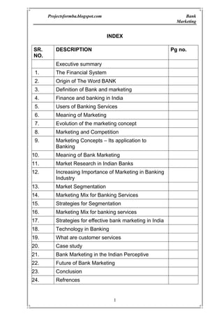INDEX <br />SR. NO.DESCRIPTION Pg no.Executive summaryThe Financial SystemOrigin of The Word BANKDefinition of Bank and marketing Finance and banking in IndiaUsers of Banking ServicesMeaning of MarketingEvolution of the marketing concept Marketing and Competition Marketing Concepts – Its application to BankingMeaning of Bank MarketingMarket Research in Indian BanksIncreasing Importance of Marketing in Banking Industry Market Segmentation Marketing Mix for Banking ServicesStrategies for Segmentation Marketing Mix for banking services Strategies for effective bank marketing in India Technology in Banking What are customer servicesCase studyBank Marketing in the Indian Perceptive  Future of Bank Marketing ConclusionRefrences<br />THE FINANCIAL SYSTEM <br />The financial system consists of variety of institutions, markets and instruments that are related in the manner shown in the below figure, it provides the principal means by which saying are transformed into investment. Given its role in the allocation of resources, the efficient functioning of the financial system is of critical importance to a modern economy. Financial manager negotiate loans from financial institutions, raises resources in financial marked and invests surplus funds in financial market. In very significant way he manages the interface between the form and its financial environment. <br />Financial System placed a very important role in the development of a country. Through Financial System, entire money or money equals are channelized in such a way so that each sector of economy like industry, agriculture and services can be developed rationally. Financial sector development is the locomotive force for economic development of a country. <br />ORIGIN OF THE WORK ‘BANK’<br />According to some economists the word ‘Bank’ has been derived from the German word BANC which means a Joint Stock Firm while others say that it has been derived from the Italian world ‘BANCO’ which means a heap or mound. <br />There is still another group of people who believe that word bank has been derived from the Greek work ‘BANQUE’ which means a bench. In the olden days, Jews entered into money transactions sitting on benches in a marked place. When a banker was not in a position to meat his obligations, the on which he was carrying on the money business was broken into pieces and the was taken as bankrupt. Thus both the words Bank or bankrupt are said to have origin from the word ‘Banque’.<br />DEFINITION OF BANK <br />According to Oxford English Dictionary, Bank is, “An establishment for custody of money received from or on behalf of, its customers. Its essential duty is the payment of the orders given on it by the customers, its profit mainly from the investment of money left unused by them”. <br />Banking Regulation Act, 1949 (Sec. 5(c)), has defined the banking company as, “Banking Company means any company which transacts business of banking in India”. According to Section 5B, “banking means the accepting of deposit of money from the public for the purpose of leading or investment, which are repayable on demand or otherwise and are withdrawable by cheque, draft, order or otherwise.”<br />Different economists, banking professionals and authorities explained their viewpoint regarding bank or commercial bank. It has been rightly said by A.K. Basu that a general definition of a bank or banking is by no means easy, as the concepts of banking differ from age to age, and country to country. <br />FINANCE AND BANKING IN INDIA<br />India is a vast country, Before 1947, undivided India was equal to Europe excluding Russia in its area. It is situated in south of Asia. In spite of a part of Asia, it is separated from it. It is separated by Himalayas in North India. India has vast oceans in South, East and West. Due to its vastness it is also called sub continent. That vast country has given different names in different times. In Vedic period, it was called ‘Arya-V-arat’. In Bir period and ancient period, it as called Bharatvarash’. Perhaps due to fame of king Bharat, it was called ‘Bharatvarsh. Greek called it Indus on the name of river Sindh. Iranians called it Hindu. Chinese travelers called it Tienchu and Yintu. Ipsing called ‘Arya Desh’ and Brahmrashtra. Bible has called it Hoddu. In medieval period, it was called ‘Hindustan’ and Hind. European called it India. After Independence, it is return as Bharat Ganrajya or Indian Republic in Indian Constitution. <br />EVOLUTION OF THE MARKETING CONCEPT <br />The Role of marketing in the banking industry continues to change. For many years the primary focus of bank marketing was public relations. Then the focus shifted to advertising and sales promotion. That was followed by focus on the development of a sales culture. <br />Although all the elements of the marketing concept – customer satisfaction, profit integrated framework, and social responsibility – will remain important, customer satisfaction must receive the greatest emphasis in the years ahead. <br />The chief concerns of most bank executives still focus on legal and regulatory issues, according to most surveys. Community banks are particularly concerned with eliminating barriers that give unfair advantages to financial services competitors, such as credit unions. However, another concern pertains to technology: keeping nonblank competitors out of the payment system. <br />Bankers Identify Near-Team and Long Term Concerns <br />19912015Maintaining profitability Credit Portfolio Management Service Quality Regional Economy Cost Management / Expense reduction Declining Earnings/ more failuresMarket / customer focus Capital adequacy Stock market valueIndustry Overcapacity Service quality Maintaining profitability Market / customer focusOperations/systems/technologyCredit portfolio management Productivity improvement Investment to stay competitive Stock market valueAsset/liability management Electronic Banking <br />When this gateway system was first proposed, access to the Internet was very new and few banks had the resources and knowledge to set up their own direct-access lines for customers. Customers have shown a growing interest in online banking services, and banks have responded by quickly putting in place proprietary sites on the World Wide Web and offering PC banking. <br />Within the next five years, 93 percent of community bank executives surveyed say they plan to offer telephone banking, and 79 percent plan to offer PC banking. <br />When asked which technology holds the most potential for the future, bank executives identified call centers first. As customers continue the transition the transition into a high-tech world in which they want information and answers more quickly and accurately than ever before, call centers offer the ideal bridge. With 24-hour access to either automated information or live operators, customers do everything from check their accounts to apply for a loan. Bank executives also identified PC banking as having the most promise for the future, followed by Interest access and broad function kiosks. <br />MARKETING AND COMPETITION <br />In view of the declining profitability and productivity of the banking sector and extremely low rate of profit percentage, the determination of the financial health of the system requires drastic remedial measures not only to build up investor confidence but also to combat competition from all over. It is time that the pros and cons of the oncoming banking era are properly understood and advantage taken of various opportunities. This will require an efficient marketing approach to bank management in which target markets will be tackled successfully along with effective satisfaction levels and in which the usual basic elements – product, pricing, promotion and distribution will be taken care of in a proper format of an efficiently working marketing organization. <br />The nationalised banks must face competition from private banks, non-banking financial institutions, foreign banks and others. The competition is in the fields of deposits and credits, foreign trade, consumer credit and miscellaneous banking activities. The competition will benefit customers and force the banking system to raise its productivity, minimize expenses, and remain sensitive to evolving issues. Narasimham Committee Reports while recommending internal autonomy long with compliance with prudential norms suggested rule-based credit policies, fiscal balance and a gradual movement towards liberatlisation. <br />To deal with the competition from foreign banks, the Indian banks should go in for diversification and extension of services as well as expansion of products and business. Economic freedom and innovative spirit have contributed greatly to the success of the market-oriented financial sector in the Western countries. Directed credit and investment has done just the opposite. Interventionism is not necessarily bad provided it is associated with a committed leadership. Indian financial sector had for more than four decades, neither full economic freedom nor a well disciplined interventionism so that it cost operational flexibility as well as functional autonomy both of which were concerned with profitability performance and related factors. <br />MARKETING CONCEPTS<br />Its application to Banking, When we apply marketing to the banking industry, the bank marketing strategy can be said to include the following – <br />A very clear definition of target customers. <br />The development of a marketing mix to satisfy customers at a profit for the bank. <br />Planning for each of the ‘source’ markets & each of the ‘use’ markets (A Bank needs to be doubly market – oriented – it has to attract funds as well as were of funds & services. <br />Organisation & Administration.<br />BANK MARKETING <br />We define bank marketing as follows: “Bank marketing is the aggregate of functions, directed at providing services to satisfy customers’ financial (and other related) needs and wants, more effectively and efficiently that the competitors keeping in view the organizational objectives of the bank”. Bank marketing activity. This aggregate of functions is the sum total of all individual activities consisting of an integrated effort to discover, create, arouse and satisfy customer needs. This means, without exception, that each individual working in the bank is a marketing person who contributes to the total satisfaction to customers and the bank should ultimately develop customer orientation among all the personnel of the bank. Different banks offer different benefits by offering various schemes which can take care of the wants of the customers. <br />Marketing helps in achieving the organizational objectives of the bank. Indian banks have duel organizational objective – commercial objective to make profit and social objective which is a developmental role, particularly in the rural area. <br />Marketing concept is essentially about the following few thing which contribute towards banks’ success:<br />The bank cannot exist without the customers. <br />The purpose of the bank is to create, win, and keep a customer. <br />The customer is and should be the central focus of everything the banks does. <br />It is also a way of organizing the bank. The starting point for organizational design should be the customer and the bank should ensure that the services are performed and delivered in the most effective way. Service facilities also should be designed for customers’ convenience. <br />Ultimate aim of a bank is to deliver total satisfaction to the customer. <br />Customer satisfaction is affected by the performance of all the personal of the bank.<br />All the techniques and strategies of marketing are used so that ultimately they induce the people to do business with a particular bank. Marketing is an organizational philosophy. This philosophy demands the satisfaction of customers needs as the pre-requisite for the existence and survival of the bank. The first and most important step in applying the marketing concept is to have a whole hearted commitment to customer orientation by all the employees. Marketing is an attitude of mind. This means that the central focus of all the activities of a bank is customer. Marketing is not a separate function for banks. The marketing function in Indian Bank is required to be integrated with operation. <br />Marketing is much more than just advertising and promotion; it is a basic part of total business operation. What is required for the bank is the market orientation and customer consciousness among all the personal of the bank. For developing marketing philosophy and marketing culture, a bank may require a marketing coordinator or integrator at the head office reporting directly to the Chief Executive for effective coordination of different functions, such as marketed research, training, public relations, advertising, and business development, to ensure customer satisfaction. The Executive Director is the most suitable person to do this coordination work effectively in the Indian public sector banks, though ultimately the Chief Executive is responsible for the total marketing function. Hence, the total marketing function involves the following:<br />Market researchi.e. identification of customer’s financial needs and wants and forecasting and researching future financial market needs and competitors’ activities. <br />Product Developmenti.e. appropriate products to meet consumers’ financial needs. <br />Pricing of the service i.e., promotional activities and distribution system in accordance with the guidelines and rules of the Reserve Bank of India and at the same time looking for opportunities to satisfy the customers better. <br />Developing market i.e., marketing culture – among all the customer-consciousness ‘Personnel’ of the bank through training. <br />Thus, it is important to recognize the fundamentally different functions that bank marketing has to perform. Since the banks have to attract deposits and attract users of funds and other services, marketing problems are more complex in banks than in other commercial concerns. <br />MARKET RESEARCH IN INDIAN BANKS<br />After enquiring with all the public and 14 private sector banks whether they had undertaken any market research studies. The following board areas of market research were considered for the study:<br />New service development,<br />New service product acceptance, <br />Research and development of existing financial service, <br />Bank images study,<br />Measuring bank’s advertising effectiveness, <br />Measurement of market potentials, <br />Market research of competitive service products, <br />Customer’s opinion study,<br />Customer profile study, and <br />Market share analysis. <br />In response to the inquiry information was received from 17 banks. Out of these banks, 14 are public sector banks and 3 are private sector banks. Two nationalized banks and two private sector banks informed that they have not conducted any markets research studies. <br />Information regarding Bankwise Market Research Studies <br />BankTitle of the Market Research StudyRemarksAllahabad Bank Bank of BarodaSurvey on Customer Service Marketing of deposits and allied services to non-residents customers opinion (1958)Not formal report prepared.MP Ranade: BMP Thesis. Canara BankMarketing research study for two new deposit schemes (1989)For internal use onlyCentral Bank of IndiaMarket survey of customer services Marketing deposits (Customers)Conducted by the students of BITS, Pilani. For internal use only service (1986)Indian Overseas BankPotential areas for future business expansion For internal use onlyOriental Bank of CommerceStudy of customer service in OBC with special reference to metropolitan branches (1989)R Upendran MBP ThesisPunjab National BankSample survey on customer’s responses (1987)Sample survey on customer service (1988)Study on deposit linked housing loan scheme (1982)For internal use onlyFor internal use onlyFormal ReportPunjab and Sind BankStudy on customer turnover (mail questionnaire based study of customers who have closed their accounts) (1989)Changing Profile of Punjab and Sind Bank’s Customers and their expectorations, a survey based study (1988)For internal use only J S Kalra:BMP Thesis State Bank of BikanerA survey on customer service, level of customer satisfaction and customer expectations (1998)For internal use onlySyndicate BankEvaluation Study on the quality of customer service (1989)Marketing of bank service with special reference to branches in Bombay city of Syndicate Bank-customer service (1979)For internal use onlyK M Kanath BMP Thesis Union Bank of India Customer responses (Opinion) survey (1988)For internal use onlyUCO BankCustomers’ opinion study (1989)For internal use onlyUnited Bank of IndiaReport of the survey on customer opinion (1987)Improvement of customer service in a metropolitan branch (1979)For internal use onlyK P Ramesh RaoBNP ThesisVijay Bank Report of the customer service survey (1988)Formal ReportKarur Vysya BankStudy on the image of the bank (1989)Undertaken by a Consultant<br />Most of these market research studies were conducted for internal use and no formal reports were prepared. It is important to note the subject or issue researched by the bank. The most important subject for market research in terms of the number of studies conducted, is the customer service / customer’ profile opinion studies. Few banks have conducted even more than one customer service / opinion studies. <br />INCREASING IMPORTANCE OF MARKETING IN BANKING INDUSTRY <br />The various other factors which have led to the increasing importance of marketing in the banking industry are categorized as follows:<br />Government Initiatives<br />The Indian economy embarked on the process of economic reform and various policy measures initiated by the government resulted in the increasing competition in the banking industry, thereby highlighting the importance of effective marketing. The Narasimhan Committee Report evidence of the Government’s desire to ‘re-regulate’ the banking industry so as to encourage efficiency through competition. The Government initiatives include: <br />Deregulation of Interest Rates <br />The bank may reduce their Minimum Lending Rates so as to attract customers (individual and corporate). Such reduction in lending rates reduce the spread between the deposit rates and lending rates, i.e. the banks margins would decline and they would have to increase their volumes or provide attractive services so as to maintain profits. This calls for bank marketing. <br />Increasing Emphasis on Bank Profitability:<br />With the Narasimhan Committee Report, banks have been directed to improve their efficiency, productivity and profitability. Banks are required to be self-sufficient. In fact, the report has adopted the BIS standards of capital adequacy (though in a phased manner).<br />Foreign Banks<br />Foreign banks offer stiff competition to the Indian Banks and with their superior services and technology offer them a competitive advantage. Thus Indian Banks have to effectively apply marketing concepts to attract customers. <br />Entry of New Private Banks<br />In the early ‘90s new competition emerged in the form of new Private Banks, who brought along with them a high technology-based banking matching with International Standards and have made a significant dent in the banking business by capturing substantial share in the profits of the banking industry. <br />Reduction of Statutory Liquidity Ratio:<br />With the Government’s aim of reducing the SLR to 25 percent, the banks will have surplus funds for which they will have to attract users. <br />Social Environment <br />Increasing Urbanization, Education and Awareness: The higher literacy level, migration to urban areas and higher awareness due to the boom in the mass media have important implications for the retail banker. He needs to be conscious of the fact the increasing proportion of people are aware of financial service and are, therefore demanding and expecting higher quality services. <br />Increasing Urbanization, Education and Awareness: The higher literacy level, migration to urban areas and higher awareness due to the boom in the mass media have important implications for the retail banker. He needs to be conscious of the fact the increasing proportion of people are aware of financial service and are, therefore demanding and expecting higher quality services.<br />Decline in Traditional Indian Values (Borrowing as Taboo), Rising Consumerism, Rise in the Percentage of Working Women.<br />Technology Development <br />Modernization of Technology has facilitated the introduction of new banking services as to attract new customers. An example of this is the ‘Automated Teller Machines’ or the facility of ‘Any Time Money’. Also in foreign countries, banks are experimenting with money transmission at Point of sale, e.g., petrol station linked with banking network. <br />Credit is Easier to Obtain <br />Growing Importance of Non-Banking Financial Institutions: Fixed Deposits being offered by the NBFC’s are very attractive for the public, because of the wide gap of interest rates offered by banks on term deposits and that offered by the NBCS’s. further, they offer a variety of specialized services to their customers so as to attract and retain them. <br />Disintermediation: The increasing role of capital markets in mobilizing funds is reducing the importance of banks as intermediaries. Companies are directly approaching the savers through the capital markets. Mutual funds help in attracting the small investors who do not want to take much risk. <br />MARKETING CONCEPTS – ITS APPLICATION TO BANKING <br />When we apply marketing to the banking industry, the bank marketing strategy can be said to include the following:<br />A very clear definition of target customers. <br />The Development of marketing mix to satisfy customers at a profit for the bank. <br />Planning for each of the ‘source’ markets and each of the ‘user’ markets (A bank needs to be doubly market – oriented – its has to attract funds as well as users of funds and services).<br />Organization and Administration.<br />Consumer Behavior and Segmentation<br />Need for segmentation <br />Philip Kotler has described the dilemma of the seller (especially, a seller dealing with masses, e.g. banks) as follows:<br />“How the seller determines which buyer’s characteristics produce the best partitioning of a particular market? The seller does not want to treat all customers alike nor does he want to treat them all differently”.<br />Banks deal with individuals, group of persons and corporates, all of whom have their likes and dislikes. No bank can afford to assess the needs of each and every individual buyer (actual or potential).<br />Segmentation of the market into more or less homogenous groups, in terms of their needs and expectations from the banking industry, provides a solution to this problem. <br />This involves dividing the market into major market segments, targeting one or more of this segments, and developing products and marketing programs tailor-made for these segments. <br />In the first segmentation, the market is divided from a unitary whole, to groups of buyers who might require separate products and marketing mix. The marketer typically tries to identify different segments in the market and develop profiles of resulting market segments. <br />The second step is market targeting in which each segment’s attractiveness is measured and a target segment is chosen based on tits attractiveness. <br />The third step is product positioning which is the act of establishing a viable competitive position of the firm and its offer in the target segment chosen. <br />In the process of segmentation, the market can be divided into major segments which are gross slices of the market, or into smaller specially formed segments, otherwise known as niches. Niche customers have a specific set of needs which the markerter tries to address. While a market segment attracts several competitors, a niche attracts fewer competitors and therefore, a company should clearly define its target segment and devise strategies to target the customer, so that it has a competitive advantage in the segment. <br />These concepts can be applied in personal banking by an Indian Bank. Traditionally, Indian Banks have not had any conscious strategy for selecting customers from the personal banking area, apart from some banks which have a geographic concentration strategy such as concentrating on a particular region or state. These banks will have to segment the market on certain basis, and identify market segments or niches which they want to cater to. For example, a bank like SBI may not be able to cater high income groups (say, managers, professional, NRIs, etc. who earn above Rs. 4,00,000 p.a. and who want a higher quality of products / services and who are willing to pay for them), as the services required by such a profile of customers are entirely different from the kind of products / services SBI can offer. <br />Initiation of Segmentation in India <br />Station Bank of India was the first Indian Bank to adopt the concept of market segmentation. In 1972, it reorganized itself on the basis of major market segments dividing customers on the basis of activity and carved out 4 major market segments, viz. Commercial and Institutional, Small Industries and Small Business Segment, Agriculture, Personal and Services Banking. The objectives of this scheme were:<br />Deeper penetration and coverage of market by looking outwards. <br />Adequate flexibility of organization to accommodate growth and rapid change, <br />Delegation of work for releasing senior management for more futuristic tasks. <br />Criteria for Segmentation <br />Segmentation in a right fashion makes the ways for profitable marketing. This helps policy planner in formulating and innovating the policies and at the same time also simplifies the task of bank professionals while formulating an innovating the strategic decisions. The following criteria make possible rig segmentation. <br />An important criterion for market segmentation the economic system in which we find agricultural sector, industrial sector, services sector, household sector, institutional sector and rural sector requiring of weightage while segmenting. <br />Agricultural Sector: In the agricultural sector, there are four category rise since the needs of all the categories cant’s be identical. <br />The mechanization of agriculture, the improved or scientific system of activation, the help of nature, the magnitude of risk, the availability infrastructural facilities influence the level of expectations vis-à-vis the needs and requirements. The banking organization  are supposed to know and under stand the changing requirements of different categories of farmers. <br />Industrial Sector: The banking organizations subserve the interests of the industrial sector. The large-sized, small-sized co-operative and tiny industries use the services of banks. The expectations of all the categories cant’s be uniform. <br /> <br />The banking organizations are supposed to have an indepth knowledge of the changing needs and requirements of the industrial segment. <br />Services sector: It is an important sector of the economy where the banking organizations get profitable business. The two categories of organizations such as profit-making and not-for-profit making are found important in the very context. <br /> <br />The banking organizations need to identify the changing needs and requirements of the services sector. With the frequent use of information technologist and with the mounting pressure of inflation and competition, we find a change in the hierarchy of needs. <br />Household Sector: This is also constitutes an important sector where different income group have different needs and requirements. in below figure we find the different segments of the household sector. <br />Household Segment: The high income group, middle income group, low income group, substance level group and marginal income group have different hierarchy of need which influence the level of their expectations. <br />Gender Segment: In the gender segments, we find male and female having different needs and requirements. The banking organizations are supposed to identify the level expectations of both sexes. <br />Some of the women are housewives and therefore they have different need and requirements whereas some of them are working ladies having different needs and requirements.<br />In the profession segments, we find different categories of professions an therefore we find a change in their needs and requirements. <br />The technocrats, bureaucrats, corporate executives, intellects, white and blue – collar employees have different needs and requirements and therefore the banking organizations should know their expectations. <br />Some of the organizations are known as cultural organizations, some of them are not for –profit making, some of them are philanthropic and some of them are related to trade and commerce. The emerging trends in the social transformation process determine the hierarchy of needs. <br />Markets segmentation thus simplifies the task of understanding the customers/prospects. The bank professional find it convenient to formulate and innovate the marketing mix of world class which simplify the process of excelling competition. <br />In the Indian perspective where we find agrarian economy contributing substantially to the transformation of national economy, it is pertinent that the banking organizations assign due weightage to the rural sector of the economy where we find tremendous opportunities. <br />The urbanization is likely to gain the momentum and villages, outskirts of big towns and cities are to be developed on a priority basis. Almost all the organizations are to get tremendous opportunities there. The marketing resources if of innovative nature would make the ways for capitalizing on the same profitably. <br />MARKETING MIX FOR BANKING SERVICES<br />The formulation of marketing mix for the banking services is the prime responsibility of the bank professional who based on their expertise and excellence attempt to market the services and schemes profitably. <br />The bank professionals having world class excellence make possible frequency in the innovation process which simplify their task of selling more but spending less. The four submixes of the marketing mix, such as the product mix, the promotion mix, the price mix and the place mix, no doubt, are found significant even to the banking organizations but in addition to the traditional combination of receipts, the marketing experts have also been talking about some more mixes for getting the best result. The “People” as a submix is now found getting a new place in the management of marketing mix. It is right to mention that the quality of people/employees serving an organization assumes a place of outstanding significance. This requires a strong emphasis on the development of personally-committed, value-based, efficient employees who contribute substantially to the process of making the efforts cost effective. In addition, we also find some of the marketing experts talking about a new mix, i.e. physical appearance. In the corporate world, the personal care dimension thus becomes important. The employees re supposed to be well dressed, smart and active. Besides, we also find emphasis on “Process” which gravitates our attention on the way of offering the services. It is only not sufficient that you promise quality services. It is much more impact generating that your promises reach to the ultimate users without any distortion. The banking organizations, of late, face a number of challenges and the organizations assigning an overriding priority to the formulation processes get a success. The formulation of marketing mix is just like the combination of ingredients, spices in the cooking process. <br />THE PRODUCT MIX: The banks primarily deal in services and therefore, the formulation of product mix is required to be in the face of changing business environmental conditions. Of course the public sector commercial banks have launched a number of polices and programmers for the development of backward regions and welfare of the weaker sections of the society but at the same it is also right to mention that their development-oriented welfare programmes are not optimal to the national socio-economic requirements. The changing psychology, the increasing expectations, the rising income, the changing lifestyles, the increasing domination of foreign banks and the changing needs and requirements of customers at large make it essential that they innovate their service mix and make them of world class. Against this background, we find it significant that the banking organizations minify, magnify combine and modify their service mix. <br />It is essential that ever product is measured up to the accepted technical standards. This is due to the fact that no consumer would buy a product which contains technical faults. Technical perfection in service is meant prompt delivery, quick disposal, presentation of right facts and figures, right filing proper documentation or so. If computers starts disobeying the command and the customers get wrong facts, the use of technology would be a minus point, and you don’t have any excuse for your faults. <br />PRODUCT PORTFOLIO: The bank professional while formulating the product mix need to assign due weightage to the product portfolio. By the concept product portfolio, emphasis is on including the different types of services/ schemes found at the different stages of the product life cycle. The portfolio denotes a combination or an assortment of different types of products generating more or less in proportion to their demand. The quality of product portfolio determines the magnitude of success. It is excellence of bank professionals that help them in having a sound product portfolio. <br />We find the composition of a family sound, if members of all the age groups are given due place. Like this, the composition or blending of a service mix is considered to be sound, if well established and likely to be profitable schemes are included in the mix. It is against this background that a study and analysis of product portfolio is found significant. The bank professionals are supposed to perform the responsibility of composing the same. A sound product portfolio is essential but its process of constitution is difficult. An organization with a sound product portfolio gets a conducive environment and successes in increasing the sensitivity of marketing decisions. The banking organizations need a sound product portfolio and the bank professionals bear the responsibility of getting it done suitably and effectively. <br />If the banks rely solely on their established services and schemes, the multidimensional problems would crop up in the long run because when the well established services/schemes would start saturating or generating losses, the commercial viability of banks would of course, be questioned. The banking organizations relying substantially on a profitable scheme and ding nothing for new scheme likely to get a profitable market in the future is to face is to face a crisis like situation. It is in this context, that we find designing of a sound product portfolio essential to an organsition. We can’t deny that the product portfolio of the foreign banks is found sound since they keep their eyes moving. The innovation, diffusion, adoption and elimination processes are taken due care. The public sector commercial banks need to innovate their service and this makes a strong advocacy in favour of analyzing the product portfolio. <br />DESIGNIGN AN ATTRACTIVE PACKAGE<br />In the formulation of product mix for the banking organization, the designing of package is found important. In this context, we find packaging decision related to the formulation of a mix of different schemes and services. Developing an attractive package required professional excellence and therefore, the bank professionals are required to be aware of the different key issues influencing the formulation process. What the package should basically be or do for the particular target. We re aware of the fact that a number of schemes and services are included in the service mix of bank product and all the services or schemes can’t be preferred by all. Of course we find some of the public sector commercial banks now evincing stage. This makes it essential that a bank manager thinks in favour of developing  a package. The importance of packaging can’t be underestimated considering the functions it performs and the effects which we witness in the process of attracting and satisfying the customers. In addition to other aspects, it is also pertinent that a bank manager is familiar with the package developed by the leading competitive banks since this would help them in innovating the package. It is an important component of the product mix and a bank manager while formulating or designing a package needs to assign due weightage to the formulation process. While developing a package, it is essential that the packages offered are efficacious in establishing an edge over the packages of competitors. Thus needs and preferences of the target market in addition to the packages offered by the competitors need due weightage while designing a package. <br />In the designing process the bank professionals can make a package, an ideal combination of both, the core and peripheral services. The main thing in the process is to make it profitable, convenient and productive to the customers so that they prefer to transact with the bank. For the bank professional, it is an important persuasive efforts that helps in increasing the business even without developing or innovating the services or schemes. <br />PRODUCTR DEVELOPEMNT: In almost all the services, the development of a product is an ongoing process. The banking organizations also need to develop new services and schemes. We can’t deny that the development of product specially in the banking services is found diffcult since they don’t have any discretion, however they can do it, of course in a limited way. By minifying, combining, modifying and magnifying, the banking organizations can give to the services or scheme a new look. The regulations of the Reserve Bank of India, no doubt stand as a barrier but professionally sound marketers make it possible even without violating the rules and regulations. The banking organizations in general have been found developing product by including some new properties or features. Generally we find two process for the development of product. The first process is found proactive since the needs of the target market are anticipated and highlighted. The second process is reactive and in this context the banks respond to the expressed needs of the target. <br />PROACTIVE PROCESS: In the pro-active process, we find product to market needs. This makes it essential that the branch managers are aware of the changing needs of the target market. There are six stages for the development of the product, such as idea generation, screening of the concept, assessing of market potential, analyzing the cost, test marketing and final commercial launching. The bank professionals have to be careful at all the stages so that whatever the services or schemes are developed are found instrumental in getting a positive response. The customers and competitors help bank professional substantially in generating a new idea. The screening of the product concept focuses on the process of narrowing down the list of the ideas generated to a small number of concepts. <br />The assessment of market potential is the third stage in which we find scanning of the market potentials at the apex level. The branch managers can assess the potential sin their command areas. <br />The fourth stage draws our attention on analyzing the cost on the basis of a cost-benefit analysis and the fifth stage before launching is test marketing which is found instrumental in minimizing the risk element. And finally, we find commercial launching. The Reserve Bank of India is also required to make the regulations liberal so that the pubic sector commercial banks get an opportunity to make their services or schemes internationally competitive. The unfair practices, illegitimate steps should be checked but fair practice should essentially be promoted to make the business environment conductive. <br />PROMOTION MIX<br />In the formulation of marketing mix the bank professionals are also supposed to blend the promotion mix in which different components of promotion such as advertising, publicity, sales promotion, word-of-mouth promotion, personal selling and telemarketing are given due weightage. The different components of promotion help bank professionals in promotion the banking business. <br />Advertising: Like other organizations, the banking organizations also us this component of the promotion mix with the motto of informing, sensing and persuading the customers. While advertising, it is essential that we know about the key decision making areas so that its instrumentality helps bank organization both at micro and macro levels. <br />Finalising the Budget: This is related to the formulation of a budget for advertisement. The bank professionals, senior executives and even the police planners are found involved in the process. The formulation of a sound budget is essential to remove the financial constraint in the process. The business of a bank determines the scale of advertisement budget. <br />Selecting a Suitable vehicle: There are a number of devices to advertise, such as broadcast media, telecast media and the print media. In the face of budgetary provisions, we need to select a suitable vehicle. The latest developments in the print technology have made print media effective. The messages, appeals can be presented in a very effective way. <br />Making Possible creativity: The advertising professionals bear the responsibility of making the appeals, slogans, messages more creative. The banking organizations should seek the cooperation of leading advertising professionals for that very purpose. <br />Instrumentality of branch managers: At micro level, a branch manager bears the responsibility of advertising locally in his / her command area so that the messages, appeals reach to the target customers of the command area. Of course we find a budget for advertisement at the apex level but the business of a particular branch is considerably influenced by the local advertisements. If we talk about the cause-related marketing, it is the instrumentality of a branch manager that makes possible the identification of local events, moments and make advertisements condition-oriented. <br />Public Relations: Almost all the organization need to develop and strengthen the public relations activities to promote their business. We find this component of the promotion mix effective even in the banking organizations. We can’t deny that in the banking services, the effectiveness of public relations is found of high magnitude. It is in this context that we find a bit difference in the designing of the mix of promoting the banking services. Of course in the consumer goods manufacturing industries, we find advertisements occupying a place of outstanding significance but when we talk about the service generating organizations in general and the banking organizations in particular, we find public relations and personal selling bearing high degree of importance. It is not meant that the banking organizations are not required to advertise but it is meant that the bank executives unlike the executives of other consumer goods manufacturing organizations focus on public relations and personal. <br />Personal Selling: The personal selling is found instrumental in promoting the banking business. It is just a process of communication in which an individual exercise his/her personal potentials, tact, skill and ability to influence the impulse buying of the customers. Since we get in immediate feed back, the personal selling activities energies the process of communication very effectively. <br />The personal selling in an art of persuasion. It is a highly distinctive form of promoting sale. In personal selling, we find inter-personal or two-way communication that makes the ways for a feed back. There is no doubt in it that the goods or services are found half sold when the outstanding properties are well told. This are of telling and selling is known as personal selling in which an individual based on his/her expertise attempts to transform the prospects into customers. <br />Dynamics of Personals Selling <br />The dynamics of personal selling are found instrumental in activating the selling activities. Sales preparations are considered most crucial for the actual sales. Pre-sale activities and post-sale services can’t be left neglected to improve the marketing activities.  The customers may be interested in knowing the main features of the services, how a particular service would help them, rationale behind the technical services and proof in regard to its uses. The pre-sale activities would bring the positive results, if preparations are adequate. <br />Some of the customers are found highly aware of the developments, they are found well informed. On the other hand, we also find other category of customers who are in dark. Here, the branch managers are expected to match the level of awareness of customers. As for instance, Mr. A goes up the matrix but Mr. B has not enough time for the branch managers. The branch managers are supposed to prepare a synopsis of their sales talk. Not surprisingly the highly aware customers are found in apposition to make independent decisions and know all about. While selling to the less aware customers, the managers should stress on the main features of the services and the expected benefits of these services.<br />Sales Promotion: It is natural that like other organisations, the banking organizations also think in favour of promotional incentives both to the bankers as well as the customers. The banking organizations make provisions for incentives<br />