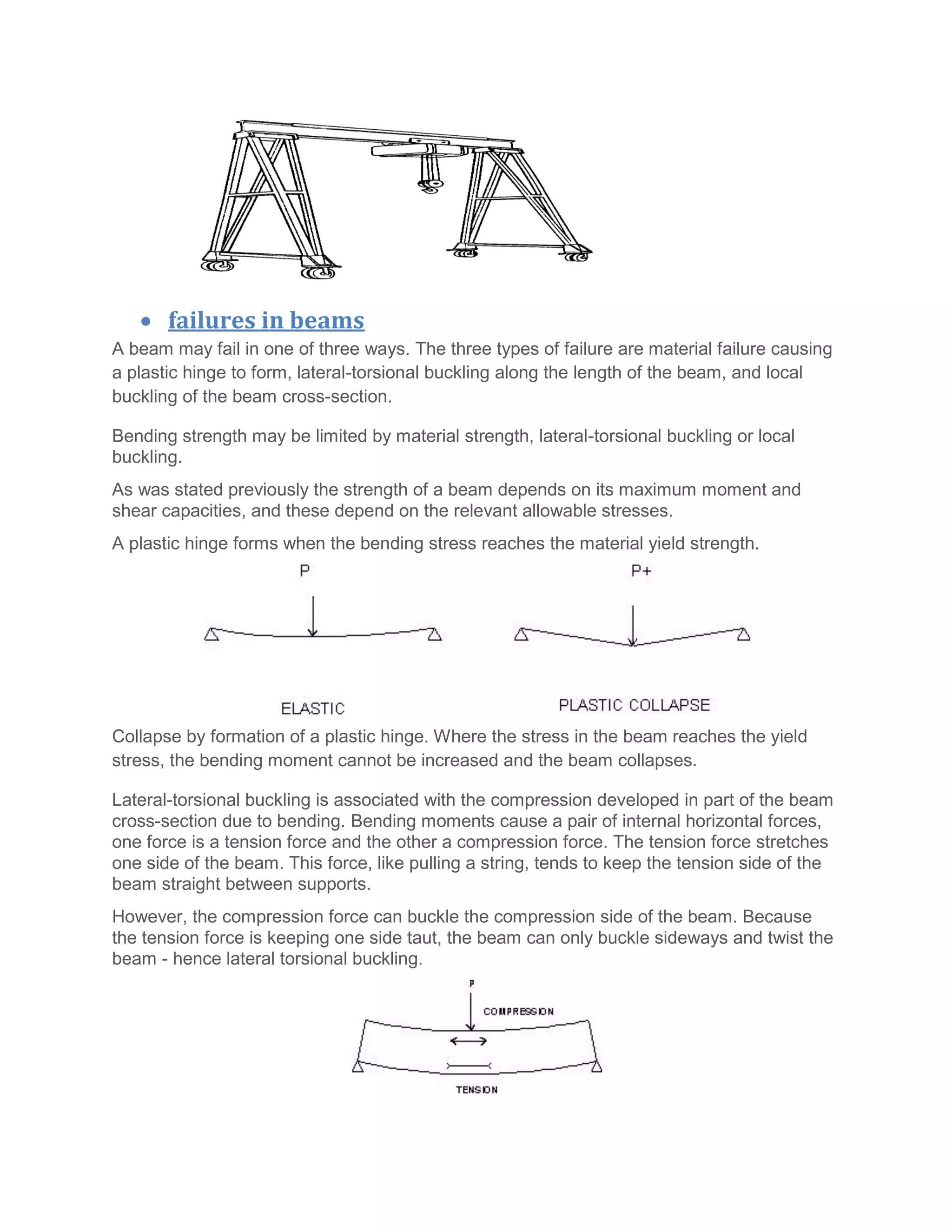  failures in beams
A beam may fail in one of three ways. The three types of failure are material failure causing
a plastic hinge to form, lateral-torsional buckling along the length of the beam, and local
buckling of the beam cross-section.
Bending strength may be limited by material strength, lateral-torsional buckling or local
buckling.
As was stated previously the strength of a beam depends on its maximum moment and
shear capacities, and these depend on the relevant allowable stresses.
A plastic hinge forms when the bending stress reaches the material yield strength.
Collapse by formation of a plastic hinge. Where the stress in the beam reaches the yield
stress, the bending moment cannot be increased and the beam collapses.
Lateral-torsional buckling is associated with the compression developed in part of the beam
cross-section due to bending. Bending moments cause a pair of internal horizontal forces,
one force is a tension force and the other a compression force. The tension force stretches
one side of the beam. This force, like pulling a string, tends to keep the tension side of the
beam straight between supports.
However, the compression force can buckle the compression side of the beam. Because
the tension force is keeping one side taut, the beam can only buckle sideways and twist the
beam - hence lateral torsional buckling.
 