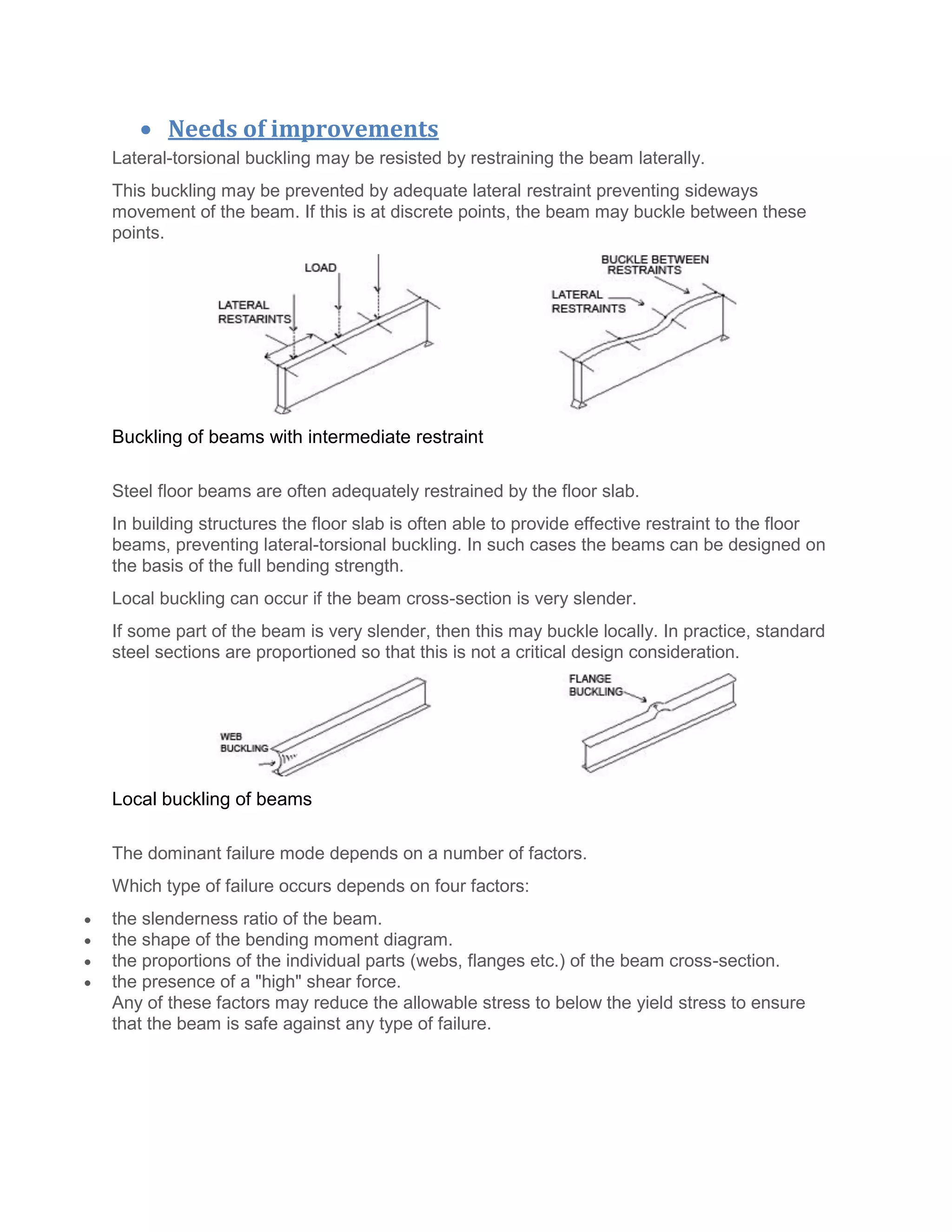  Needs of improvements
Lateral-torsional buckling may be resisted by restraining the beam laterally.
This buckling may be prevented by adequate lateral restraint preventing sideways
movement of the beam. If this is at discrete points, the beam may buckle between these
points.
Buckling of beams with intermediate restraint
Steel floor beams are often adequately restrained by the floor slab.
In building structures the floor slab is often able to provide effective restraint to the floor
beams, preventing lateral-torsional buckling. In such cases the beams can be designed on
the basis of the full bending strength.
Local buckling can occur if the beam cross-section is very slender.
If some part of the beam is very slender, then this may buckle locally. In practice, standard
steel sections are proportioned so that this is not a critical design consideration.
Local buckling of beams
The dominant failure mode depends on a number of factors.
Which type of failure occurs depends on four factors:
 the slenderness ratio of the beam.
 the shape of the bending moment diagram.
 the proportions of the individual parts (webs, flanges etc.) of the beam cross-section.
 the presence of a "high" shear force.
Any of these factors may reduce the allowable stress to below the yield stress to ensure
that the beam is safe against any type of failure.
 
