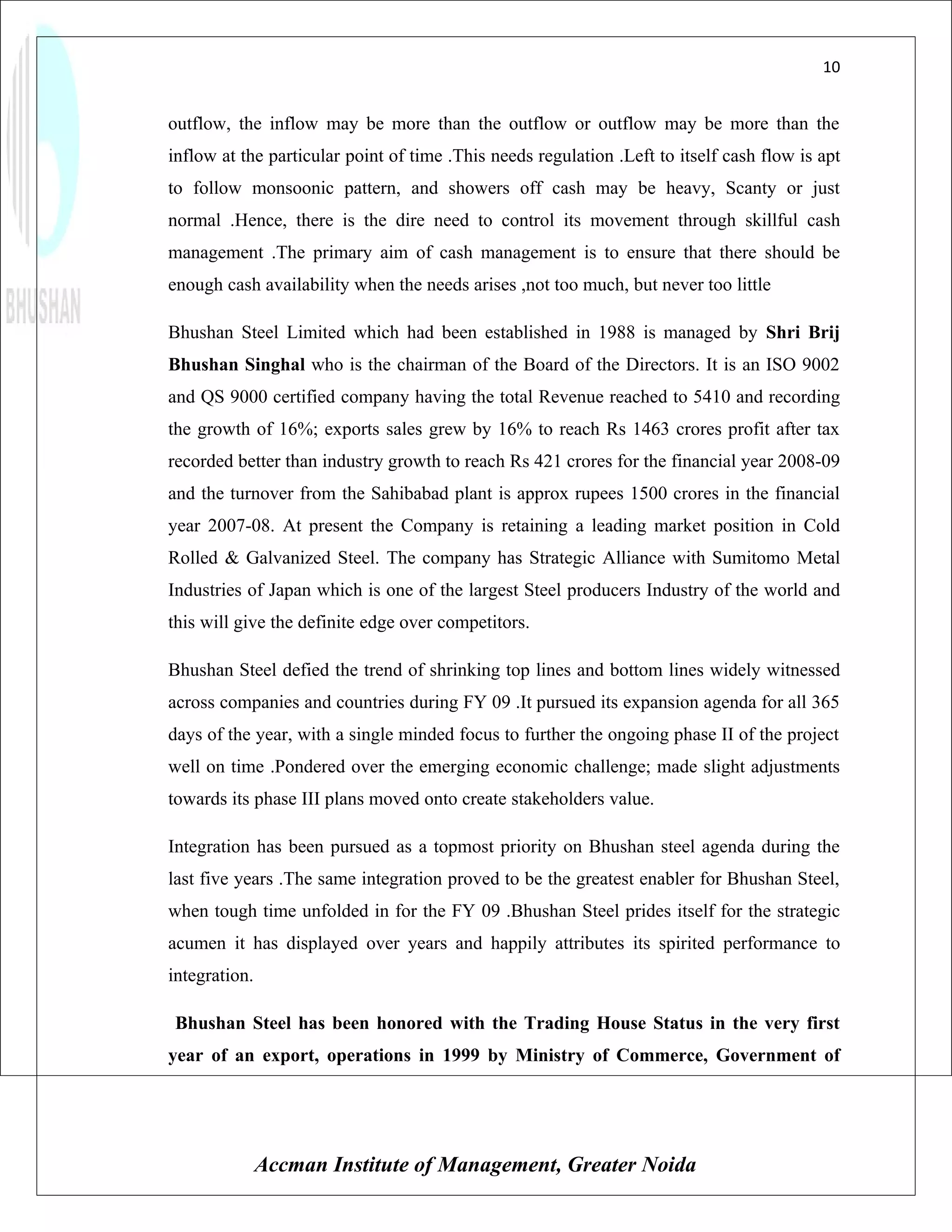 10


outflow, the inflow may be more than the outflow or outflow may be more than the
inflow at the particular point of time .This needs regulation .Left to itself cash flow is apt
to follow monsoonic pattern, and showers off cash may be heavy, Scanty or just
normal .Hence, there is the dire need to control its movement through skillful cash
management .The primary aim of cash management is to ensure that there should be
enough cash availability when the needs arises ,not too much, but never too little

Bhushan Steel Limited which had been established in 1988 is managed by Shri Brij
Bhushan Singhal who is the chairman of the Board of the Directors. It is an ISO 9002
and QS 9000 certified company having the total Revenue reached to 5410 and recording
the growth of 16%; exports sales grew by 16% to reach Rs 1463 crores profit after tax
recorded better than industry growth to reach Rs 421 crores for the financial year 2008-09
and the turnover from the Sahibabad plant is approx rupees 1500 crores in the financial
year 2007-08. At present the Company is retaining a leading market position in Cold
Rolled & Galvanized Steel. The company has Strategic Alliance with Sumitomo Metal
Industries of Japan which is one of the largest Steel producers Industry of the world and
this will give the definite edge over competitors.

Bhushan Steel defied the trend of shrinking top lines and bottom lines widely witnessed
across companies and countries during FY 09 .It pursued its expansion agenda for all 365
days of the year, with a single minded focus to further the ongoing phase II of the project
well on time .Pondered over the emerging economic challenge; made slight adjustments
towards its phase III plans moved onto create stakeholders value.

Integration has been pursued as a topmost priority on Bhushan steel agenda during the
last five years .The same integration proved to be the greatest enabler for Bhushan Steel,
when tough time unfolded in for the FY 09 .Bhushan Steel prides itself for the strategic
acumen it has displayed over years and happily attributes its spirited performance to
integration.

Bhushan Steel has been honored with the Trading House Status in the very first
year of an export, operations in 1999 by Ministry of Commerce, Government of




               Accman Institute of Management, Greater Noida
 