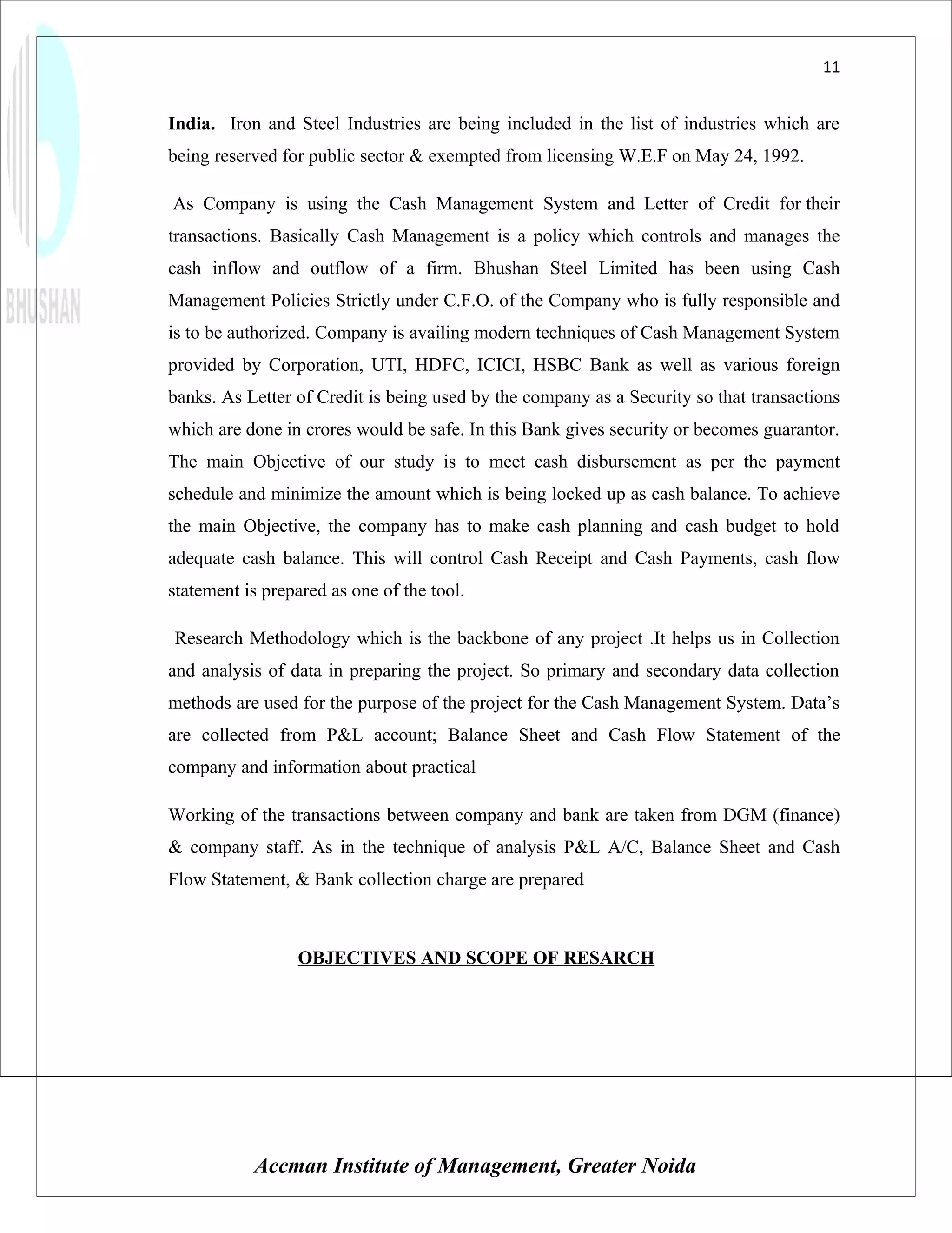 11


India. Iron and Steel Industries are being included in the list of industries which are
being reserved for public sector & exempted from licensing W.E.F on May 24, 1992.

As Company is using the Cash Management System and Letter of Credit for their
transactions. Basically Cash Management is a policy which controls and manages the
cash inflow and outflow of a firm. Bhushan Steel Limited has been using Cash
Management Policies Strictly under C.F.O. of the Company who is fully responsible and
is to be authorized. Company is availing modern techniques of Cash Management System
provided by Corporation, UTI, HDFC, ICICI, HSBC Bank as well as various foreign
banks. As Letter of Credit is being used by the company as a Security so that transactions
which are done in crores would be safe. In this Bank gives security or becomes guarantor.
The main Objective of our study is to meet cash disbursement as per the payment
schedule and minimize the amount which is being locked up as cash balance. To achieve
the main Objective, the company has to make cash planning and cash budget to hold
adequate cash balance. This will control Cash Receipt and Cash Payments, cash flow
statement is prepared as one of the tool.

Research Methodology which is the backbone of any project .It helps us in Collection
and analysis of data in preparing the project. So primary and secondary data collection
methods are used for the purpose of the project for the Cash Management System. Data’s
are collected from P&L account; Balance Sheet and Cash Flow Statement of the
company and information about practical

Working of the transactions between company and bank are taken from DGM (finance)
& company staff. As in the technique of analysis P&L A/C, Balance Sheet and Cash
Flow Statement, & Bank collection charge are prepared



                 OBJECTIVES AND SCOPE OF RESARCH




           Accman Institute of Management, Greater Noida
 