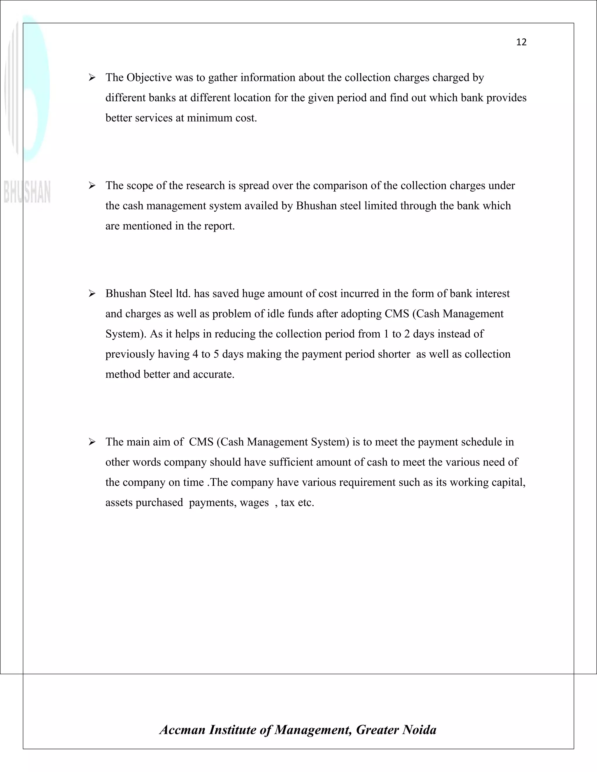12


 The Objective was to gather information about the collection charges charged by
   different banks at different location for the given period and find out which bank provides
   better services at minimum cost.




 The scope of the research is spread over the comparison of the collection charges under
   the cash management system availed by Bhushan steel limited through the bank which
   are mentioned in the report.




 Bhushan Steel ltd. has saved huge amount of cost incurred in the form of bank interest
   and charges as well as problem of idle funds after adopting CMS (Cash Management
   System). As it helps in reducing the collection period from 1 to 2 days instead of
   previously having 4 to 5 days making the payment period shorter as well as collection
   method better and accurate.




 The main aim of CMS (Cash Management System) is to meet the payment schedule in
   other words company should have sufficient amount of cash to meet the various need of
   the company on time .The company have various requirement such as its working capital,
   assets purchased payments, wages , tax etc.




              Accman Institute of Management, Greater Noida
 