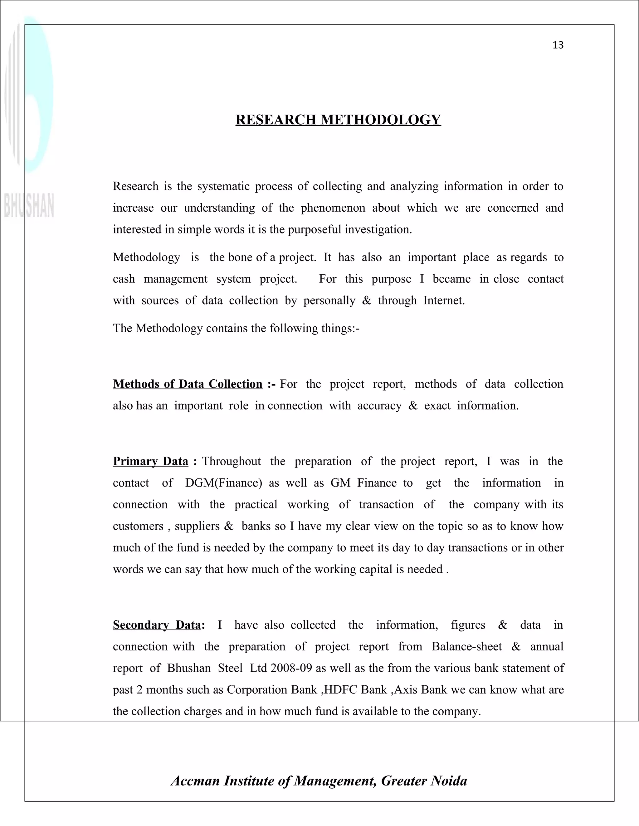 13




                         RESEARCH METHODOLOGY



Research is the systematic process of collecting and analyzing information in order to
increase our understanding of the phenomenon about which we are concerned and
interested in simple words it is the purposeful investigation.

Methodology is the bone of a project. It has also an important place as regards to
cash management system project.           For this purpose I became in close contact
with sources of data collection by personally & through Internet.

The Methodology contains the following things:-



Methods of Data Collection :- For the project report, methods of data collection
also has an important role in connection with accuracy & exact information.



Primary Data : Throughout the preparation of the project report, I was in the
contact   of   DGM(Finance) as well as GM Finance to             get   the   information   in
connection with the practical working of transaction of                the company with its
customers , suppliers & banks so I have my clear view on the topic so as to know how
much of the fund is needed by the company to meet its day to day transactions or in other
words we can say that how much of the working capital is needed .



Secondary Data: I have also collected           the information,       figures & data in
connection with the preparation of project report from Balance-sheet & annual
report of Bhushan Steel Ltd 2008-09 as well as the from the various bank statement of
past 2 months such as Corporation Bank ,HDFC Bank ,Axis Bank we can know what are
the collection charges and in how much fund is available to the company.




           Accman Institute of Management, Greater Noida
 