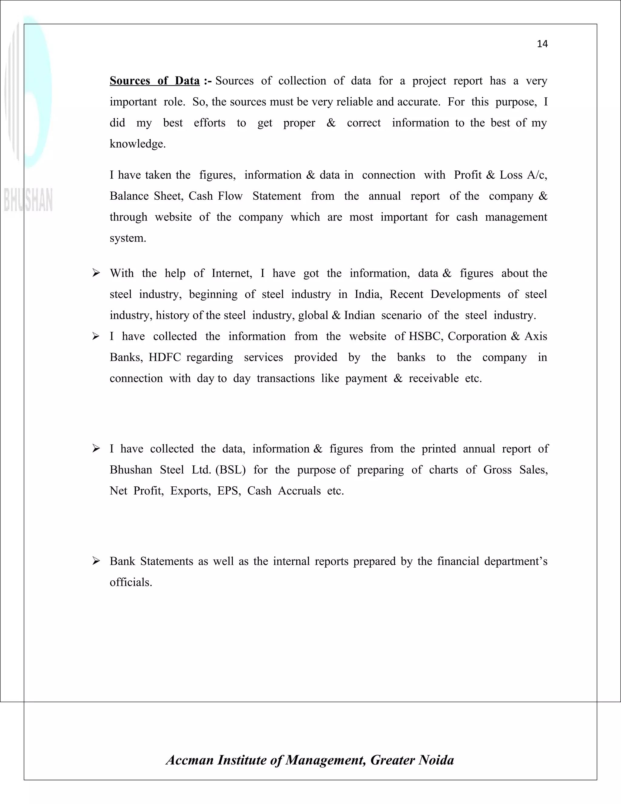 14


   Sources of Data :- Sources of collection of data for a project report has a very
   important role. So, the sources must be very reliable and accurate. For this purpose, I
   did my best efforts to get proper & correct information to the best of my
   knowledge.

   I have taken the figures, information & data in connection with Profit & Loss A/c,
   Balance Sheet, Cash Flow Statement from the annual report of the company &
   through website of the company which are most important for cash management
   system.

 With the help of Internet, I have got the information, data & figures about the
   steel industry, beginning of steel industry in India, Recent Developments of steel
   industry, history of the steel industry, global & Indian scenario of the steel industry.
 I have collected the information from the website of HSBC, Corporation & Axis
   Banks, HDFC regarding services provided by the banks to the company in
   connection with day to day transactions like payment & receivable etc.




 I have collected the data, information & figures from the printed annual report of
   Bhushan Steel Ltd. (BSL) for the purpose of preparing of charts of Gross Sales,
   Net Profit, Exports, EPS, Cash Accruals etc.




 Bank Statements as well as the internal reports prepared by the financial department’s
   officials.




                Accman Institute of Management, Greater Noida
 