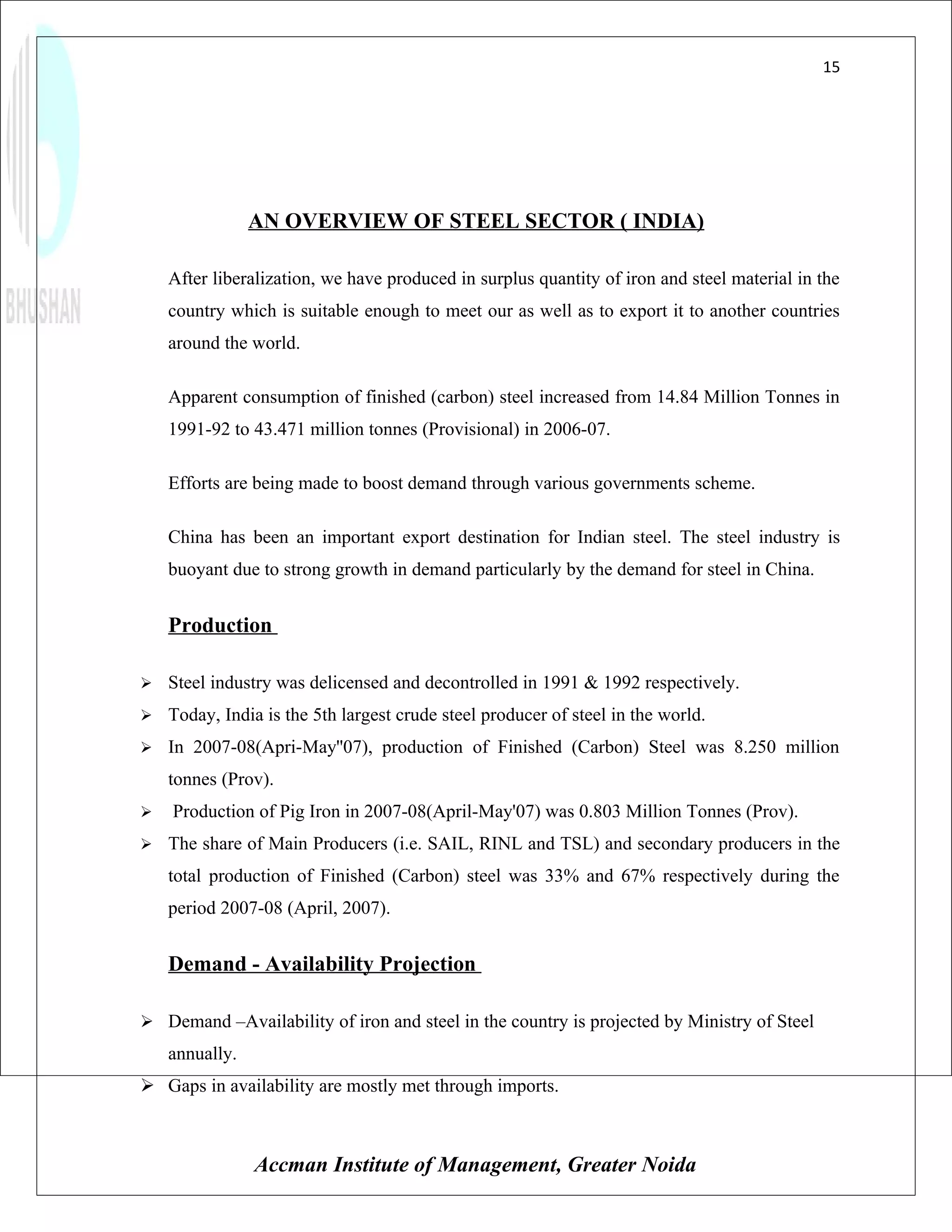 15




                AN OVERVIEW OF STEEL SECTOR ( INDIA)

    After liberalization, we have produced in surplus quantity of iron and steel material in the
    country which is suitable enough to meet our as well as to export it to another countries
    around the world.

    Apparent consumption of finished (carbon) steel increased from 14.84 Million Tonnes in
    1991-92 to 43.471 million tonnes (Provisional) in 2006-07.

    Efforts are being made to boost demand through various governments scheme.

    China has been an important export destination for Indian steel. The steel industry is
    buoyant due to strong growth in demand particularly by the demand for steel in China.


    Production

   Steel industry was delicensed and decontrolled in 1991 & 1992 respectively.
   Today, India is the 5th largest crude steel producer of steel in the world.
   In 2007-08(Apri-May''07), production of Finished (Carbon) Steel was 8.250 million
    tonnes (Prov).
   Production of Pig Iron in 2007-08(April-May'07) was 0.803 Million Tonnes (Prov).
   The share of Main Producers (i.e. SAIL, RINL and TSL) and secondary producers in the
    total production of Finished (Carbon) steel was 33% and 67% respectively during the
    period 2007-08 (April, 2007).


    Demand - Availability Projection

 Demand –Availability of iron and steel in the country is projected by Ministry of Steel
    annually.
 Gaps in availability are mostly met through imports.



                Accman Institute of Management, Greater Noida
 