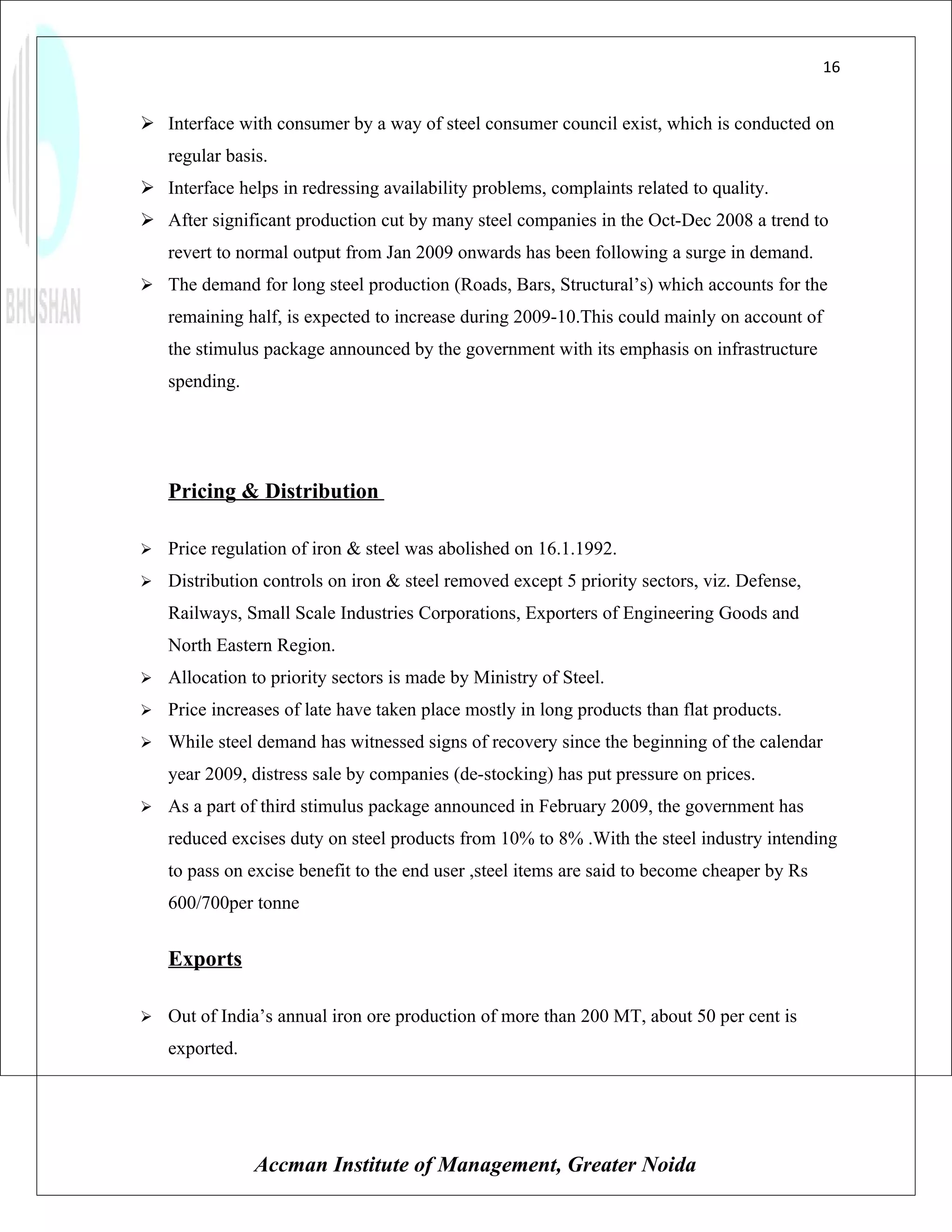 16


 Interface with consumer by a way of steel consumer council exist, which is conducted on
    regular basis.
 Interface helps in redressing availability problems, complaints related to quality.
 After significant production cut by many steel companies in the Oct-Dec 2008 a trend to
    revert to normal output from Jan 2009 onwards has been following a surge in demand.
 The demand for long steel production (Roads, Bars, Structural’s) which accounts for the
    remaining half, is expected to increase during 2009-10.This could mainly on account of
    the stimulus package announced by the government with its emphasis on infrastructure
    spending.




    Pricing & Distribution

   Price regulation of iron & steel was abolished on 16.1.1992.
   Distribution controls on iron & steel removed except 5 priority sectors, viz. Defense,
    Railways, Small Scale Industries Corporations, Exporters of Engineering Goods and
    North Eastern Region.
   Allocation to priority sectors is made by Ministry of Steel.
   Price increases of late have taken place mostly in long products than flat products.
   While steel demand has witnessed signs of recovery since the beginning of the calendar
    year 2009, distress sale by companies (de-stocking) has put pressure on prices.
   As a part of third stimulus package announced in February 2009, the government has
    reduced excises duty on steel products from 10% to 8% .With the steel industry intending
    to pass on excise benefit to the end user ,steel items are said to become cheaper by Rs
    600/700per tonne


    Exports

   Out of India’s annual iron ore production of more than 200 MT, about 50 per cent is
    exported.




                Accman Institute of Management, Greater Noida
 