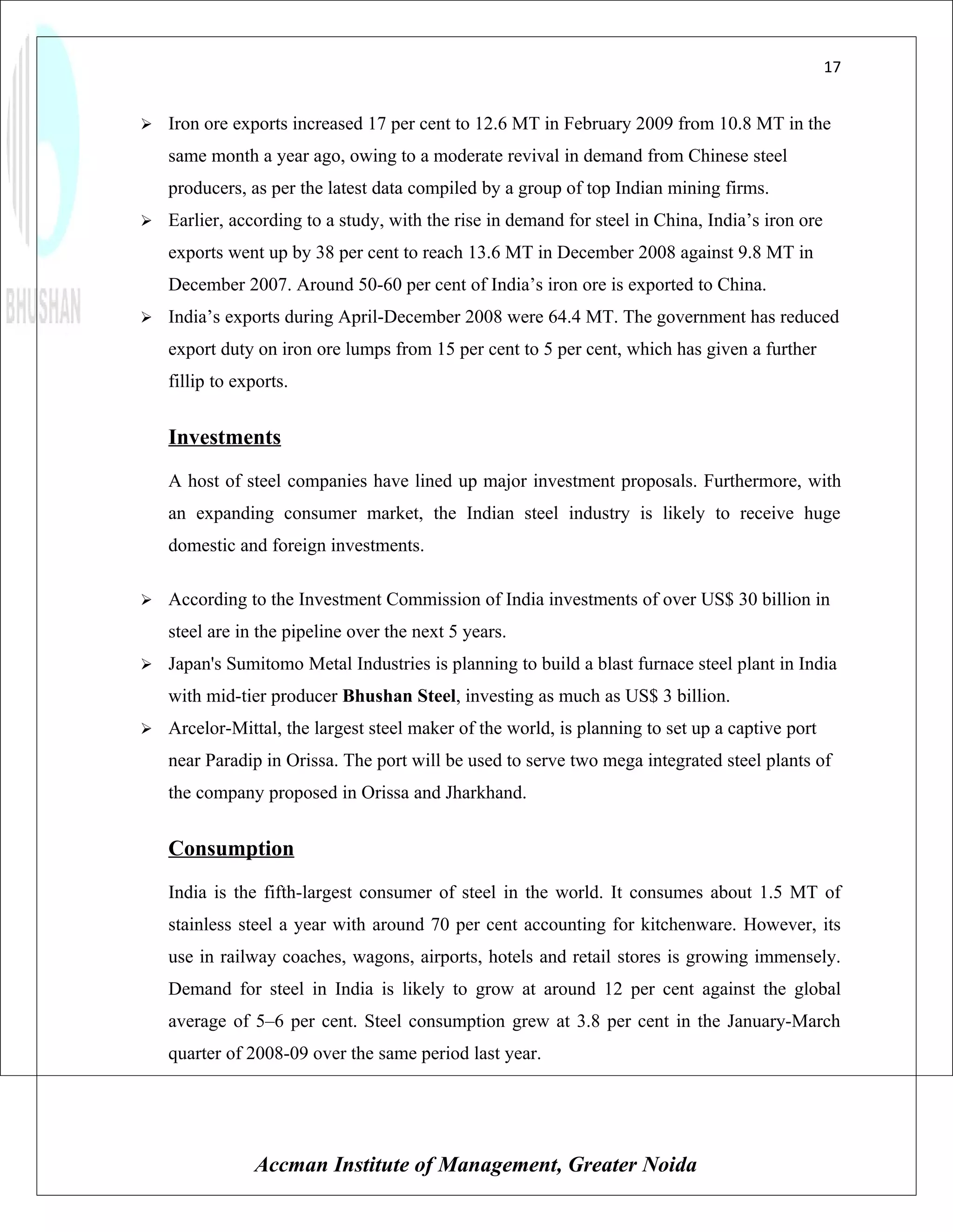 17


   Iron ore exports increased 17 per cent to 12.6 MT in February 2009 from 10.8 MT in the
    same month a year ago, owing to a moderate revival in demand from Chinese steel
    producers, as per the latest data compiled by a group of top Indian mining firms.
   Earlier, according to a study, with the rise in demand for steel in China, India’s iron ore
    exports went up by 38 per cent to reach 13.6 MT in December 2008 against 9.8 MT in
    December 2007. Around 50-60 per cent of India’s iron ore is exported to China.
   India’s exports during April-December 2008 were 64.4 MT. The government has reduced
    export duty on iron ore lumps from 15 per cent to 5 per cent, which has given a further
    fillip to exports.


    Investments
    A host of steel companies have lined up major investment proposals. Furthermore, with
    an expanding consumer market, the Indian steel industry is likely to receive huge
    domestic and foreign investments.

   According to the Investment Commission of India investments of over US$ 30 billion in
    steel are in the pipeline over the next 5 years.
   Japan's Sumitomo Metal Industries is planning to build a blast furnace steel plant in India
    with mid-tier producer Bhushan Steel, investing as much as US$ 3 billion.
   Arcelor-Mittal, the largest steel maker of the world, is planning to set up a captive port
    near Paradip in Orissa. The port will be used to serve two mega integrated steel plants of
    the company proposed in Orissa and Jharkhand.


    Consumption
    India is the fifth-largest consumer of steel in the world. It consumes about 1.5 MT of
    stainless steel a year with around 70 per cent accounting for kitchenware. However, its
    use in railway coaches, wagons, airports, hotels and retail stores is growing immensely.
    Demand for steel in India is likely to grow at around 12 per cent against the global
    average of 5–6 per cent. Steel consumption grew at 3.8 per cent in the January-March
    quarter of 2008-09 over the same period last year.




                Accman Institute of Management, Greater Noida
 