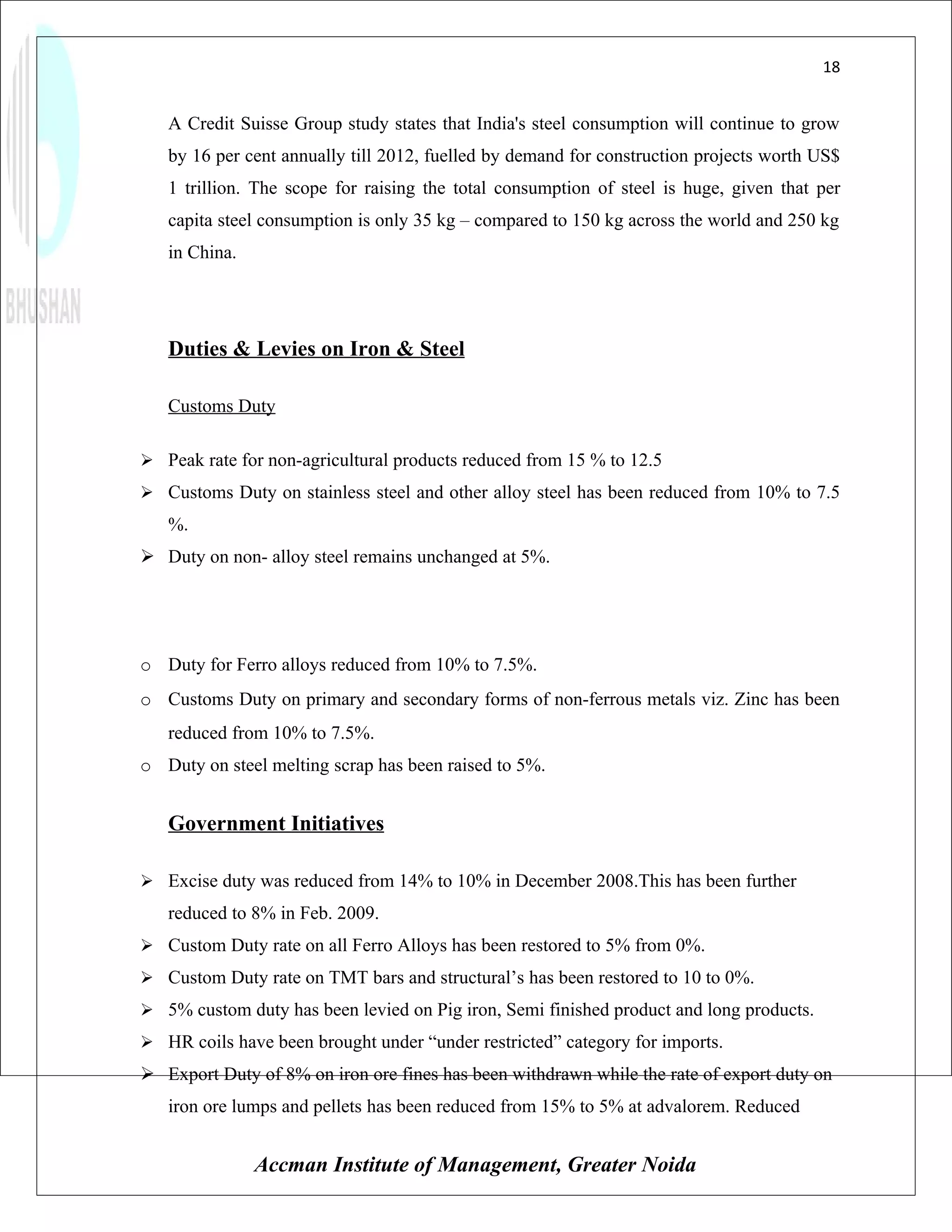 18


   A Credit Suisse Group study states that India's steel consumption will continue to grow
   by 16 per cent annually till 2012, fuelled by demand for construction projects worth US$
   1 trillion. The scope for raising the total consumption of steel is huge, given that per
   capita steel consumption is only 35 kg – compared to 150 kg across the world and 250 kg
   in China.




   Duties & Levies on Iron & Steel

   Customs Duty

 Peak rate for non-agricultural products reduced from 15 % to 12.5
 Customs Duty on stainless steel and other alloy steel has been reduced from 10% to 7.5
   %.
 Duty on non- alloy steel remains unchanged at 5%.




o Duty for Ferro alloys reduced from 10% to 7.5%.
o Customs Duty on primary and secondary forms of non-ferrous metals viz. Zinc has been
   reduced from 10% to 7.5%.
o Duty on steel melting scrap has been raised to 5%.


   Government Initiatives

 Excise duty was reduced from 14% to 10% in December 2008.This has been further
   reduced to 8% in Feb. 2009.
 Custom Duty rate on all Ferro Alloys has been restored to 5% from 0%.
 Custom Duty rate on TMT bars and structural’s has been restored to 10 to 0%.
 5% custom duty has been levied on Pig iron, Semi finished product and long products.
 HR coils have been brought under “under restricted” category for imports.
 Export Duty of 8% on iron ore fines has been withdrawn while the rate of export duty on
   iron ore lumps and pellets has been reduced from 15% to 5% at advalorem. Reduced


               Accman Institute of Management, Greater Noida
 