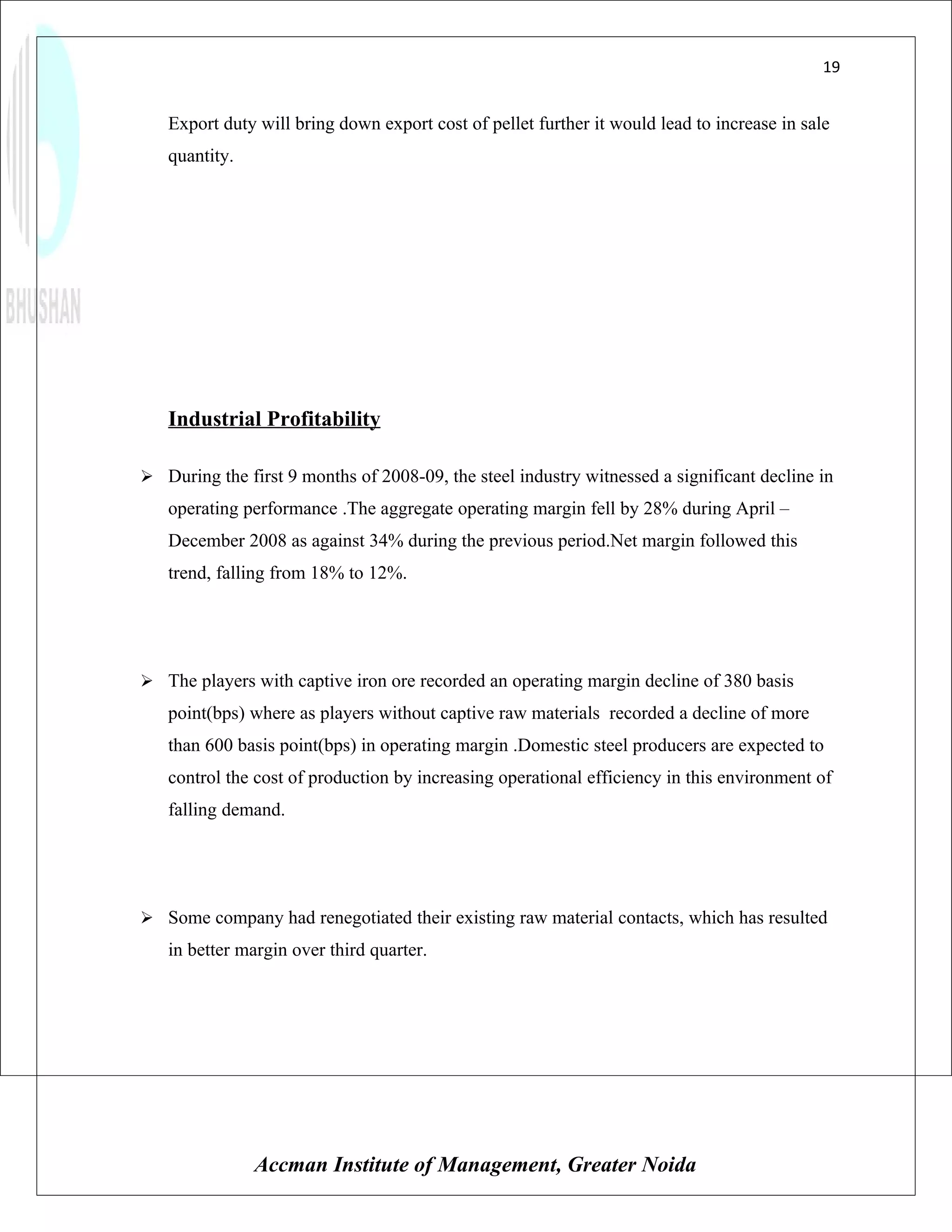 19


   Export duty will bring down export cost of pellet further it would lead to increase in sale
   quantity.




   Industrial Profitability

 During the first 9 months of 2008-09, the steel industry witnessed a significant decline in
   operating performance .The aggregate operating margin fell by 28% during April –
   December 2008 as against 34% during the previous period.Net margin followed this
   trend, falling from 18% to 12%.




 The players with captive iron ore recorded an operating margin decline of 380 basis
   point(bps) where as players without captive raw materials recorded a decline of more
   than 600 basis point(bps) in operating margin .Domestic steel producers are expected to
   control the cost of production by increasing operational efficiency in this environment of
   falling demand.




 Some company had renegotiated their existing raw material contacts, which has resulted
   in better margin over third quarter.




               Accman Institute of Management, Greater Noida
 