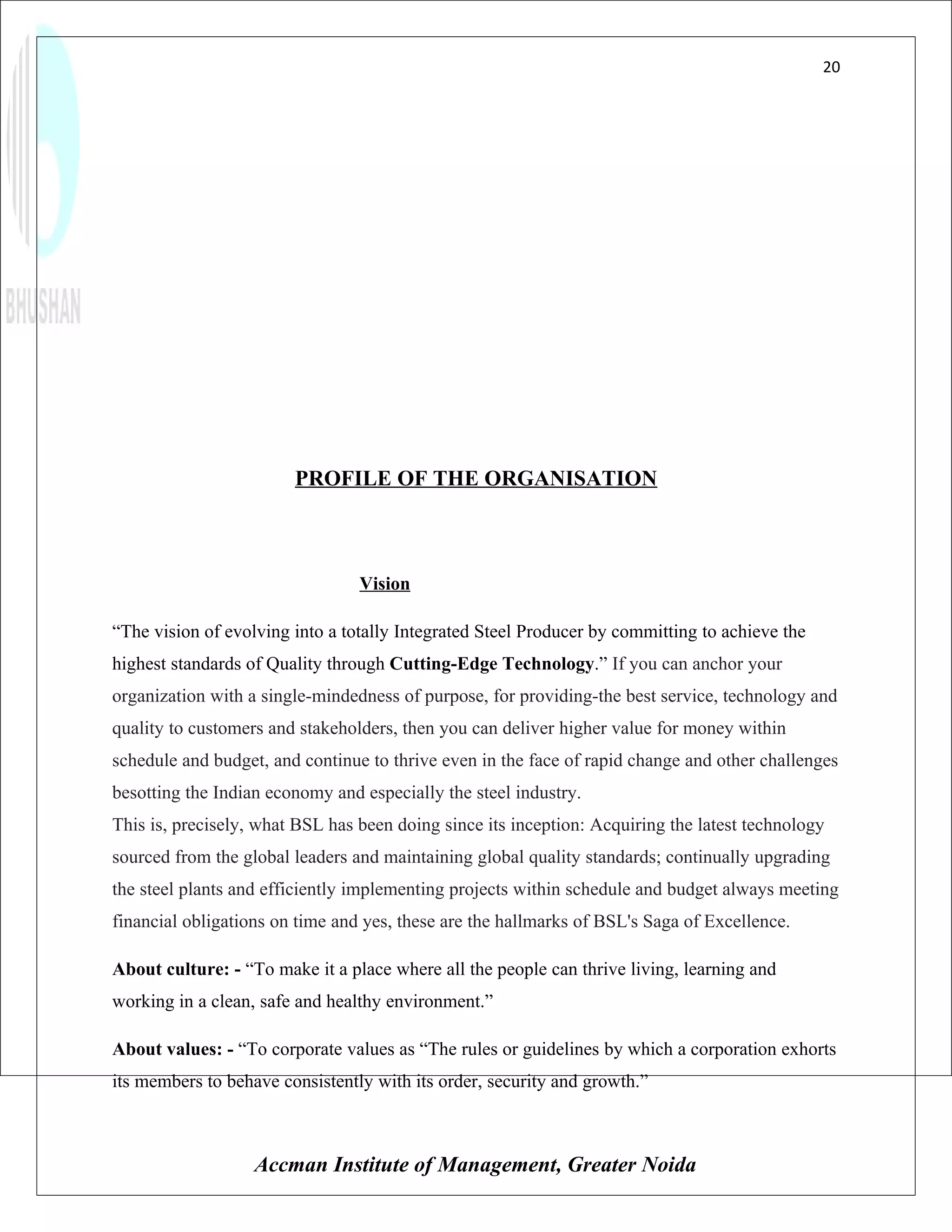 20




                        PROFILE OF THE ORGANISATION



                                 Vision

“The vision of evolving into a totally Integrated Steel Producer by committing to achieve the
highest standards of Quality through Cutting-Edge Technology.” If you can anchor your
organization with a single-mindedness of purpose, for providing-the best service, technology and
quality to customers and stakeholders, then you can deliver higher value for money within
schedule and budget, and continue to thrive even in the face of rapid change and other challenges
besotting the Indian economy and especially the steel industry.
This is, precisely, what BSL has been doing since its inception: Acquiring the latest technology
sourced from the global leaders and maintaining global quality standards; continually upgrading
the steel plants and efficiently implementing projects within schedule and budget always meeting
financial obligations on time and yes, these are the hallmarks of BSL's Saga of Excellence.

About culture: - “To make it a place where all the people can thrive living, learning and
working in a clean, safe and healthy environment.”

About values: - “To corporate values as “The rules or guidelines by which a corporation exhorts
its members to behave consistently with its order, security and growth.”



                   Accman Institute of Management, Greater Noida
 