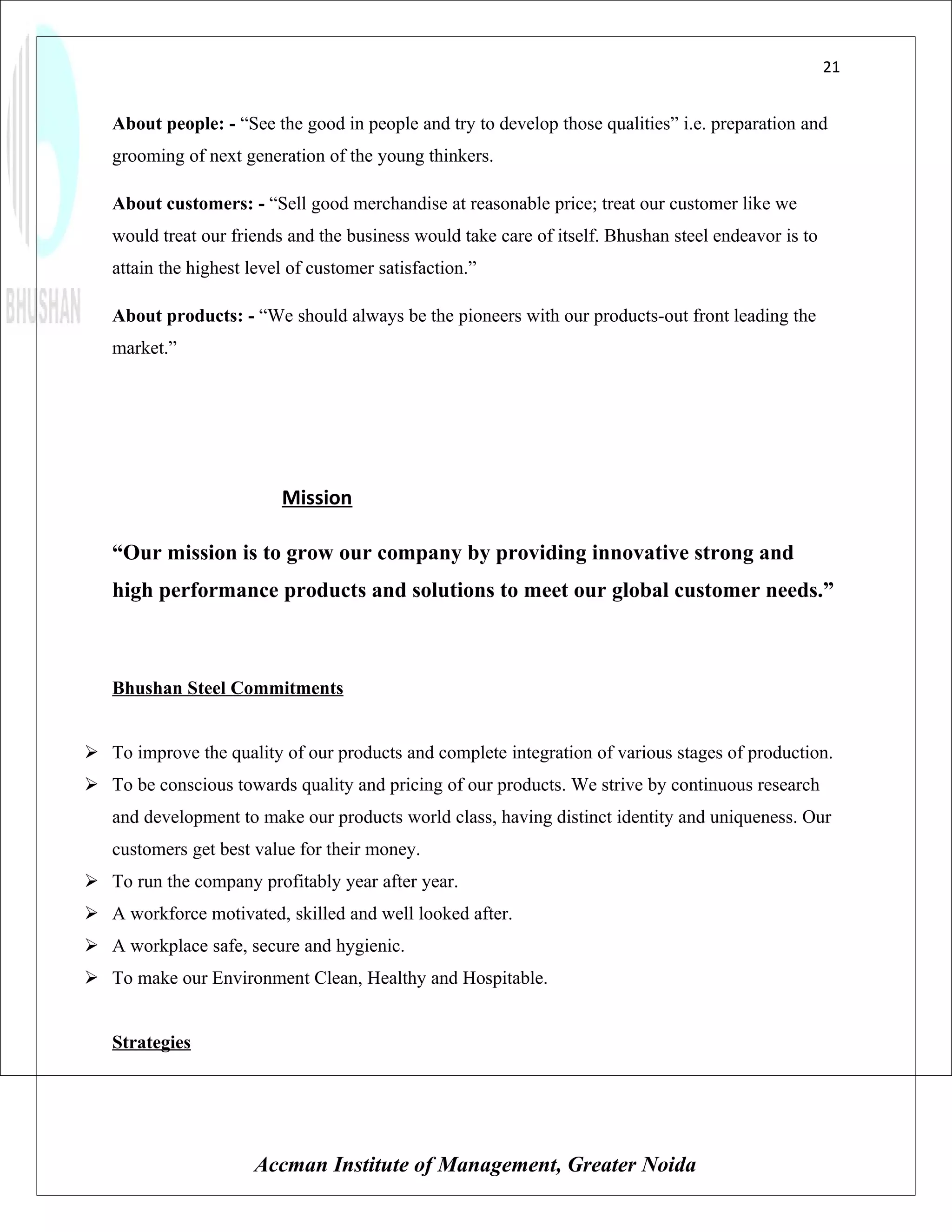 21


   About people: - “See the good in people and try to develop those qualities” i.e. preparation and
   grooming of next generation of the young thinkers.

   About customers: - “Sell good merchandise at reasonable price; treat our customer like we
   would treat our friends and the business would take care of itself. Bhushan steel endeavor is to
   attain the highest level of customer satisfaction.”

   About products: - “We should always be the pioneers with our products-out front leading the
   market.”




                          Mission

   “Our mission is to grow our company by providing innovative strong and
   high performance products and solutions to meet our global customer needs.”



   Bhushan Steel Commitments


 To improve the quality of our products and complete integration of various stages of production.
 To be conscious towards quality and pricing of our products. We strive by continuous research
   and development to make our products world class, having distinct identity and uniqueness. Our
   customers get best value for their money.
 To run the company profitably year after year.
 A workforce motivated, skilled and well looked after.
 A workplace safe, secure and hygienic.
 To make our Environment Clean, Healthy and Hospitable.


   Strategies




                      Accman Institute of Management, Greater Noida
 