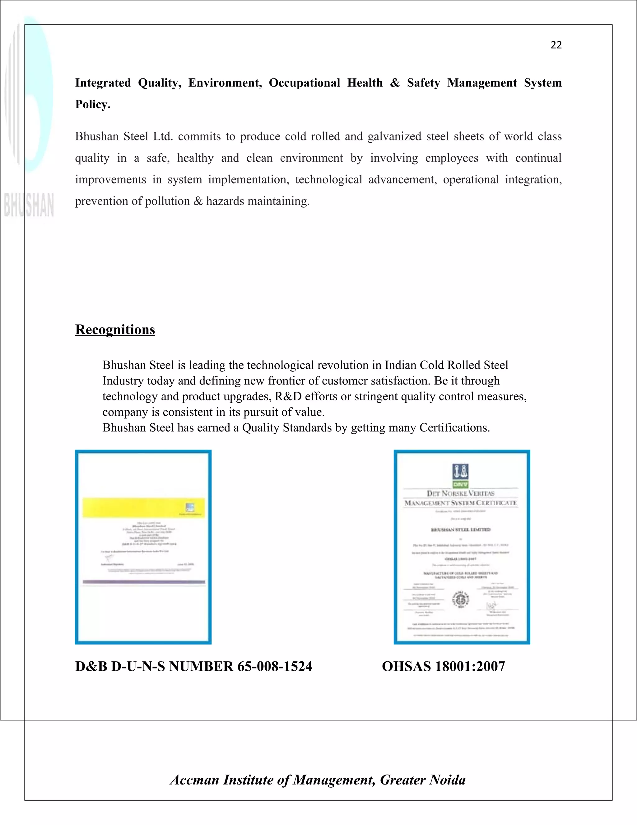 22


Integrated Quality, Environment, Occupational Health & Safety Management System
Policy.

Bhushan Steel Ltd. commits to produce cold rolled and galvanized steel sheets of world class
quality in a safe, healthy and clean environment by involving employees with continual
improvements in system implementation, technological advancement, operational integration,
prevention of pollution & hazards maintaining.




Recognitions

     Bhushan Steel is leading the technological revolution in Indian Cold Rolled Steel
     Industry today and defining new frontier of customer satisfaction. Be it through
     technology and product upgrades, R&D efforts or stringent quality control measures,
     company is consistent in its pursuit of value.
     Bhushan Steel has earned a Quality Standards by getting many Certifications.




D&B D-U-N-S NUMBER 65-008-1524                             OHSAS 18001:2007




                  Accman Institute of Management, Greater Noida
 