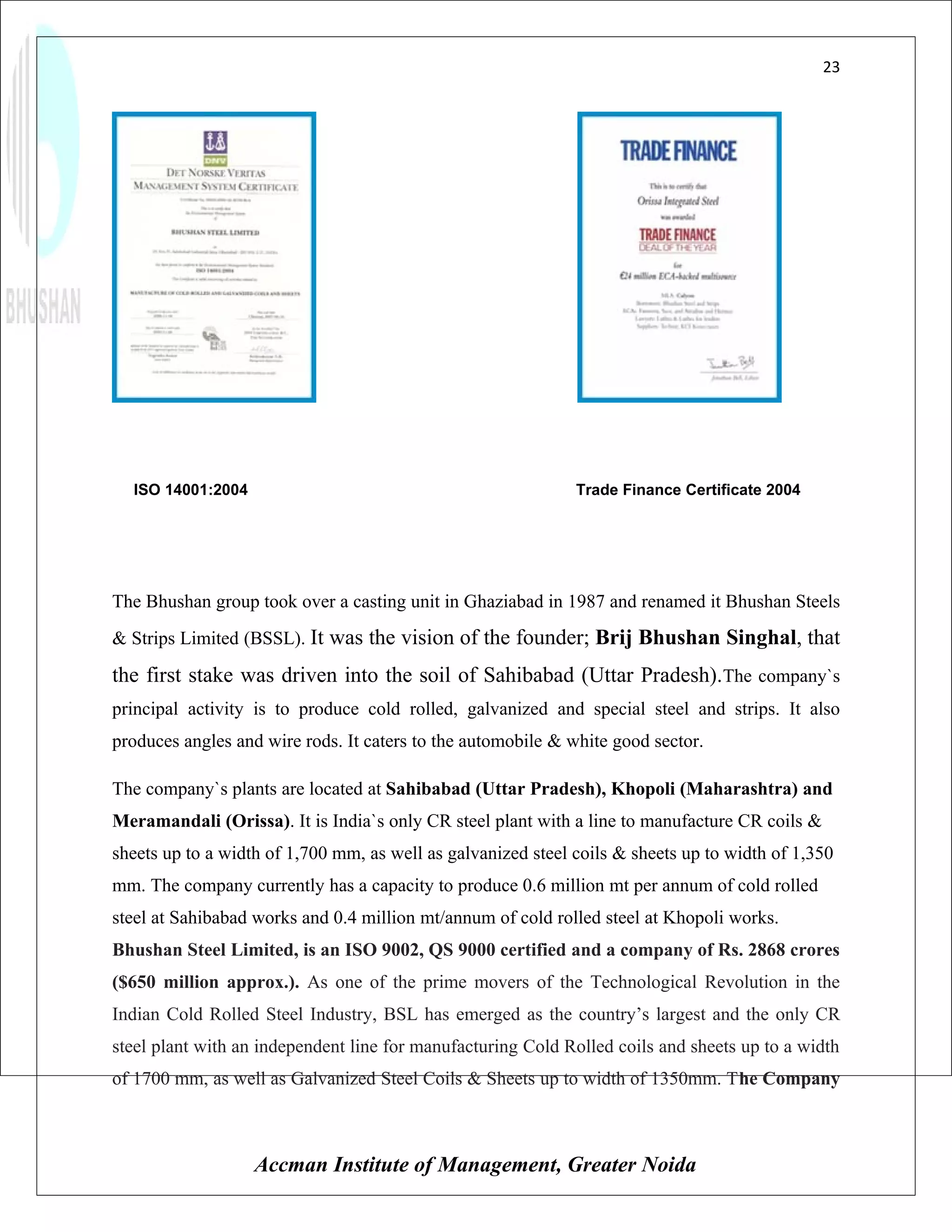 23




  ISO 14001:2004                                              Trade Finance Certificate 2004




The Bhushan group took over a casting unit in Ghaziabad in 1987 and renamed it Bhushan Steels
& Strips Limited (BSSL). It was the vision of the founder; Brij Bhushan Singhal, that

the first stake was driven into the soil of Sahibabad (Uttar Pradesh).The company`s
principal activity is to produce cold rolled, galvanized and special steel and strips. It also
produces angles and wire rods. It caters to the automobile & white good sector.

The company`s plants are located at Sahibabad (Uttar Pradesh), Khopoli (Maharashtra) and
Meramandali (Orissa). It is India`s only CR steel plant with a line to manufacture CR coils &
sheets up to a width of 1,700 mm, as well as galvanized steel coils & sheets up to width of 1,350
mm. The company currently has a capacity to produce 0.6 million mt per annum of cold rolled
steel at Sahibabad works and 0.4 million mt/annum of cold rolled steel at Khopoli works.
Bhushan Steel Limited, is an ISO 9002, QS 9000 certified and a company of Rs. 2868 crores
($650 million approx.). As one of the prime movers of the Technological Revolution in the
Indian Cold Rolled Steel Industry, BSL has emerged as the country’s largest and the only CR
steel plant with an independent line for manufacturing Cold Rolled coils and sheets up to a width
of 1700 mm, as well as Galvanized Steel Coils & Sheets up to width of 1350mm. The Company



                   Accman Institute of Management, Greater Noida
 