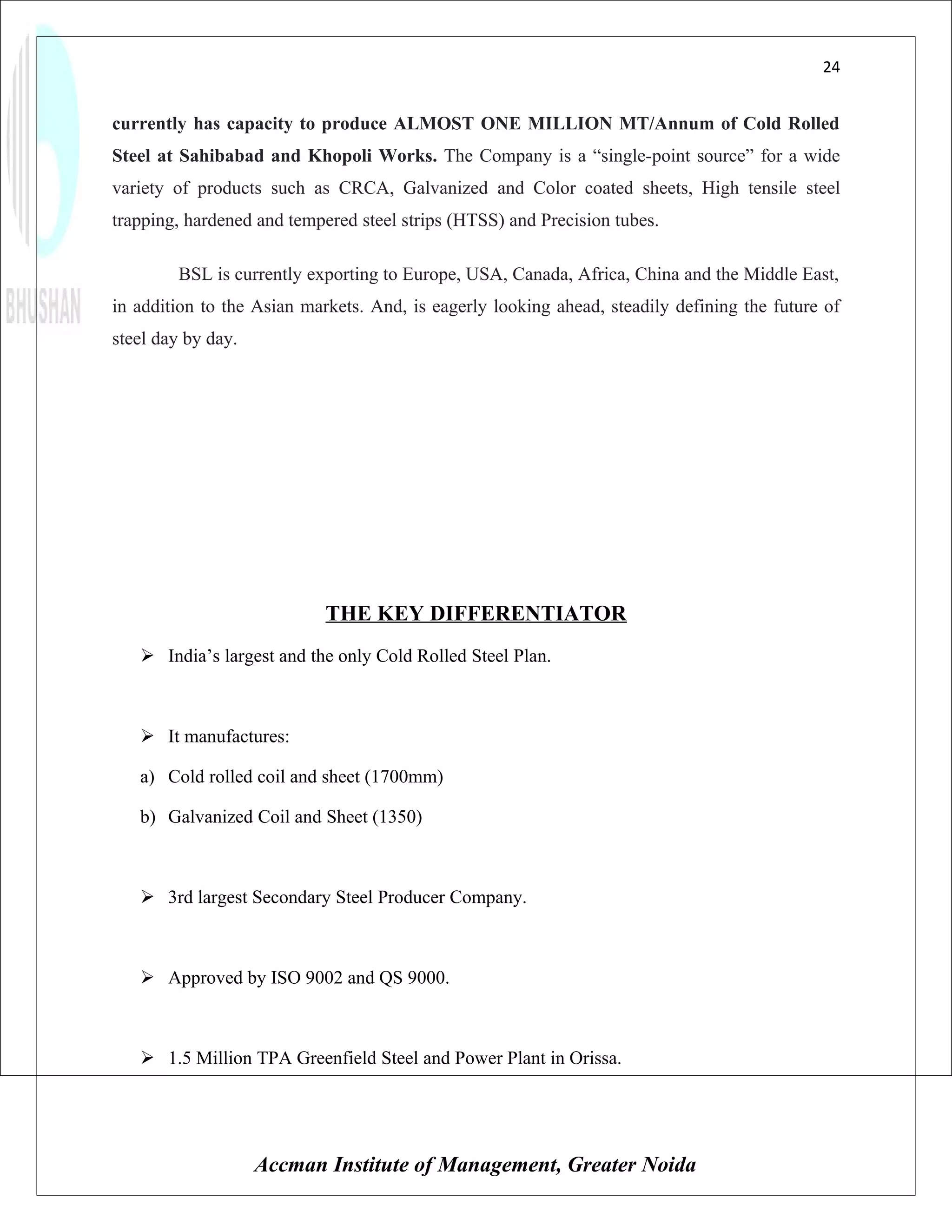 24


currently has capacity to produce ALMOST ONE MILLION MT/Annum of Cold Rolled
Steel at Sahibabad and Khopoli Works. The Company is a “single-point source” for a wide
variety of products such as CRCA, Galvanized and Color coated sheets, High tensile steel
trapping, hardened and tempered steel strips (HTSS) and Precision tubes.

        BSL is currently exporting to Europe, USA, Canada, Africa, China and the Middle East,
in addition to the Asian markets. And, is eagerly looking ahead, steadily defining the future of
steel day by day.




                            THE KEY DIFFERENTIATOR
    India’s largest and the only Cold Rolled Steel Plan.



    It manufactures:

   a) Cold rolled coil and sheet (1700mm)

   b) Galvanized Coil and Sheet (1350)



    3rd largest Secondary Steel Producer Company.



    Approved by ISO 9002 and QS 9000.



    1.5 Million TPA Greenfield Steel and Power Plant in Orissa.




                    Accman Institute of Management, Greater Noida
 