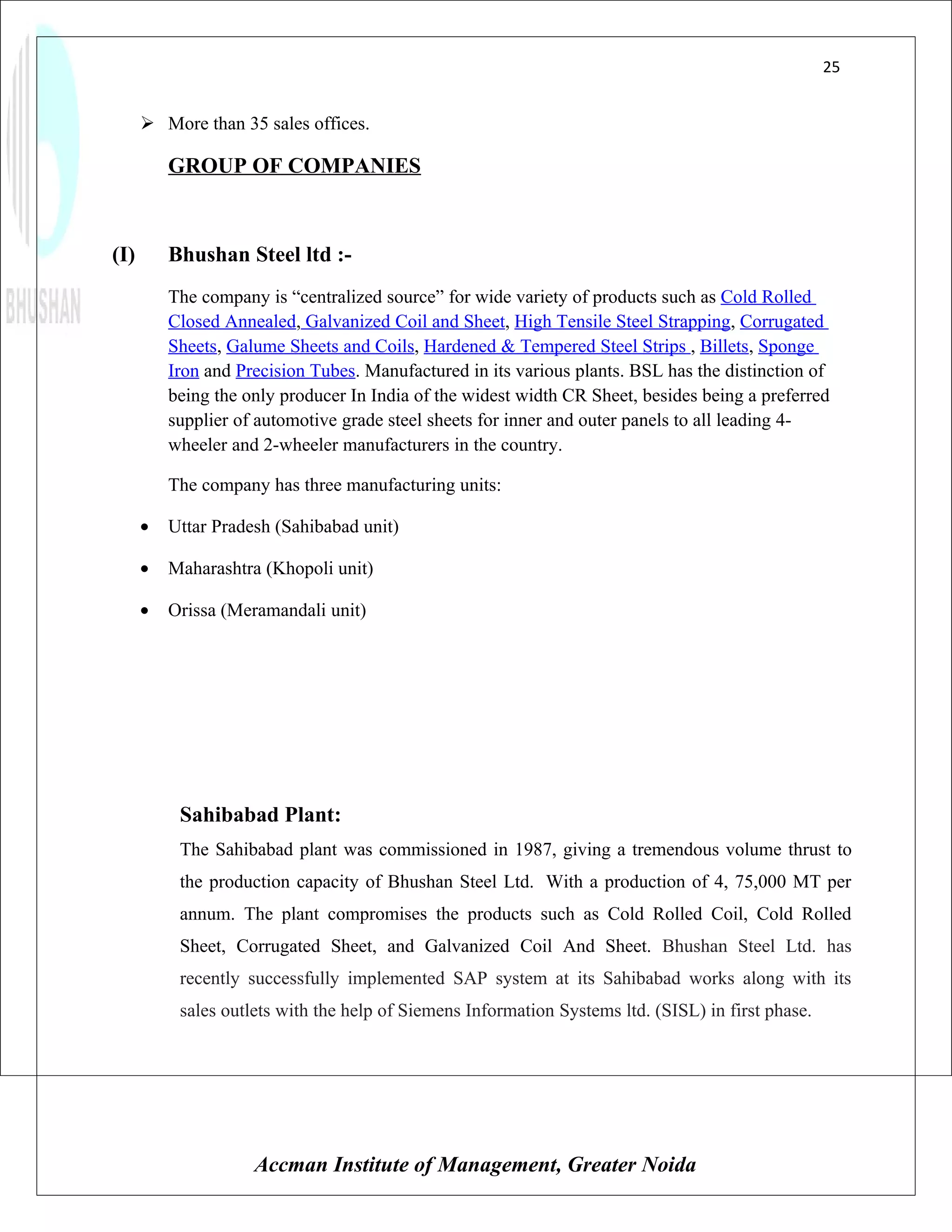25


       More than 35 sales offices.

          GROUP OF COMPANIES



(I)       Bhushan Steel ltd :-
          The company is “centralized source” for wide variety of products such as Cold Rolled
          Closed Annealed, Galvanized Coil and Sheet, High Tensile Steel Strapping, Corrugated
          Sheets, Galume Sheets and Coils, Hardened & Tempered Steel Strips , Billets, Sponge
          Iron and Precision Tubes. Manufactured in its various plants. BSL has the distinction of
          being the only producer In India of the widest width CR Sheet, besides being a preferred
          supplier of automotive grade steel sheets for inner and outer panels to all leading 4-
          wheeler and 2-wheeler manufacturers in the country.

          The company has three manufacturing units:

      •   Uttar Pradesh (Sahibabad unit)

      •   Maharashtra (Khopoli unit)

      •   Orissa (Meramandali unit)




           Sahibabad Plant:
           The Sahibabad plant was commissioned in 1987, giving a tremendous volume thrust to
           the production capacity of Bhushan Steel Ltd. With a production of 4, 75,000 MT per
           annum. The plant compromises the products such as Cold Rolled Coil, Cold Rolled
           Sheet, Corrugated Sheet, and Galvanized Coil And Sheet. Bhushan Steel Ltd. has
           recently successfully implemented SAP system at its Sahibabad works along with its
           sales outlets with the help of Siemens Information Systems ltd. (SISL) in first phase.




                     Accman Institute of Management, Greater Noida
 