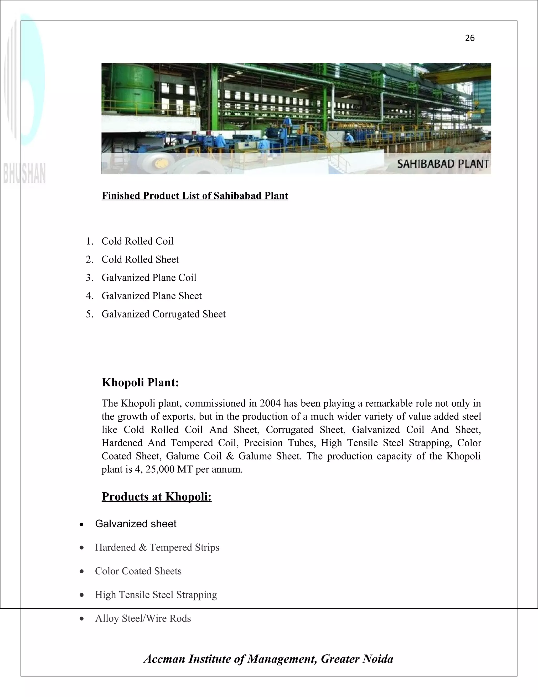 26




       Finished Product List of Sahibabad Plant



    1. Cold Rolled Coil
    2. Cold Rolled Sheet
    3. Galvanized Plane Coil
    4. Galvanized Plane Sheet
    5. Galvanized Corrugated Sheet




       Khopoli Plant:
       The Khopoli plant, commissioned in 2004 has been playing a remarkable role not only in
       the growth of exports, but in the production of a much wider variety of value added steel
       like Cold Rolled Coil And Sheet, Corrugated Sheet, Galvanized Coil And Sheet,
       Hardened And Tempered Coil, Precision Tubes, High Tensile Steel Strapping, Color
       Coated Sheet, Galume Coil & Galume Sheet. The production capacity of the Khopoli
       plant is 4, 25,000 MT per annum.

       Products at Khopoli:

•     Galvanized sheet

•     Hardened & Tempered Strips

•     Color Coated Sheets

•     High Tensile Steel Strapping

•     Alloy Steel/Wire Rods


                 Accman Institute of Management, Greater Noida
 