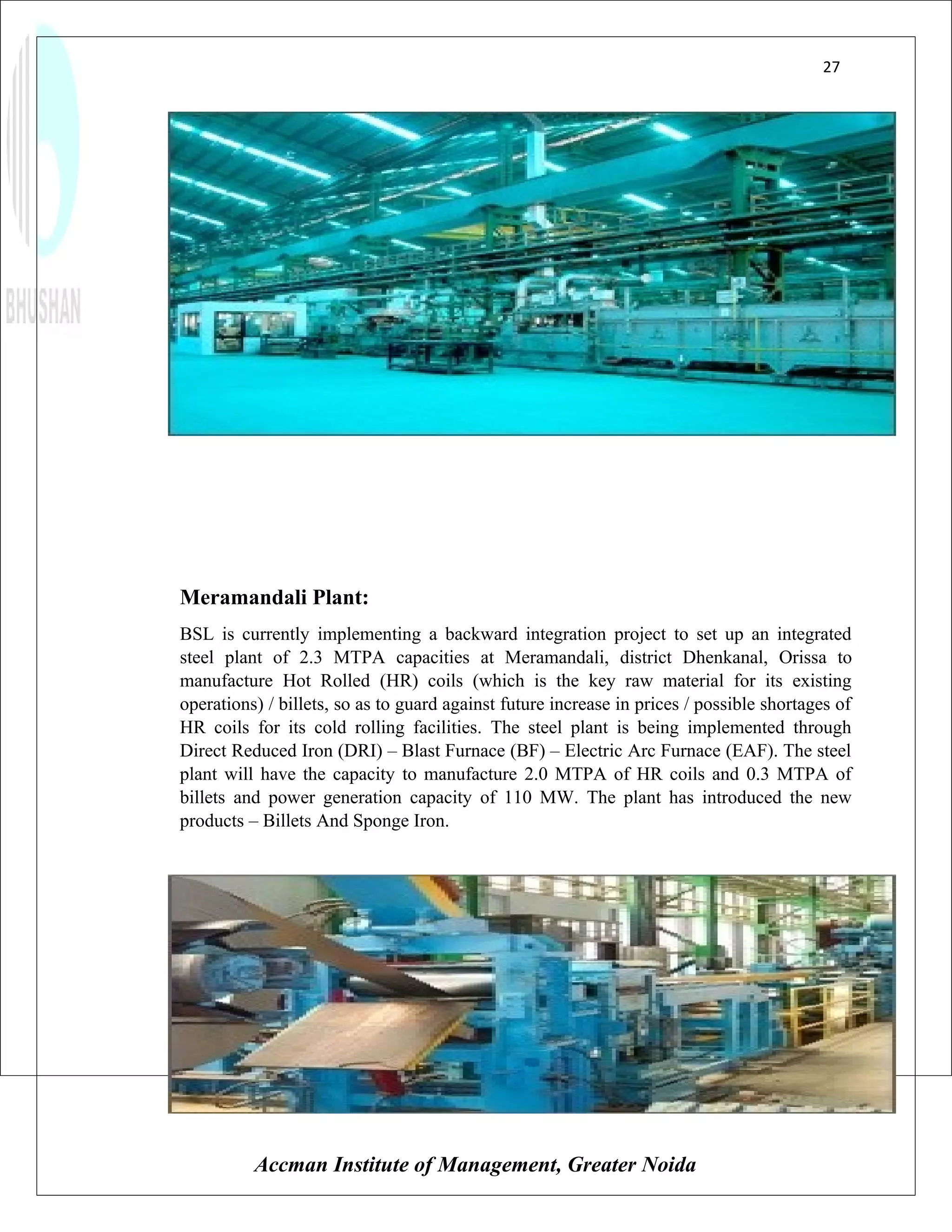 27




Meramandali Plant:
BSL is currently implementing a backward integration project to set up an integrated
steel plant of 2.3 MTPA capacities at Meramandali, district Dhenkanal, Orissa to
manufacture Hot Rolled (HR) coils (which is the key raw material for its existing
operations) / billets, so as to guard against future increase in prices / possible shortages of
HR coils for its cold rolling facilities. The steel plant is being implemented through
Direct Reduced Iron (DRI) – Blast Furnace (BF) – Electric Arc Furnace (EAF). The steel
plant will have the capacity to manufacture 2.0 MTPA of HR coils and 0.3 MTPA of
billets and power generation capacity of 110 MW. The plant has introduced the new
products – Billets And Sponge Iron.




          Accman Institute of Management, Greater Noida
 