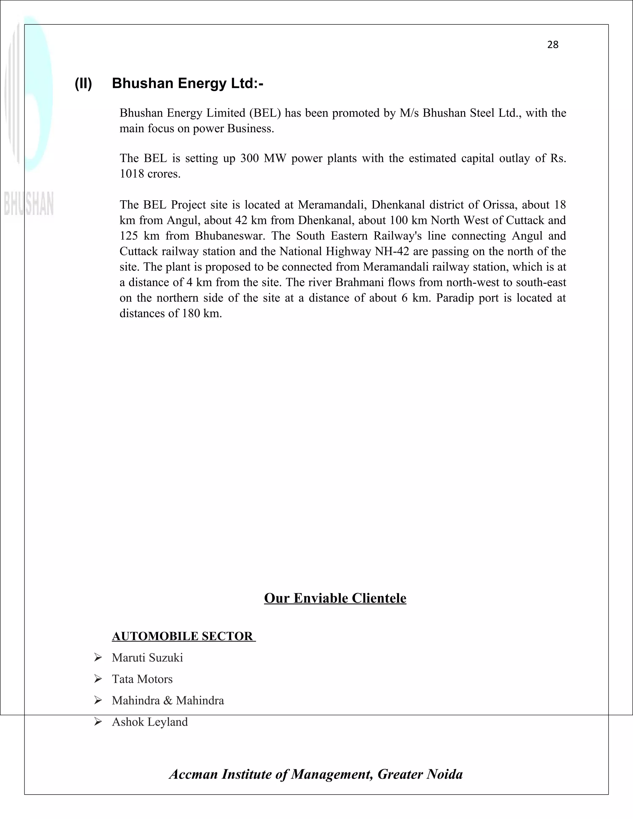 28


(II)      Bhushan Energy Ltd:-
           Bhushan Energy Limited (BEL) has been promoted by M/s Bhushan Steel Ltd., with the
           main focus on power Business.

           The BEL is setting up 300 MW power plants with the estimated capital outlay of Rs.
           1018 crores.

           The BEL Project site is located at Meramandali, Dhenkanal district of Orissa, about 18
           km from Angul, about 42 km from Dhenkanal, about 100 km North West of Cuttack and
           125 km from Bhubaneswar. The South Eastern Railway's line connecting Angul and
           Cuttack railway station and the National Highway NH-42 are passing on the north of the
           site. The plant is proposed to be connected from Meramandali railway station, which is at
           a distance of 4 km from the site. The river Brahmani flows from north-west to south-east
           on the northern side of the site at a distance of about 6 km. Paradip port is located at
           distances of 180 km.




                                       Our Enviable Clientele

          AUTOMOBILE SECTOR
        Maruti Suzuki
        Tata Motors
        Mahindra & Mahindra
        Ashok Leyland



                    Accman Institute of Management, Greater Noida
 