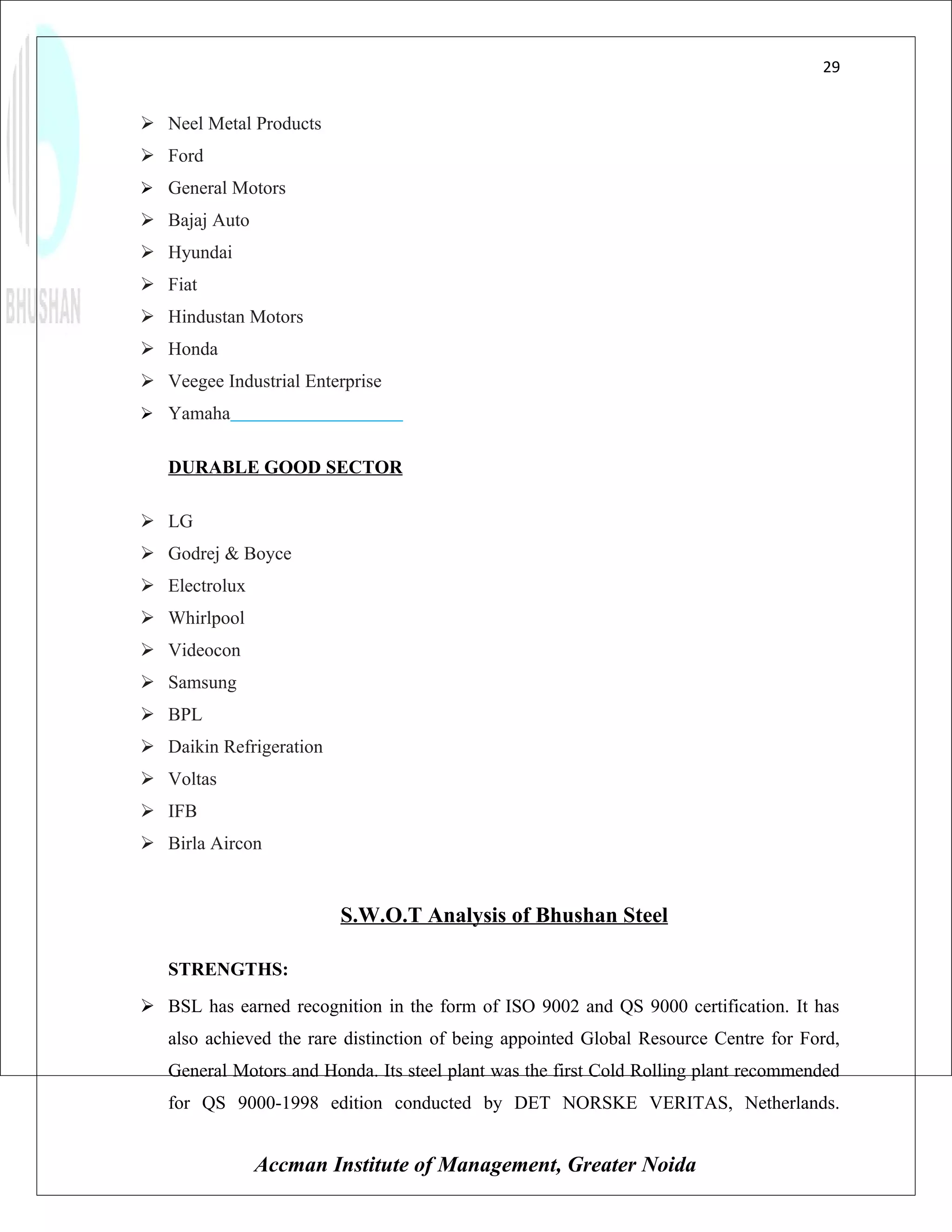 29


 Neel Metal Products
 Ford
 General Motors
 Bajaj Auto
 Hyundai
 Fiat
 Hindustan Motors
 Honda
 Veegee Industrial Enterprise
 Yamaha


   DURABLE GOOD SECTOR

 LG
 Godrej & Boyce
 Electrolux
 Whirlpool
 Videocon
 Samsung
 BPL
 Daikin Refrigeration
 Voltas
 IFB
 Birla Aircon


                         S.W.O.T Analysis of Bhushan Steel

   STRENGTHS:
 BSL has earned recognition in the form of ISO 9002 and QS 9000 certification. It has
   also achieved the rare distinction of being appointed Global Resource Centre for Ford,
   General Motors and Honda. Its steel plant was the first Cold Rolling plant recommended
   for QS 9000-1998 edition conducted by DET NORSKE VERITAS, Netherlands.


               Accman Institute of Management, Greater Noida
 