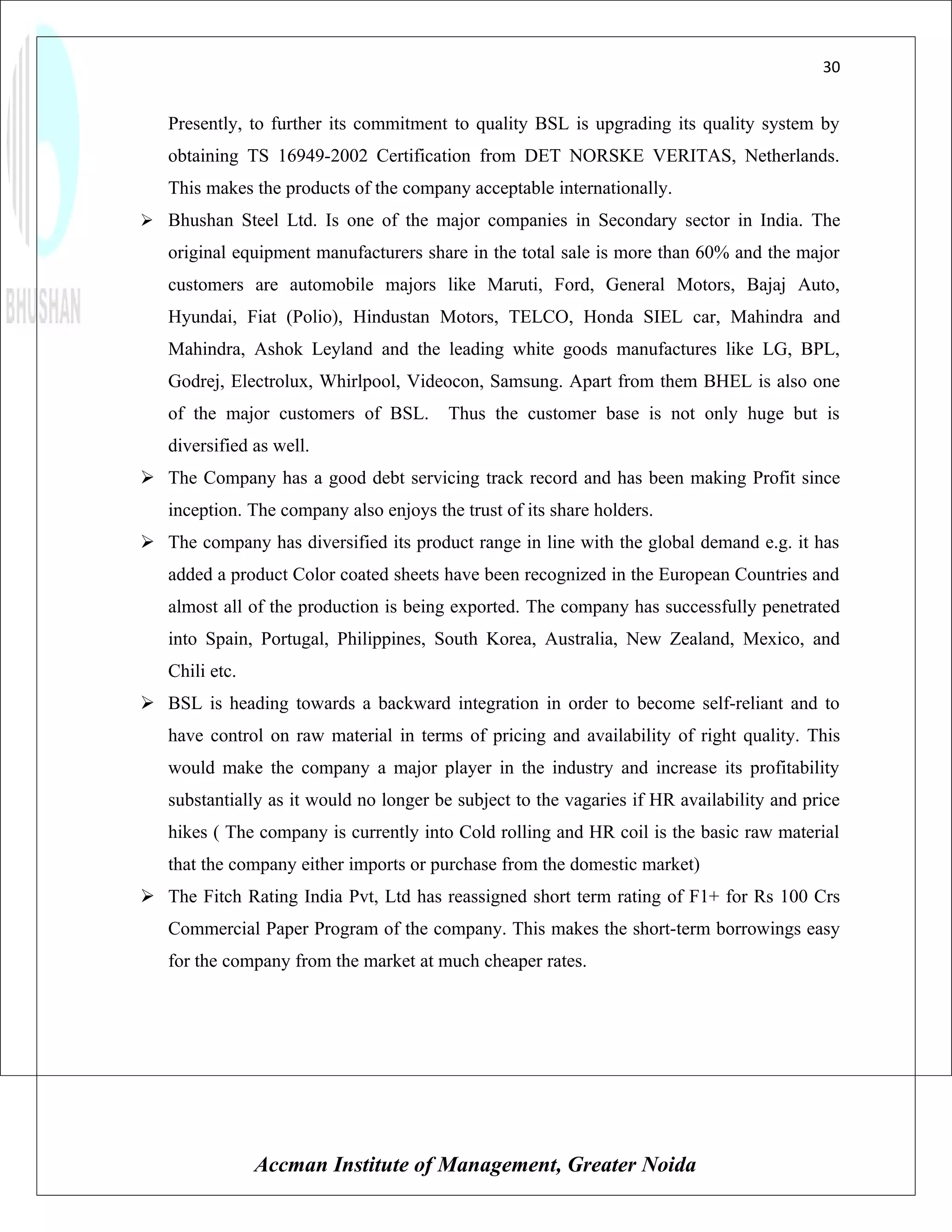30


   Presently, to further its commitment to quality BSL is upgrading its quality system by
   obtaining TS 16949-2002 Certification from DET NORSKE VERITAS, Netherlands.
   This makes the products of the company acceptable internationally.
 Bhushan Steel Ltd. Is one of the major companies in Secondary sector in India. The
   original equipment manufacturers share in the total sale is more than 60% and the major
   customers are automobile majors like Maruti, Ford, General Motors, Bajaj Auto,
   Hyundai, Fiat (Polio), Hindustan Motors, TELCO, Honda SIEL car, Mahindra and
   Mahindra, Ashok Leyland and the leading white goods manufactures like LG, BPL,
   Godrej, Electrolux, Whirlpool, Videocon, Samsung. Apart from them BHEL is also one
   of the major customers of BSL.        Thus the customer base is not only huge but is
   diversified as well.
 The Company has a good debt servicing track record and has been making Profit since
   inception. The company also enjoys the trust of its share holders.
 The company has diversified its product range in line with the global demand e.g. it has
   added a product Color coated sheets have been recognized in the European Countries and
   almost all of the production is being exported. The company has successfully penetrated
   into Spain, Portugal, Philippines, South Korea, Australia, New Zealand, Mexico, and
   Chili etc.
 BSL is heading towards a backward integration in order to become self-reliant and to
   have control on raw material in terms of pricing and availability of right quality. This
   would make the company a major player in the industry and increase its profitability
   substantially as it would no longer be subject to the vagaries if HR availability and price
   hikes ( The company is currently into Cold rolling and HR coil is the basic raw material
   that the company either imports or purchase from the domestic market)
 The Fitch Rating India Pvt, Ltd has reassigned short term rating of F1+ for Rs 100 Crs
   Commercial Paper Program of the company. This makes the short-term borrowings easy
   for the company from the market at much cheaper rates.




                Accman Institute of Management, Greater Noida
 
