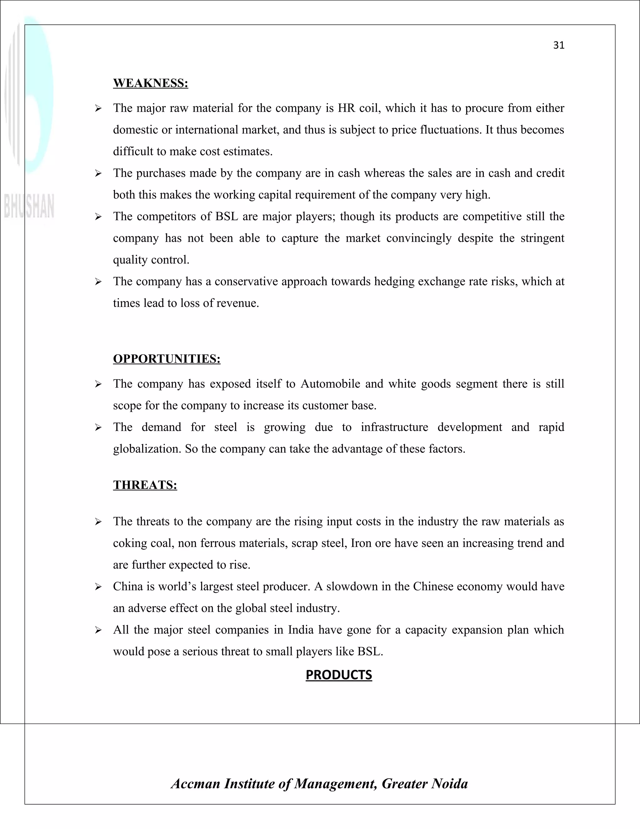 31


    WEAKNESS:
   The major raw material for the company is HR coil, which it has to procure from either
    domestic or international market, and thus is subject to price fluctuations. It thus becomes
    difficult to make cost estimates.
   The purchases made by the company are in cash whereas the sales are in cash and credit
    both this makes the working capital requirement of the company very high.
   The competitors of BSL are major players; though its products are competitive still the
    company has not been able to capture the market convincingly despite the stringent
    quality control.
   The company has a conservative approach towards hedging exchange rate risks, which at
    times lead to loss of revenue.



    OPPORTUNITIES:
   The company has exposed itself to Automobile and white goods segment there is still
    scope for the company to increase its customer base.
   The demand for steel is growing due to infrastructure development and rapid
    globalization. So the company can take the advantage of these factors.

    THREATS:

   The threats to the company are the rising input costs in the industry the raw materials as
    coking coal, non ferrous materials, scrap steel, Iron ore have seen an increasing trend and
    are further expected to rise.
   China is world’s largest steel producer. A slowdown in the Chinese economy would have
    an adverse effect on the global steel industry.
   All the major steel companies in India have gone for a capacity expansion plan which
    would pose a serious threat to small players like BSL.
                                           PRODUCTS




                Accman Institute of Management, Greater Noida
 