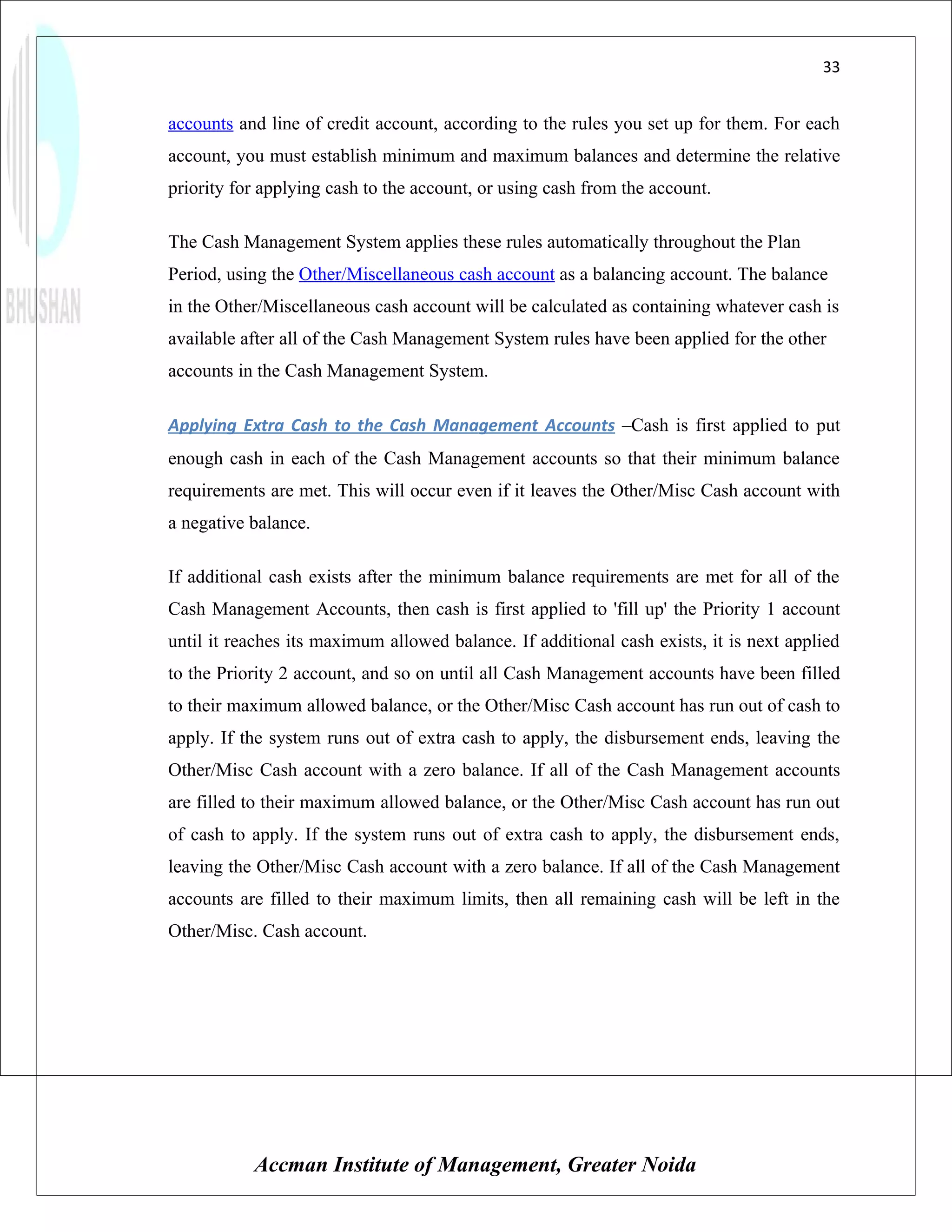 33


accounts and line of credit account, according to the rules you set up for them. For each
account, you must establish minimum and maximum balances and determine the relative
priority for applying cash to the account, or using cash from the account.

The Cash Management System applies these rules automatically throughout the Plan
Period, using the Other/Miscellaneous cash account as a balancing account. The balance
in the Other/Miscellaneous cash account will be calculated as containing whatever cash is
available after all of the Cash Management System rules have been applied for the other
accounts in the Cash Management System.

Applying Extra Cash to the Cash Management Accounts –Cash is first applied to put
enough cash in each of the Cash Management accounts so that their minimum balance
requirements are met. This will occur even if it leaves the Other/Misc Cash account with
a negative balance.

If additional cash exists after the minimum balance requirements are met for all of the
Cash Management Accounts, then cash is first applied to 'fill up' the Priority 1 account
until it reaches its maximum allowed balance. If additional cash exists, it is next applied
to the Priority 2 account, and so on until all Cash Management accounts have been filled
to their maximum allowed balance, or the Other/Misc Cash account has run out of cash to
apply. If the system runs out of extra cash to apply, the disbursement ends, leaving the
Other/Misc Cash account with a zero balance. If all of the Cash Management accounts
are filled to their maximum allowed balance, or the Other/Misc Cash account has run out
of cash to apply. If the system runs out of extra cash to apply, the disbursement ends,
leaving the Other/Misc Cash account with a zero balance. If all of the Cash Management
accounts are filled to their maximum limits, then all remaining cash will be left in the
Other/Misc. Cash account.




           Accman Institute of Management, Greater Noida
 
