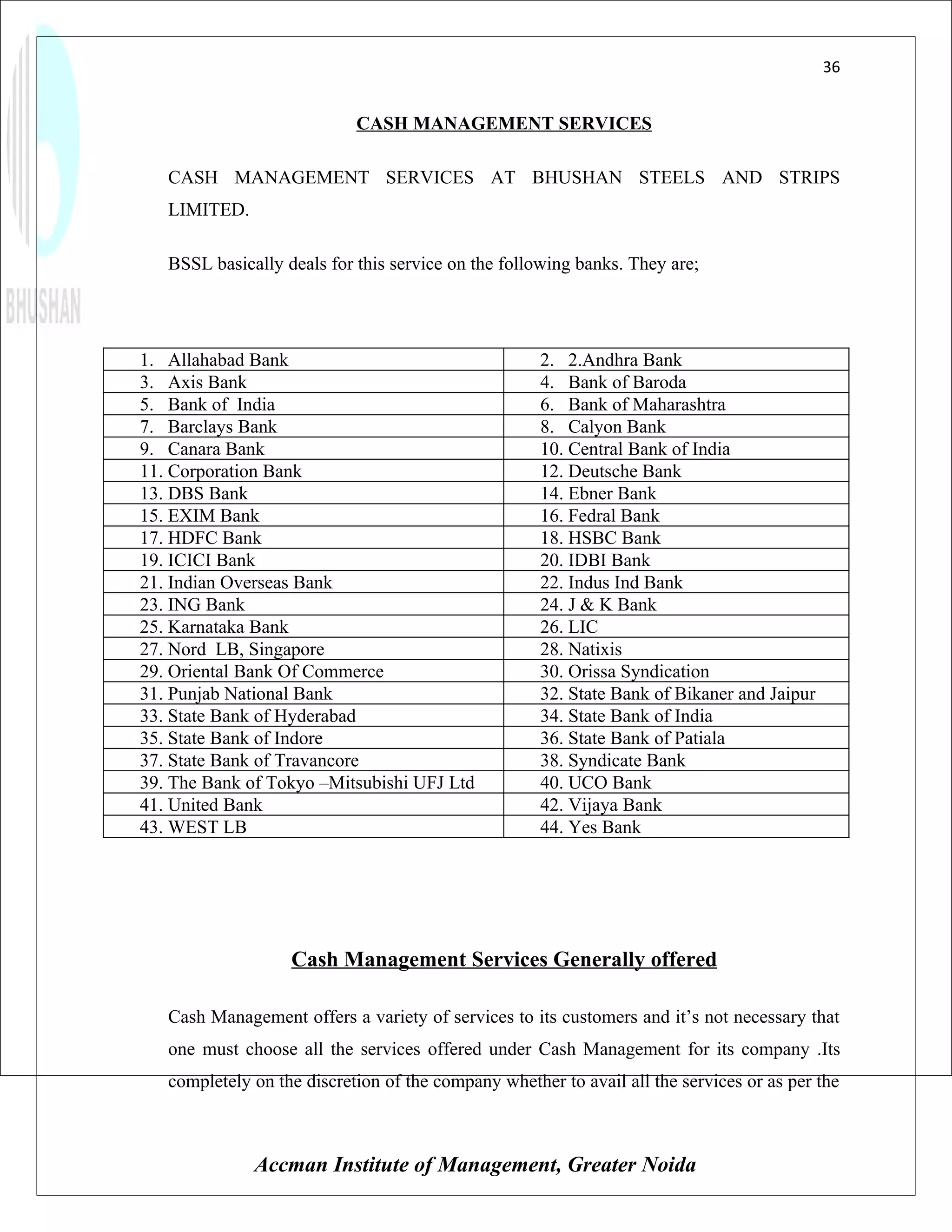 36


                            CASH MANAGEMENT SERVICES

   CASH MANAGEMENT SERVICES AT BHUSHAN STEELS AND STRIPS
   LIMITED.

   BSSL basically deals for this service on the following banks. They are;




1. Allahabad Bank                                    2. 2.Andhra Bank
3. Axis Bank                                         4. Bank of Baroda
5. Bank of India                                     6. Bank of Maharashtra
7. Barclays Bank                                     8. Calyon Bank
9. Canara Bank                                       10. Central Bank of India
11. Corporation Bank                                 12. Deutsche Bank
13. DBS Bank                                         14. Ebner Bank
15. EXIM Bank                                        16. Fedral Bank
17. HDFC Bank                                        18. HSBC Bank
19. ICICI Bank                                       20. IDBI Bank
21. Indian Overseas Bank                             22. Indus Ind Bank
23. ING Bank                                         24. J & K Bank
25. Karnataka Bank                                   26. LIC
27. Nord LB, Singapore                               28. Natixis
29. Oriental Bank Of Commerce                        30. Orissa Syndication
31. Punjab National Bank                             32. State Bank of Bikaner and Jaipur
33. State Bank of Hyderabad                          34. State Bank of India
35. State Bank of Indore                             36. State Bank of Patiala
37. State Bank of Travancore                         38. Syndicate Bank
39. The Bank of Tokyo –Mitsubishi UFJ Ltd            40. UCO Bank
41. United Bank                                      42. Vijaya Bank
43. WEST LB                                          44. Yes Bank




                   Cash Management Services Generally offered

   Cash Management offers a variety of services to its customers and it’s not necessary that
   one must choose all the services offered under Cash Management for its company .Its
   completely on the discretion of the company whether to avail all the services or as per the



              Accman Institute of Management, Greater Noida
 