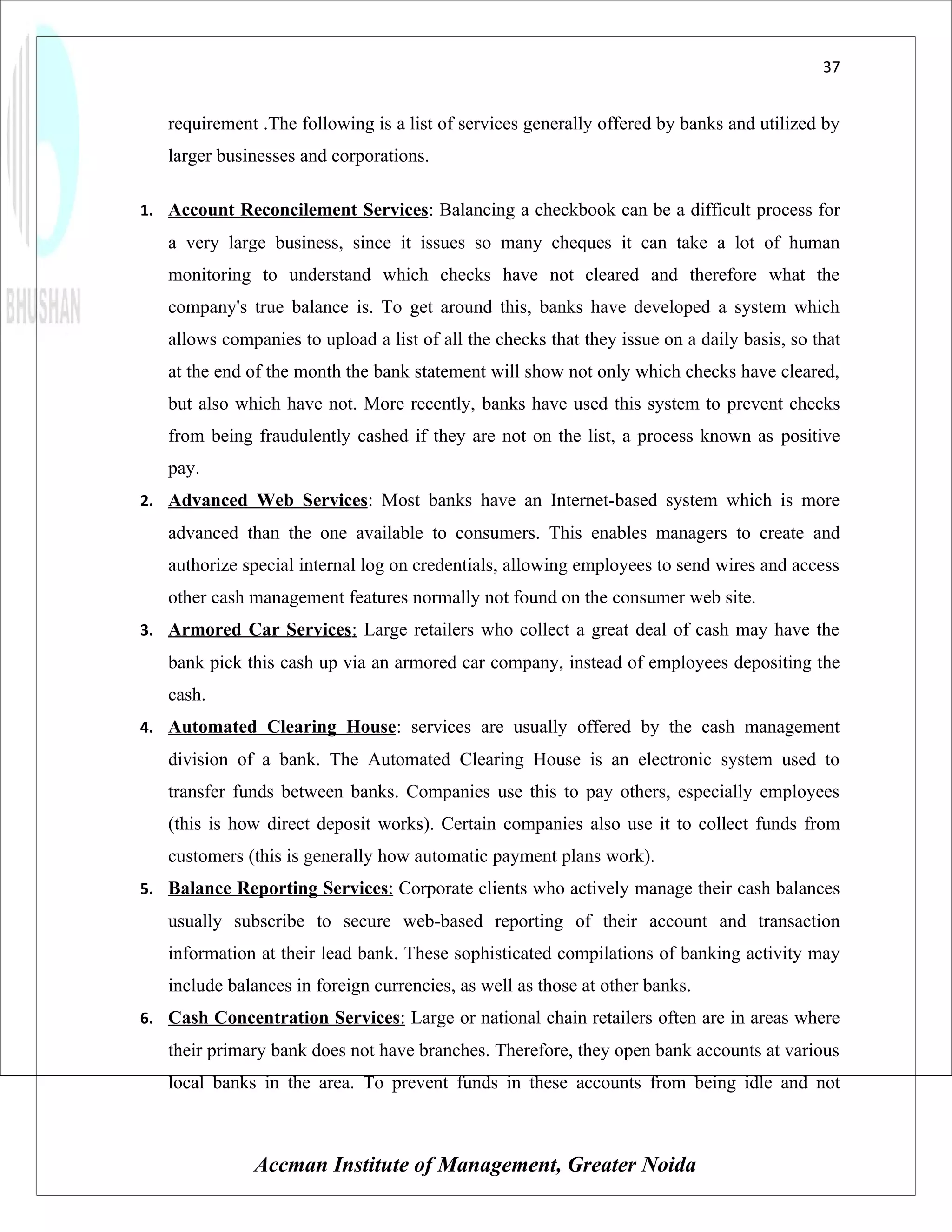 37


   requirement .The following is a list of services generally offered by banks and utilized by
   larger businesses and corporations.

1. Account Reconcilement Services: Balancing a checkbook can be a difficult process for
   a very large business, since it issues so many cheques it can take a lot of human
   monitoring to understand which checks have not cleared and therefore what the
   company's true balance is. To get around this, banks have developed a system which
   allows companies to upload a list of all the checks that they issue on a daily basis, so that
   at the end of the month the bank statement will show not only which checks have cleared,
   but also which have not. More recently, banks have used this system to prevent checks
   from being fraudulently cashed if they are not on the list, a process known as positive
   pay.
2. Advanced Web Services: Most banks have an Internet-based system which is more
   advanced than the one available to consumers. This enables managers to create and
   authorize special internal log on credentials, allowing employees to send wires and access
   other cash management features normally not found on the consumer web site.
3. Armored Car Services: Large retailers who collect a great deal of cash may have the
   bank pick this cash up via an armored car company, instead of employees depositing the
   cash.
4. Automated Clearing House: services are usually offered by the cash management
   division of a bank. The Automated Clearing House is an electronic system used to
   transfer funds between banks. Companies use this to pay others, especially employees
   (this is how direct deposit works). Certain companies also use it to collect funds from
   customers (this is generally how automatic payment plans work).
5. Balance Reporting Services: Corporate clients who actively manage their cash balances
   usually subscribe to secure web-based reporting of their account and transaction
   information at their lead bank. These sophisticated compilations of banking activity may
   include balances in foreign currencies, as well as those at other banks.
6. Cash Concentration Services: Large or national chain retailers often are in areas where
   their primary bank does not have branches. Therefore, they open bank accounts at various
   local banks in the area. To prevent funds in these accounts from being idle and not



              Accman Institute of Management, Greater Noida
 