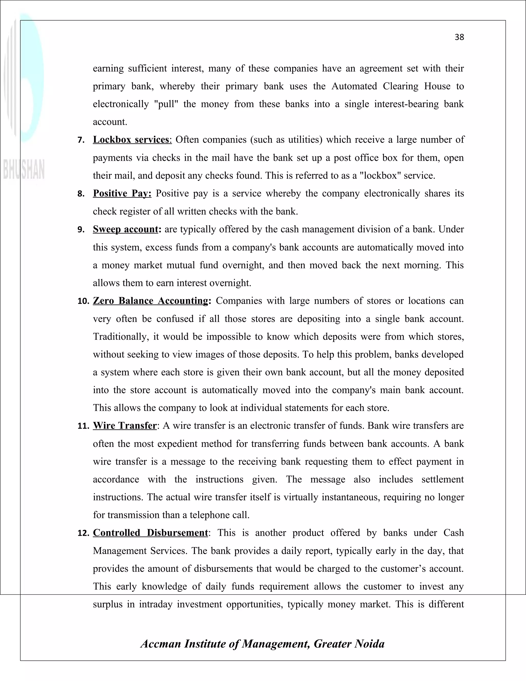38


   earning sufficient interest, many of these companies have an agreement set with their
   primary bank, whereby their primary bank uses the Automated Clearing House to
   electronically "pull" the money from these banks into a single interest-bearing bank
   account.
7. Lockbox services: Often companies (such as utilities) which receive a large number of
   payments via checks in the mail have the bank set up a post office box for them, open
   their mail, and deposit any checks found. This is referred to as a "lockbox" service.
8. Positive Pay: Positive pay is a service whereby the company electronically shares its
   check register of all written checks with the bank.
9. Sweep account: are typically offered by the cash management division of a bank. Under
   this system, excess funds from a company's bank accounts are automatically moved into
   a money market mutual fund overnight, and then moved back the next morning. This
   allows them to earn interest overnight.
10. Zero Balance Accounting: Companies with large numbers of stores or locations can
   very often be confused if all those stores are depositing into a single bank account.
   Traditionally, it would be impossible to know which deposits were from which stores,
   without seeking to view images of those deposits. To help this problem, banks developed
   a system where each store is given their own bank account, but all the money deposited
   into the store account is automatically moved into the company's main bank account.
   This allows the company to look at individual statements for each store.
11. Wire Transfer: A wire transfer is an electronic transfer of funds. Bank wire transfers are
   often the most expedient method for transferring funds between bank accounts. A bank
   wire transfer is a message to the receiving bank requesting them to effect payment in
   accordance with the instructions given. The message also includes settlement
   instructions. The actual wire transfer itself is virtually instantaneous, requiring no longer
   for transmission than a telephone call.
12. Controlled Disbursement: This is another product offered by banks under Cash
   Management Services. The bank provides a daily report, typically early in the day, that
   provides the amount of disbursements that would be charged to the customer’s account.
   This early knowledge of daily funds requirement allows the customer to invest any
   surplus in intraday investment opportunities, typically money market. This is different


               Accman Institute of Management, Greater Noida
 