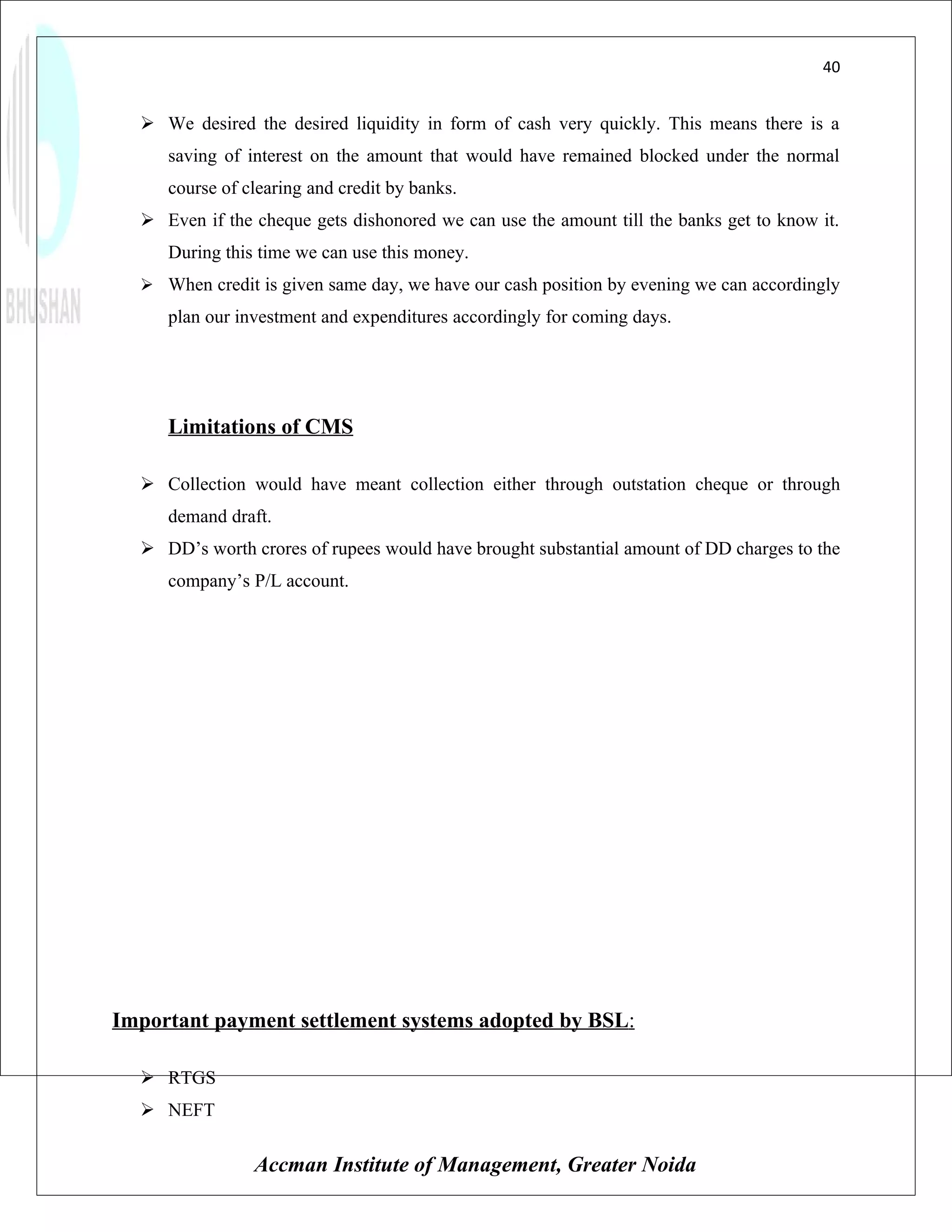 40


   We desired the desired liquidity in form of cash very quickly. This means there is a
     saving of interest on the amount that would have remained blocked under the normal
     course of clearing and credit by banks.
   Even if the cheque gets dishonored we can use the amount till the banks get to know it.
     During this time we can use this money.
   When credit is given same day, we have our cash position by evening we can accordingly
     plan our investment and expenditures accordingly for coming days.




     Limitations of CMS

   Collection would have meant collection either through outstation cheque or through
     demand draft.
   DD’s worth crores of rupees would have brought substantial amount of DD charges to the
     company’s P/L account.




Important payment settlement systems adopted by BSL:

   RTGS
   NEFT

                Accman Institute of Management, Greater Noida
 