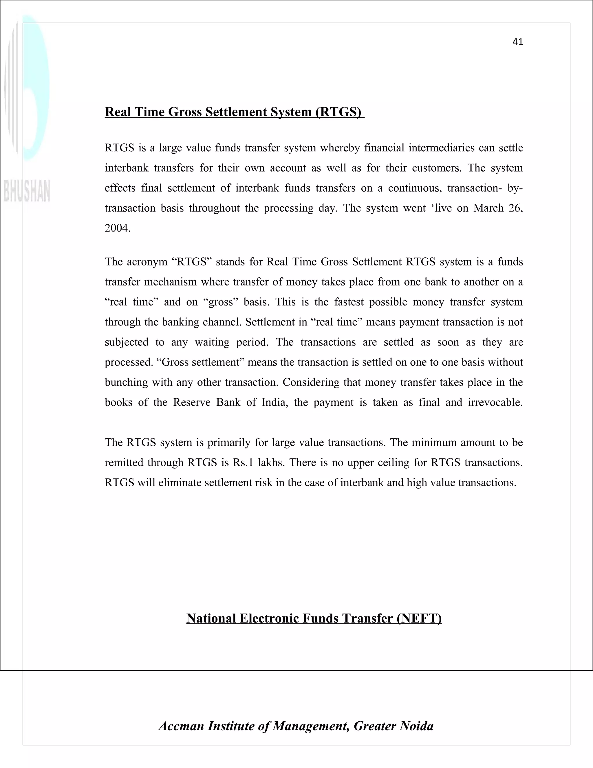 41




Real Time Gross Settlement System (RTGS)

RTGS is a large value funds transfer system whereby financial intermediaries can settle
interbank transfers for their own account as well as for their customers. The system
effects final settlement of interbank funds transfers on a continuous, transaction- by-
transaction basis throughout the processing day. The system went ‘live on March 26,
2004.

The acronym “RTGS” stands for Real Time Gross Settlement RTGS system is a funds
transfer mechanism where transfer of money takes place from one bank to another on a
“real time” and on “gross” basis. This is the fastest possible money transfer system
through the banking channel. Settlement in “real time” means payment transaction is not
subjected to any waiting period. The transactions are settled as soon as they are
processed. “Gross settlement” means the transaction is settled on one to one basis without
bunching with any other transaction. Considering that money transfer takes place in the
books of the Reserve Bank of India, the payment is taken as final and irrevocable.


The RTGS system is primarily for large value transactions. The minimum amount to be
remitted through RTGS is Rs.1 lakhs. There is no upper ceiling for RTGS transactions.
RTGS will eliminate settlement risk in the case of interbank and high value transactions.




                 National Electronic Funds Transfer (NEFT)




           Accman Institute of Management, Greater Noida
 