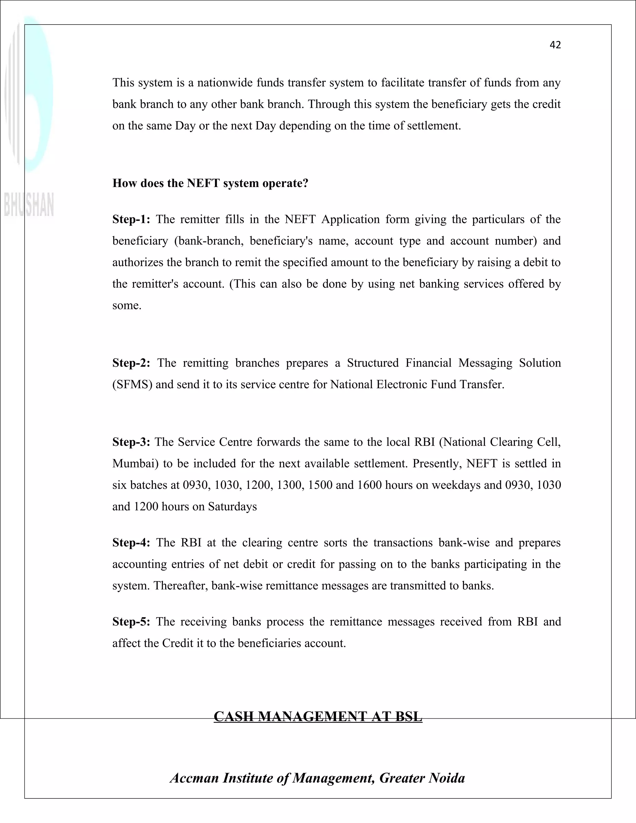 42


This system is a nationwide funds transfer system to facilitate transfer of funds from any
bank branch to any other bank branch. Through this system the beneficiary gets the credit
on the same Day or the next Day depending on the time of settlement.



How does the NEFT system operate?

Step-1: The remitter fills in the NEFT Application form giving the particulars of the
beneficiary (bank-branch, beneficiary's name, account type and account number) and
authorizes the branch to remit the specified amount to the beneficiary by raising a debit to
the remitter's account. (This can also be done by using net banking services offered by
some.



Step-2: The remitting branches prepares a Structured Financial Messaging Solution
(SFMS) and send it to its service centre for National Electronic Fund Transfer.



Step-3: The Service Centre forwards the same to the local RBI (National Clearing Cell,
Mumbai) to be included for the next available settlement. Presently, NEFT is settled in
six batches at 0930, 1030, 1200, 1300, 1500 and 1600 hours on weekdays and 0930, 1030
and 1200 hours on Saturdays

Step-4: The RBI at the clearing centre sorts the transactions bank-wise and prepares
accounting entries of net debit or credit for passing on to the banks participating in the
system. Thereafter, bank-wise remittance messages are transmitted to banks.

Step-5: The receiving banks process the remittance messages received from RBI and
affect the Credit it to the beneficiaries account.




                     CASH MANAGEMENT AT BSL



            Accman Institute of Management, Greater Noida
 