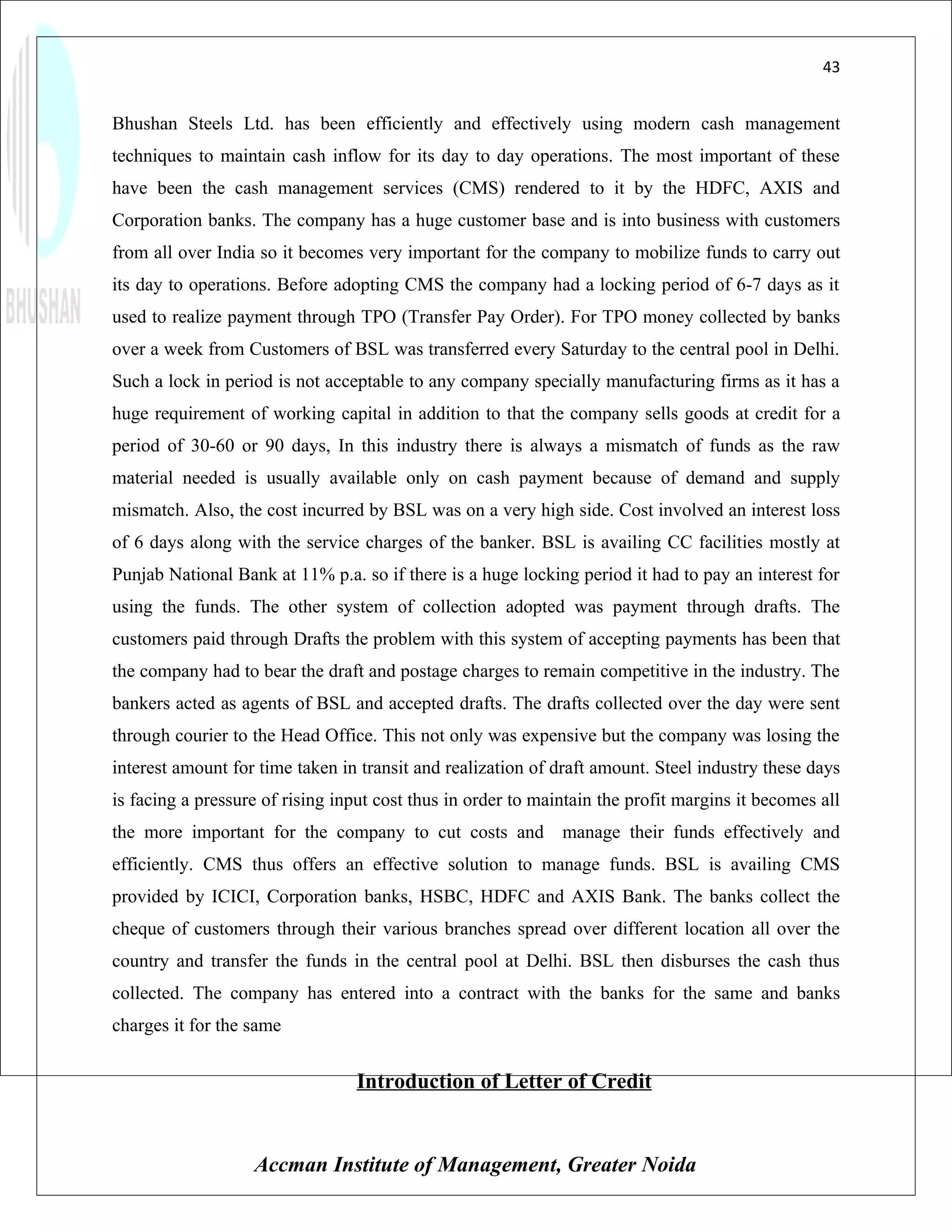 43


Bhushan Steels Ltd. has been efficiently and effectively using modern cash management
techniques to maintain cash inflow for its day to day operations. The most important of these
have been the cash management services (CMS) rendered to it by the HDFC, AXIS and
Corporation banks. The company has a huge customer base and is into business with customers
from all over India so it becomes very important for the company to mobilize funds to carry out
its day to operations. Before adopting CMS the company had a locking period of 6-7 days as it
used to realize payment through TPO (Transfer Pay Order). For TPO money collected by banks
over a week from Customers of BSL was transferred every Saturday to the central pool in Delhi.
Such a lock in period is not acceptable to any company specially manufacturing firms as it has a
huge requirement of working capital in addition to that the company sells goods at credit for a
period of 30-60 or 90 days, In this industry there is always a mismatch of funds as the raw
material needed is usually available only on cash payment because of demand and supply
mismatch. Also, the cost incurred by BSL was on a very high side. Cost involved an interest loss
of 6 days along with the service charges of the banker. BSL is availing CC facilities mostly at
Punjab National Bank at 11% p.a. so if there is a huge locking period it had to pay an interest for
using the funds. The other system of collection adopted was payment through drafts. The
customers paid through Drafts the problem with this system of accepting payments has been that
the company had to bear the draft and postage charges to remain competitive in the industry. The
bankers acted as agents of BSL and accepted drafts. The drafts collected over the day were sent
through courier to the Head Office. This not only was expensive but the company was losing the
interest amount for time taken in transit and realization of draft amount. Steel industry these days
is facing a pressure of rising input cost thus in order to maintain the profit margins it becomes all
the more important for the company to cut costs and manage their funds effectively and
efficiently. CMS thus offers an effective solution to manage funds. BSL is availing CMS
provided by ICICI, Corporation banks, HSBC, HDFC and AXIS Bank. The banks collect the
cheque of customers through their various branches spread over different location all over the
country and transfer the funds in the central pool at Delhi. BSL then disburses the cash thus
collected. The company has entered into a contract with the banks for the same and banks
charges it for the same


                                 Introduction of Letter of Credit


                   Accman Institute of Management, Greater Noida
 